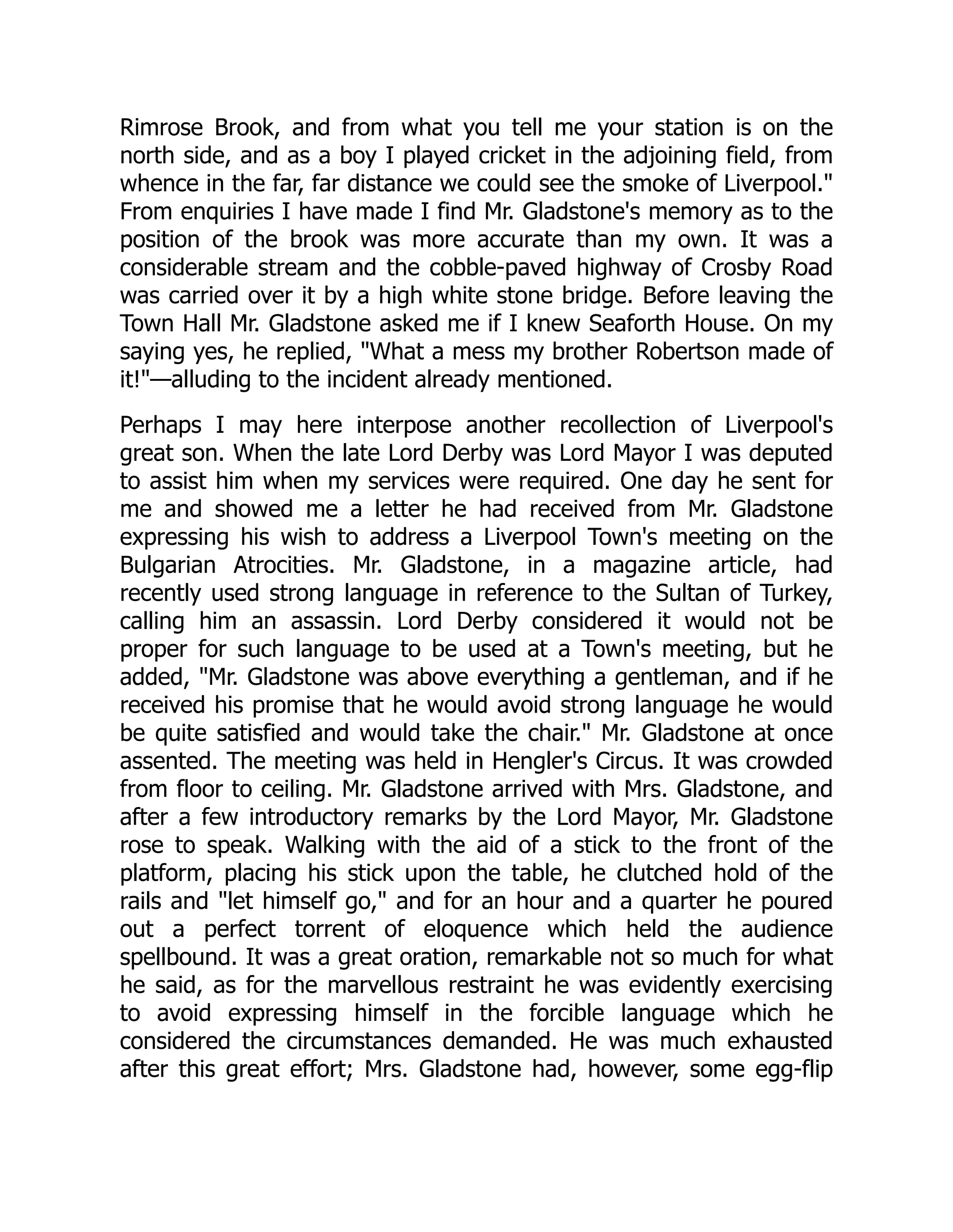 Rimrose Brook, and from what you tell me your station is on the
north side, and as a boy I played cricket in the adjoining field, from
whence in the far, far distance we could see the smoke of Liverpool."
From enquiries I have made I find Mr. Gladstone's memory as to the
position of the brook was more accurate than my own. It was a
considerable stream and the cobble-paved highway of Crosby Road
was carried over it by a high white stone bridge. Before leaving the
Town Hall Mr. Gladstone asked me if I knew Seaforth House. On my
saying yes, he replied, "What a mess my brother Robertson made of
it!"—alluding to the incident already mentioned.
Perhaps I may here interpose another recollection of Liverpool's
great son. When the late Lord Derby was Lord Mayor I was deputed
to assist him when my services were required. One day he sent for
me and showed me a letter he had received from Mr. Gladstone
expressing his wish to address a Liverpool Town's meeting on the
Bulgarian Atrocities. Mr. Gladstone, in a magazine article, had
recently used strong language in reference to the Sultan of Turkey,
calling him an assassin. Lord Derby considered it would not be
proper for such language to be used at a Town's meeting, but he
added, "Mr. Gladstone was above everything a gentleman, and if he
received his promise that he would avoid strong language he would
be quite satisfied and would take the chair." Mr. Gladstone at once
assented. The meeting was held in Hengler's Circus. It was crowded
from floor to ceiling. Mr. Gladstone arrived with Mrs. Gladstone, and
after a few introductory remarks by the Lord Mayor, Mr. Gladstone
rose to speak. Walking with the aid of a stick to the front of the
platform, placing his stick upon the table, he clutched hold of the
rails and "let himself go," and for an hour and a quarter he poured
out a perfect torrent of eloquence which held the audience
spellbound. It was a great oration, remarkable not so much for what
he said, as for the marvellous restraint he was evidently exercising
to avoid expressing himself in the forcible language which he
considered the circumstances demanded. He was much exhausted
after this great effort; Mrs. Gladstone had, however, some egg-flip
 