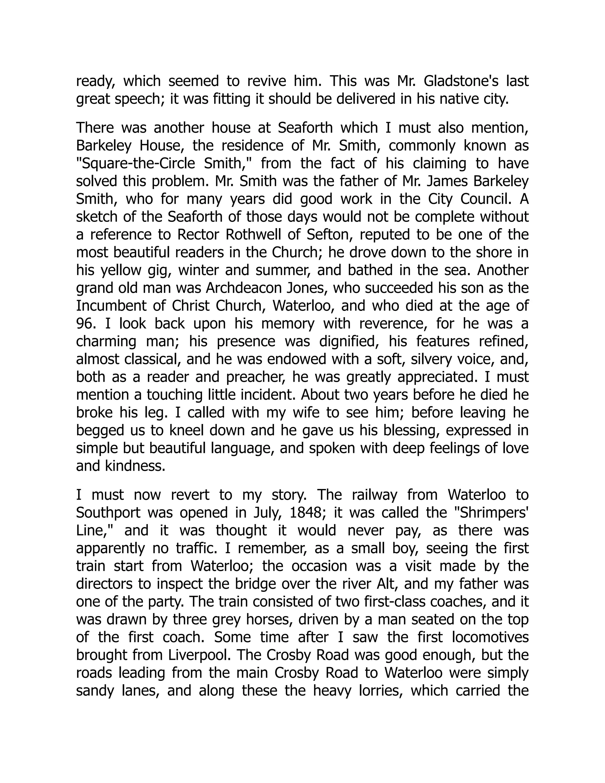 ready, which seemed to revive him. This was Mr. Gladstone's last
great speech; it was fitting it should be delivered in his native city.
There was another house at Seaforth which I must also mention,
Barkeley House, the residence of Mr. Smith, commonly known as
"Square-the-Circle Smith," from the fact of his claiming to have
solved this problem. Mr. Smith was the father of Mr. James Barkeley
Smith, who for many years did good work in the City Council. A
sketch of the Seaforth of those days would not be complete without
a reference to Rector Rothwell of Sefton, reputed to be one of the
most beautiful readers in the Church; he drove down to the shore in
his yellow gig, winter and summer, and bathed in the sea. Another
grand old man was Archdeacon Jones, who succeeded his son as the
Incumbent of Christ Church, Waterloo, and who died at the age of
96. I look back upon his memory with reverence, for he was a
charming man; his presence was dignified, his features refined,
almost classical, and he was endowed with a soft, silvery voice, and,
both as a reader and preacher, he was greatly appreciated. I must
mention a touching little incident. About two years before he died he
broke his leg. I called with my wife to see him; before leaving he
begged us to kneel down and he gave us his blessing, expressed in
simple but beautiful language, and spoken with deep feelings of love
and kindness.
I must now revert to my story. The railway from Waterloo to
Southport was opened in July, 1848; it was called the "Shrimpers'
Line," and it was thought it would never pay, as there was
apparently no traffic. I remember, as a small boy, seeing the first
train start from Waterloo; the occasion was a visit made by the
directors to inspect the bridge over the river Alt, and my father was
one of the party. The train consisted of two first-class coaches, and it
was drawn by three grey horses, driven by a man seated on the top
of the first coach. Some time after I saw the first locomotives
brought from Liverpool. The Crosby Road was good enough, but the
roads leading from the main Crosby Road to Waterloo were simply
sandy lanes, and along these the heavy lorries, which carried the
 