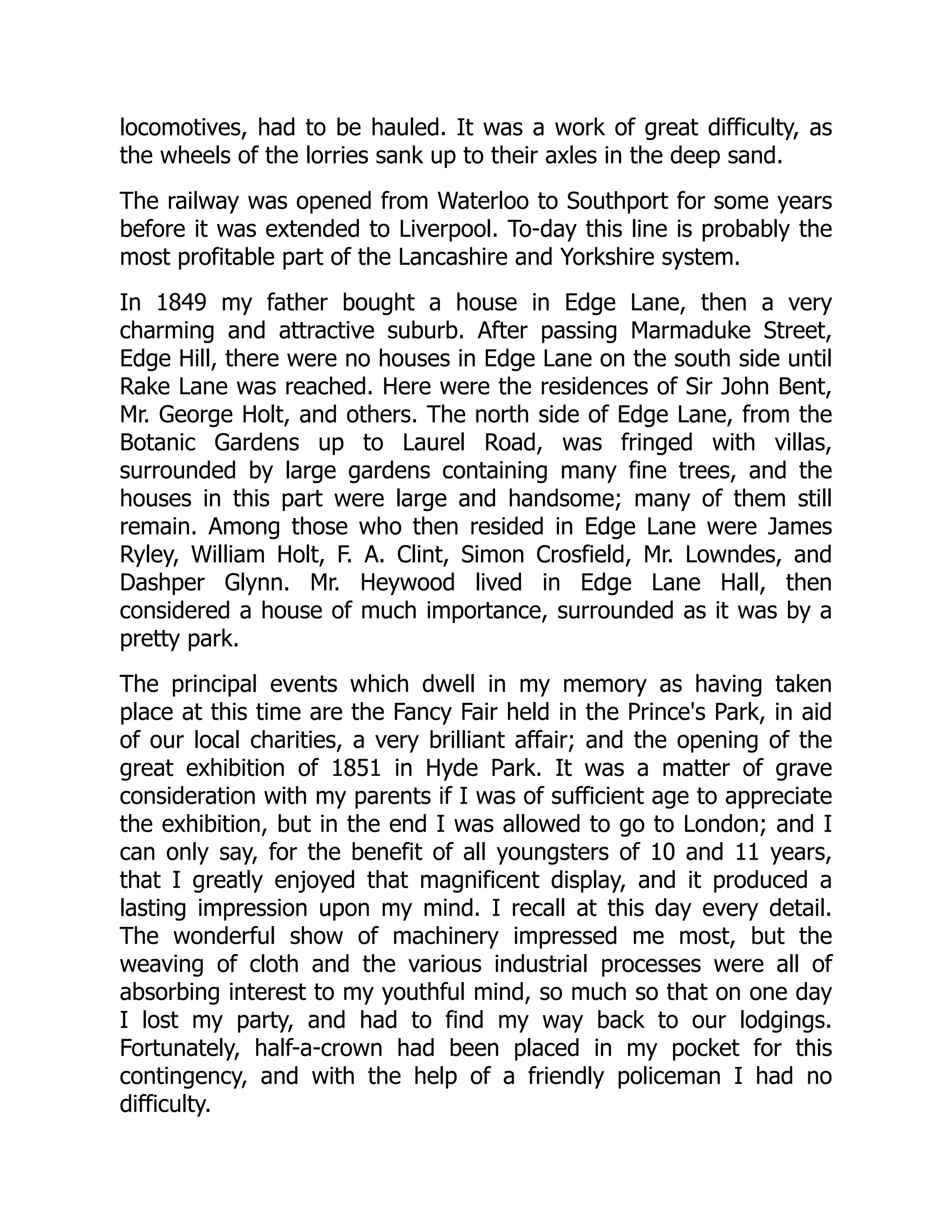 locomotives, had to be hauled. It was a work of great difficulty, as
the wheels of the lorries sank up to their axles in the deep sand.
The railway was opened from Waterloo to Southport for some years
before it was extended to Liverpool. To-day this line is probably the
most profitable part of the Lancashire and Yorkshire system.
In 1849 my father bought a house in Edge Lane, then a very
charming and attractive suburb. After passing Marmaduke Street,
Edge Hill, there were no houses in Edge Lane on the south side until
Rake Lane was reached. Here were the residences of Sir John Bent,
Mr. George Holt, and others. The north side of Edge Lane, from the
Botanic Gardens up to Laurel Road, was fringed with villas,
surrounded by large gardens containing many fine trees, and the
houses in this part were large and handsome; many of them still
remain. Among those who then resided in Edge Lane were James
Ryley, William Holt, F. A. Clint, Simon Crosfield, Mr. Lowndes, and
Dashper Glynn. Mr. Heywood lived in Edge Lane Hall, then
considered a house of much importance, surrounded as it was by a
pretty park.
The principal events which dwell in my memory as having taken
place at this time are the Fancy Fair held in the Prince's Park, in aid
of our local charities, a very brilliant affair; and the opening of the
great exhibition of 1851 in Hyde Park. It was a matter of grave
consideration with my parents if I was of sufficient age to appreciate
the exhibition, but in the end I was allowed to go to London; and I
can only say, for the benefit of all youngsters of 10 and 11 years,
that I greatly enjoyed that magnificent display, and it produced a
lasting impression upon my mind. I recall at this day every detail.
The wonderful show of machinery impressed me most, but the
weaving of cloth and the various industrial processes were all of
absorbing interest to my youthful mind, so much so that on one day
I lost my party, and had to find my way back to our lodgings.
Fortunately, half-a-crown had been placed in my pocket for this
contingency, and with the help of a friendly policeman I had no
difficulty.
 