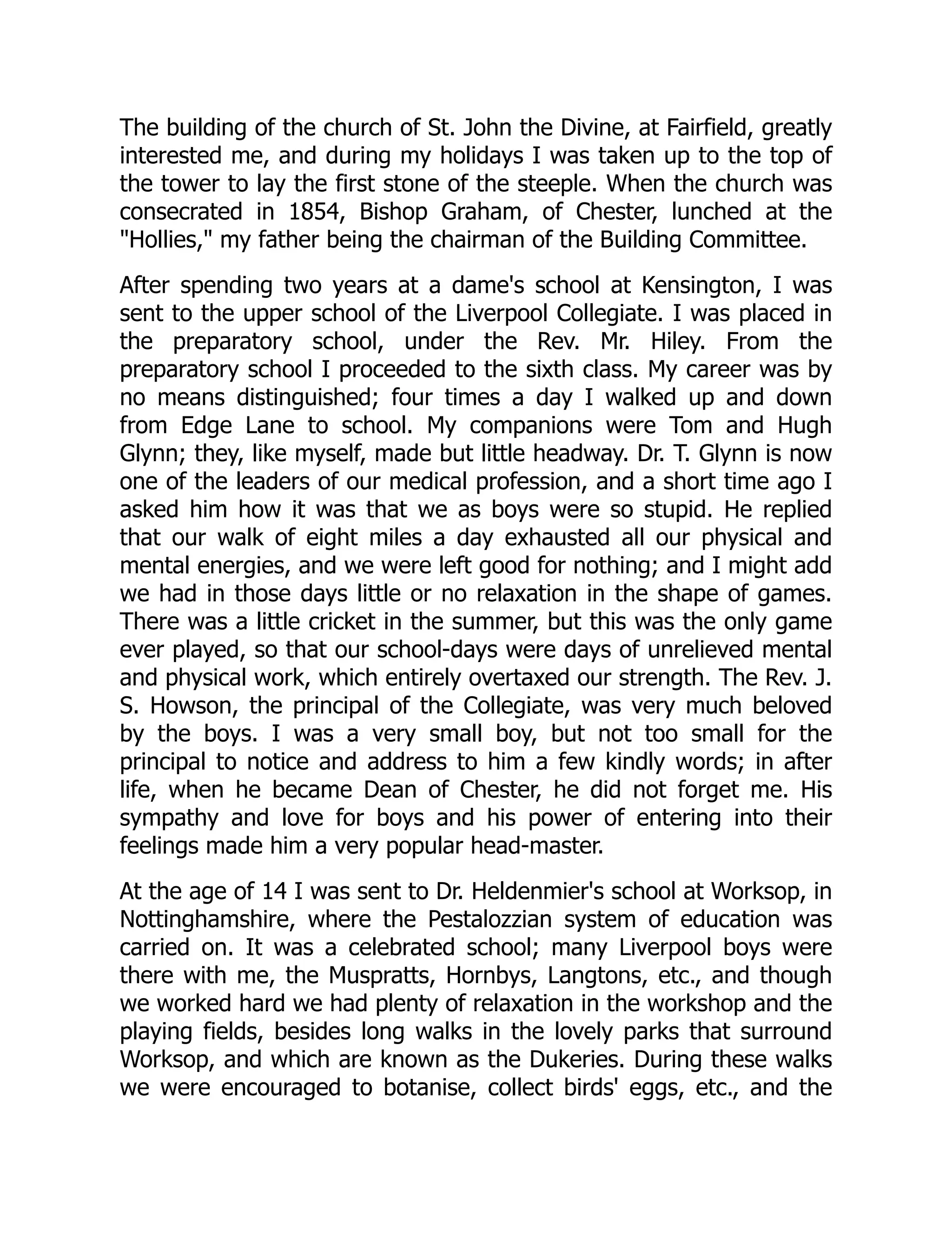 The building of the church of St. John the Divine, at Fairfield, greatly
interested me, and during my holidays I was taken up to the top of
the tower to lay the first stone of the steeple. When the church was
consecrated in 1854, Bishop Graham, of Chester, lunched at the
"Hollies," my father being the chairman of the Building Committee.
After spending two years at a dame's school at Kensington, I was
sent to the upper school of the Liverpool Collegiate. I was placed in
the preparatory school, under the Rev. Mr. Hiley. From the
preparatory school I proceeded to the sixth class. My career was by
no means distinguished; four times a day I walked up and down
from Edge Lane to school. My companions were Tom and Hugh
Glynn; they, like myself, made but little headway. Dr. T. Glynn is now
one of the leaders of our medical profession, and a short time ago I
asked him how it was that we as boys were so stupid. He replied
that our walk of eight miles a day exhausted all our physical and
mental energies, and we were left good for nothing; and I might add
we had in those days little or no relaxation in the shape of games.
There was a little cricket in the summer, but this was the only game
ever played, so that our school-days were days of unrelieved mental
and physical work, which entirely overtaxed our strength. The Rev. J.
S. Howson, the principal of the Collegiate, was very much beloved
by the boys. I was a very small boy, but not too small for the
principal to notice and address to him a few kindly words; in after
life, when he became Dean of Chester, he did not forget me. His
sympathy and love for boys and his power of entering into their
feelings made him a very popular head-master.
At the age of 14 I was sent to Dr. Heldenmier's school at Worksop, in
Nottinghamshire, where the Pestalozzian system of education was
carried on. It was a celebrated school; many Liverpool boys were
there with me, the Muspratts, Hornbys, Langtons, etc., and though
we worked hard we had plenty of relaxation in the workshop and the
playing fields, besides long walks in the lovely parks that surround
Worksop, and which are known as the Dukeries. During these walks
we were encouraged to botanise, collect birds' eggs, etc., and the
 