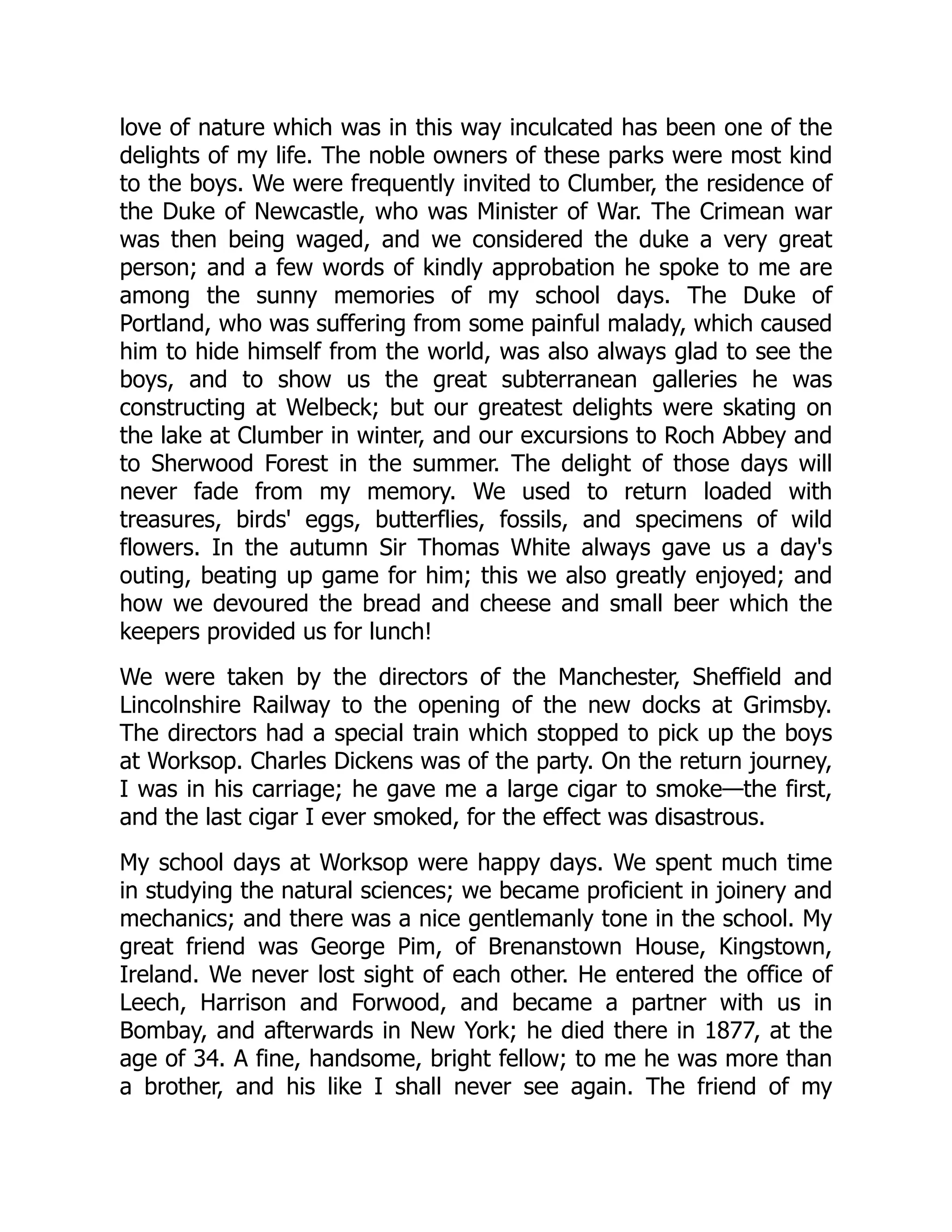 love of nature which was in this way inculcated has been one of the
delights of my life. The noble owners of these parks were most kind
to the boys. We were frequently invited to Clumber, the residence of
the Duke of Newcastle, who was Minister of War. The Crimean war
was then being waged, and we considered the duke a very great
person; and a few words of kindly approbation he spoke to me are
among the sunny memories of my school days. The Duke of
Portland, who was suffering from some painful malady, which caused
him to hide himself from the world, was also always glad to see the
boys, and to show us the great subterranean galleries he was
constructing at Welbeck; but our greatest delights were skating on
the lake at Clumber in winter, and our excursions to Roch Abbey and
to Sherwood Forest in the summer. The delight of those days will
never fade from my memory. We used to return loaded with
treasures, birds' eggs, butterflies, fossils, and specimens of wild
flowers. In the autumn Sir Thomas White always gave us a day's
outing, beating up game for him; this we also greatly enjoyed; and
how we devoured the bread and cheese and small beer which the
keepers provided us for lunch!
We were taken by the directors of the Manchester, Sheffield and
Lincolnshire Railway to the opening of the new docks at Grimsby.
The directors had a special train which stopped to pick up the boys
at Worksop. Charles Dickens was of the party. On the return journey,
I was in his carriage; he gave me a large cigar to smoke—the first,
and the last cigar I ever smoked, for the effect was disastrous.
My school days at Worksop were happy days. We spent much time
in studying the natural sciences; we became proficient in joinery and
mechanics; and there was a nice gentlemanly tone in the school. My
great friend was George Pim, of Brenanstown House, Kingstown,
Ireland. We never lost sight of each other. He entered the office of
Leech, Harrison and Forwood, and became a partner with us in
Bombay, and afterwards in New York; he died there in 1877, at the
age of 34. A fine, handsome, bright fellow; to me he was more than
a brother, and his like I shall never see again. The friend of my
 