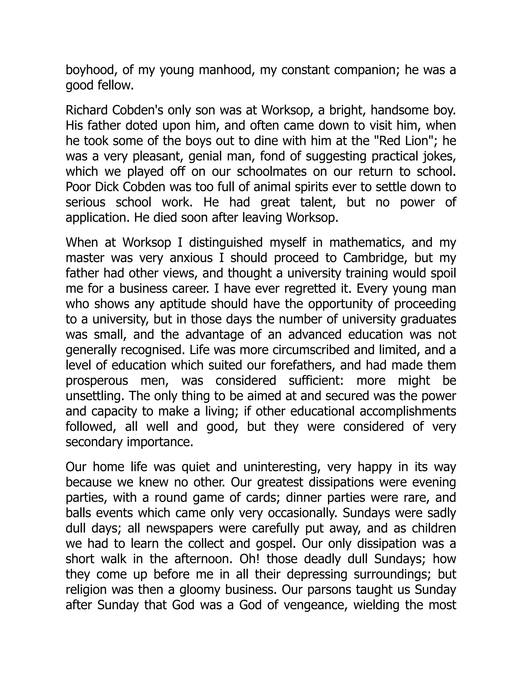 boyhood, of my young manhood, my constant companion; he was a
good fellow.
Richard Cobden's only son was at Worksop, a bright, handsome boy.
His father doted upon him, and often came down to visit him, when
he took some of the boys out to dine with him at the "Red Lion"; he
was a very pleasant, genial man, fond of suggesting practical jokes,
which we played off on our schoolmates on our return to school.
Poor Dick Cobden was too full of animal spirits ever to settle down to
serious school work. He had great talent, but no power of
application. He died soon after leaving Worksop.
When at Worksop I distinguished myself in mathematics, and my
master was very anxious I should proceed to Cambridge, but my
father had other views, and thought a university training would spoil
me for a business career. I have ever regretted it. Every young man
who shows any aptitude should have the opportunity of proceeding
to a university, but in those days the number of university graduates
was small, and the advantage of an advanced education was not
generally recognised. Life was more circumscribed and limited, and a
level of education which suited our forefathers, and had made them
prosperous men, was considered sufficient: more might be
unsettling. The only thing to be aimed at and secured was the power
and capacity to make a living; if other educational accomplishments
followed, all well and good, but they were considered of very
secondary importance.
Our home life was quiet and uninteresting, very happy in its way
because we knew no other. Our greatest dissipations were evening
parties, with a round game of cards; dinner parties were rare, and
balls events which came only very occasionally. Sundays were sadly
dull days; all newspapers were carefully put away, and as children
we had to learn the collect and gospel. Our only dissipation was a
short walk in the afternoon. Oh! those deadly dull Sundays; how
they come up before me in all their depressing surroundings; but
religion was then a gloomy business. Our parsons taught us Sunday
after Sunday that God was a God of vengeance, wielding the most
 