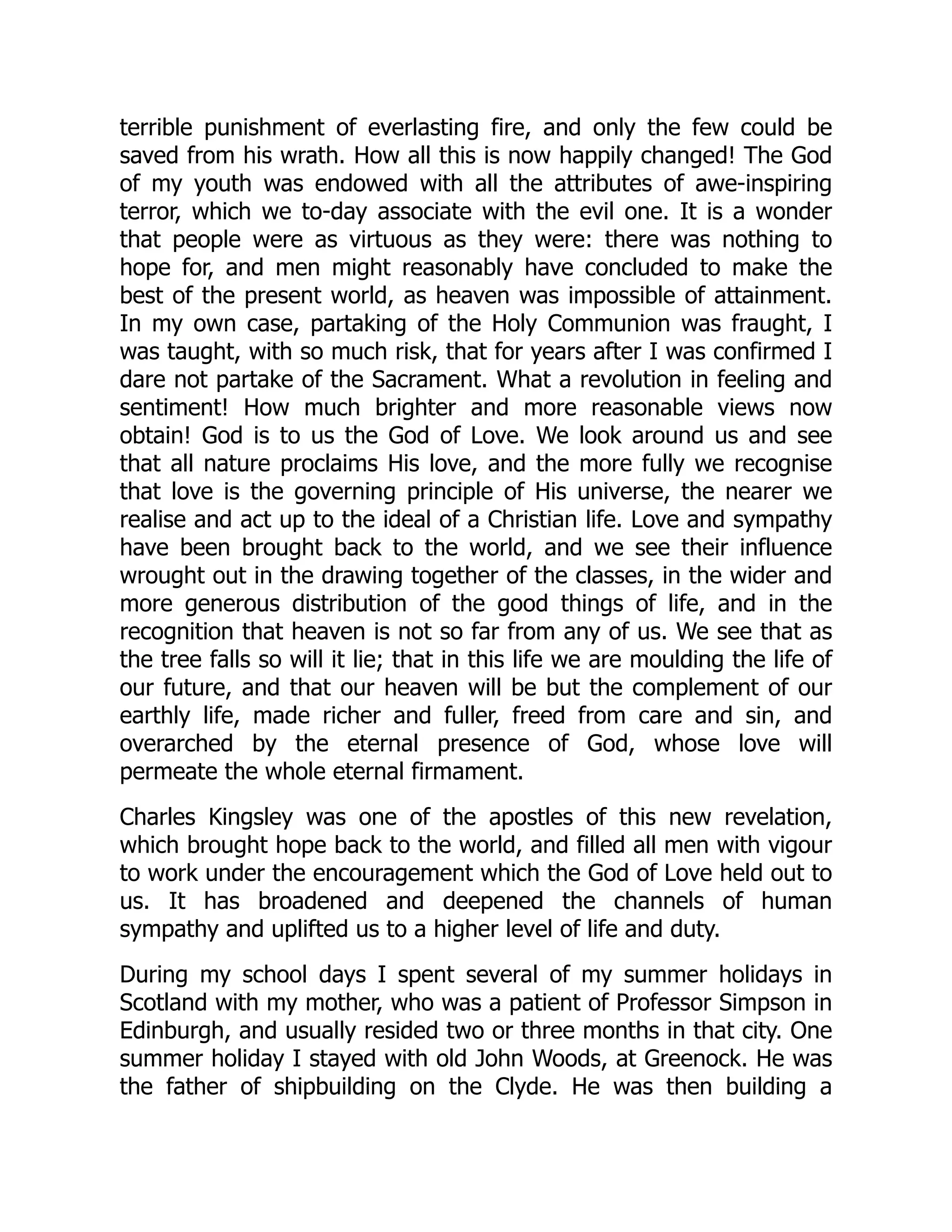 terrible punishment of everlasting fire, and only the few could be
saved from his wrath. How all this is now happily changed! The God
of my youth was endowed with all the attributes of awe-inspiring
terror, which we to-day associate with the evil one. It is a wonder
that people were as virtuous as they were: there was nothing to
hope for, and men might reasonably have concluded to make the
best of the present world, as heaven was impossible of attainment.
In my own case, partaking of the Holy Communion was fraught, I
was taught, with so much risk, that for years after I was confirmed I
dare not partake of the Sacrament. What a revolution in feeling and
sentiment! How much brighter and more reasonable views now
obtain! God is to us the God of Love. We look around us and see
that all nature proclaims His love, and the more fully we recognise
that love is the governing principle of His universe, the nearer we
realise and act up to the ideal of a Christian life. Love and sympathy
have been brought back to the world, and we see their influence
wrought out in the drawing together of the classes, in the wider and
more generous distribution of the good things of life, and in the
recognition that heaven is not so far from any of us. We see that as
the tree falls so will it lie; that in this life we are moulding the life of
our future, and that our heaven will be but the complement of our
earthly life, made richer and fuller, freed from care and sin, and
overarched by the eternal presence of God, whose love will
permeate the whole eternal firmament.
Charles Kingsley was one of the apostles of this new revelation,
which brought hope back to the world, and filled all men with vigour
to work under the encouragement which the God of Love held out to
us. It has broadened and deepened the channels of human
sympathy and uplifted us to a higher level of life and duty.
During my school days I spent several of my summer holidays in
Scotland with my mother, who was a patient of Professor Simpson in
Edinburgh, and usually resided two or three months in that city. One
summer holiday I stayed with old John Woods, at Greenock. He was
the father of shipbuilding on the Clyde. He was then building a
 