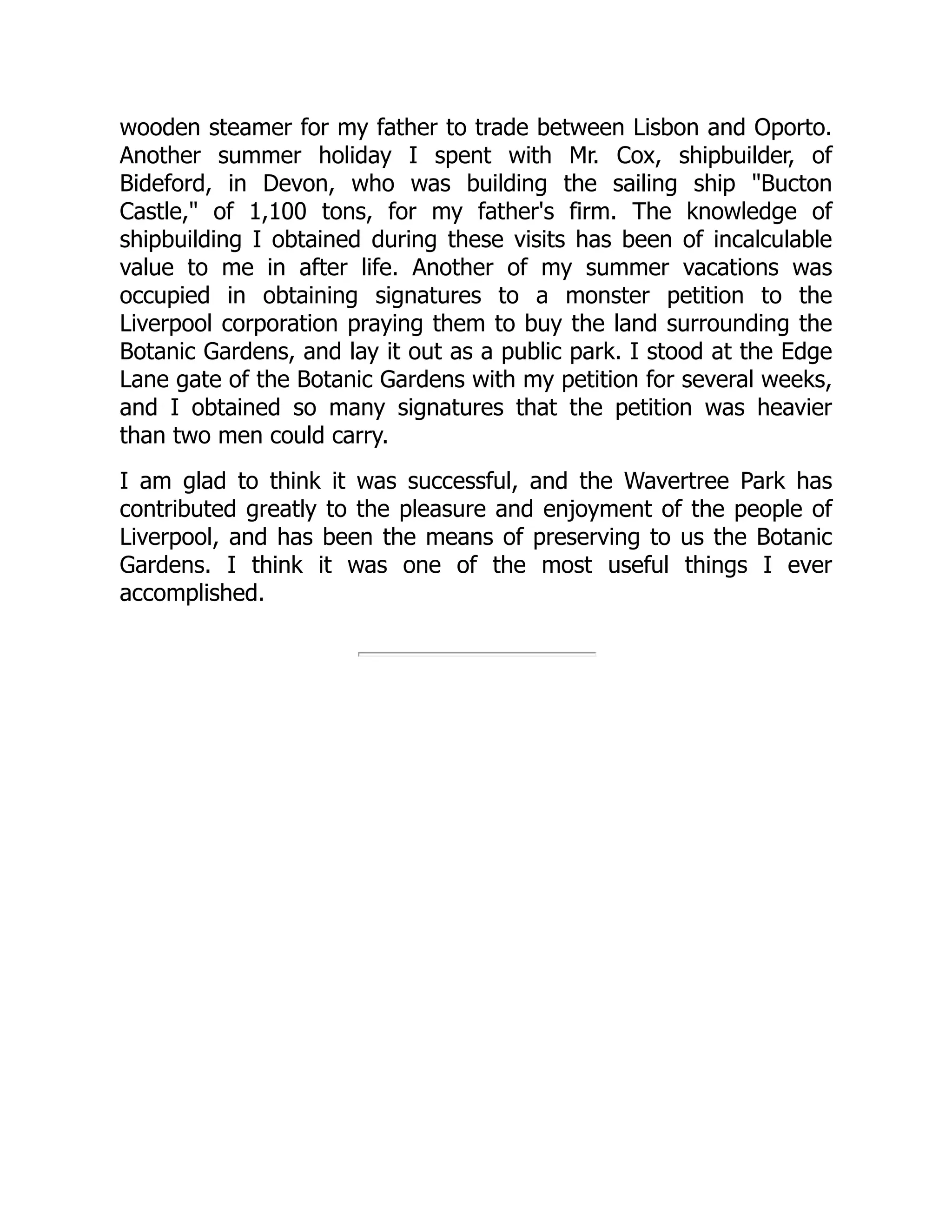 wooden steamer for my father to trade between Lisbon and Oporto.
Another summer holiday I spent with Mr. Cox, shipbuilder, of
Bideford, in Devon, who was building the sailing ship "Bucton
Castle," of 1,100 tons, for my father's firm. The knowledge of
shipbuilding I obtained during these visits has been of incalculable
value to me in after life. Another of my summer vacations was
occupied in obtaining signatures to a monster petition to the
Liverpool corporation praying them to buy the land surrounding the
Botanic Gardens, and lay it out as a public park. I stood at the Edge
Lane gate of the Botanic Gardens with my petition for several weeks,
and I obtained so many signatures that the petition was heavier
than two men could carry.
I am glad to think it was successful, and the Wavertree Park has
contributed greatly to the pleasure and enjoyment of the people of
Liverpool, and has been the means of preserving to us the Botanic
Gardens. I think it was one of the most useful things I ever
accomplished.
 