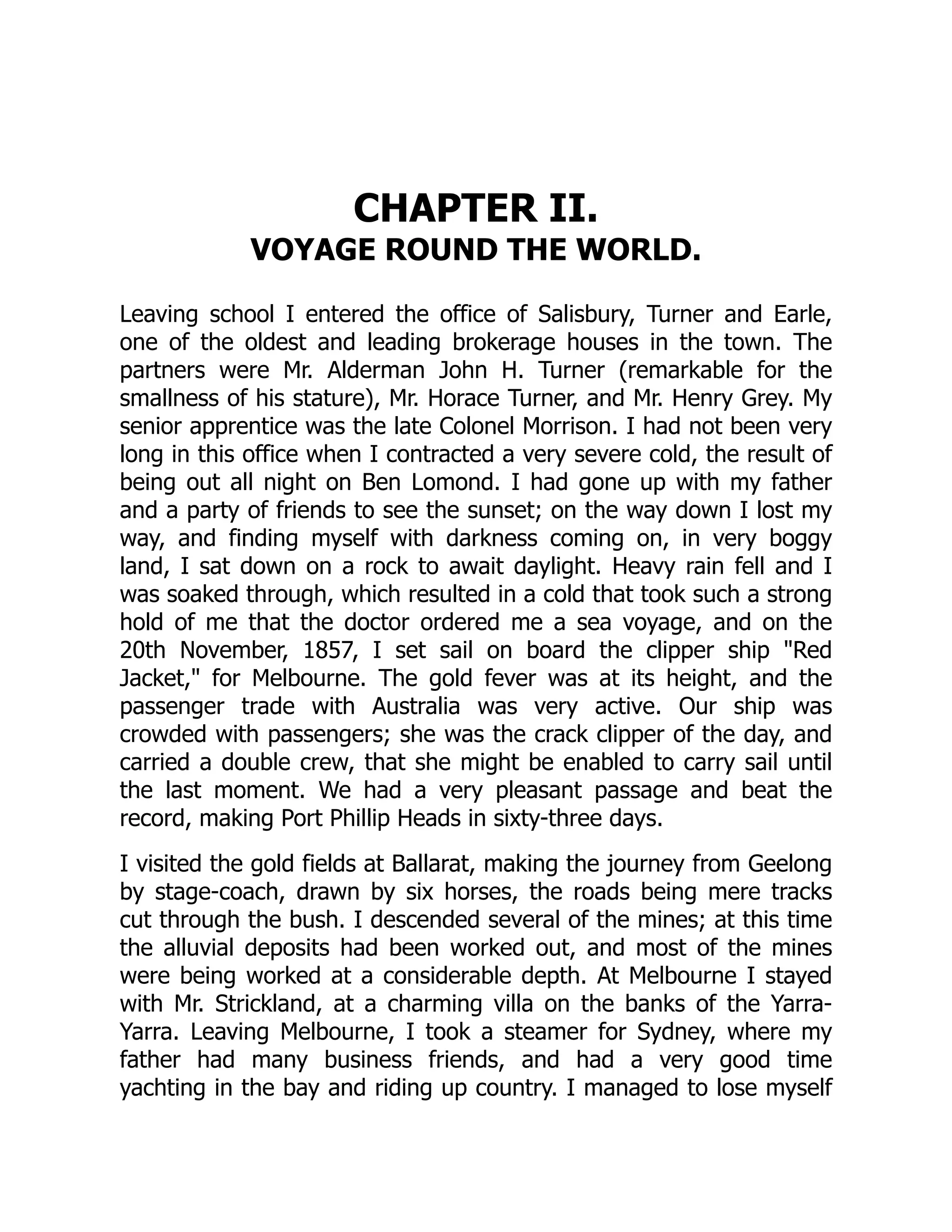 CHAPTER II.
VOYAGE ROUND THE WORLD.
Leaving school I entered the office of Salisbury, Turner and Earle,
one of the oldest and leading brokerage houses in the town. The
partners were Mr. Alderman John H. Turner (remarkable for the
smallness of his stature), Mr. Horace Turner, and Mr. Henry Grey. My
senior apprentice was the late Colonel Morrison. I had not been very
long in this office when I contracted a very severe cold, the result of
being out all night on Ben Lomond. I had gone up with my father
and a party of friends to see the sunset; on the way down I lost my
way, and finding myself with darkness coming on, in very boggy
land, I sat down on a rock to await daylight. Heavy rain fell and I
was soaked through, which resulted in a cold that took such a strong
hold of me that the doctor ordered me a sea voyage, and on the
20th November, 1857, I set sail on board the clipper ship "Red
Jacket," for Melbourne. The gold fever was at its height, and the
passenger trade with Australia was very active. Our ship was
crowded with passengers; she was the crack clipper of the day, and
carried a double crew, that she might be enabled to carry sail until
the last moment. We had a very pleasant passage and beat the
record, making Port Phillip Heads in sixty-three days.
I visited the gold fields at Ballarat, making the journey from Geelong
by stage-coach, drawn by six horses, the roads being mere tracks
cut through the bush. I descended several of the mines; at this time
the alluvial deposits had been worked out, and most of the mines
were being worked at a considerable depth. At Melbourne I stayed
with Mr. Strickland, at a charming villa on the banks of the Yarra-
Yarra. Leaving Melbourne, I took a steamer for Sydney, where my
father had many business friends, and had a very good time
yachting in the bay and riding up country. I managed to lose myself
 