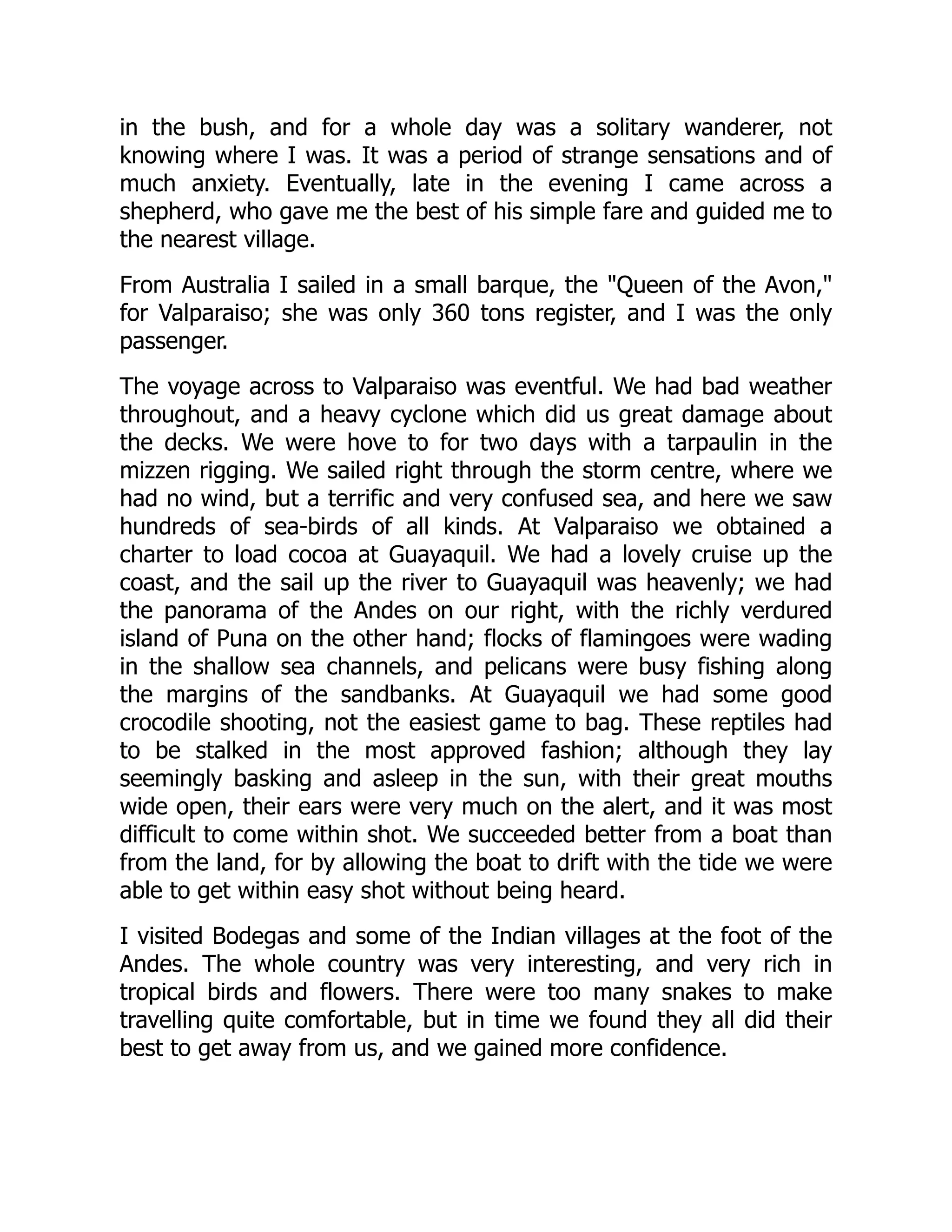 in the bush, and for a whole day was a solitary wanderer, not
knowing where I was. It was a period of strange sensations and of
much anxiety. Eventually, late in the evening I came across a
shepherd, who gave me the best of his simple fare and guided me to
the nearest village.
From Australia I sailed in a small barque, the "Queen of the Avon,"
for Valparaiso; she was only 360 tons register, and I was the only
passenger.
The voyage across to Valparaiso was eventful. We had bad weather
throughout, and a heavy cyclone which did us great damage about
the decks. We were hove to for two days with a tarpaulin in the
mizzen rigging. We sailed right through the storm centre, where we
had no wind, but a terrific and very confused sea, and here we saw
hundreds of sea-birds of all kinds. At Valparaiso we obtained a
charter to load cocoa at Guayaquil. We had a lovely cruise up the
coast, and the sail up the river to Guayaquil was heavenly; we had
the panorama of the Andes on our right, with the richly verdured
island of Puna on the other hand; flocks of flamingoes were wading
in the shallow sea channels, and pelicans were busy fishing along
the margins of the sandbanks. At Guayaquil we had some good
crocodile shooting, not the easiest game to bag. These reptiles had
to be stalked in the most approved fashion; although they lay
seemingly basking and asleep in the sun, with their great mouths
wide open, their ears were very much on the alert, and it was most
difficult to come within shot. We succeeded better from a boat than
from the land, for by allowing the boat to drift with the tide we were
able to get within easy shot without being heard.
I visited Bodegas and some of the Indian villages at the foot of the
Andes. The whole country was very interesting, and very rich in
tropical birds and flowers. There were too many snakes to make
travelling quite comfortable, but in time we found they all did their
best to get away from us, and we gained more confidence.
 