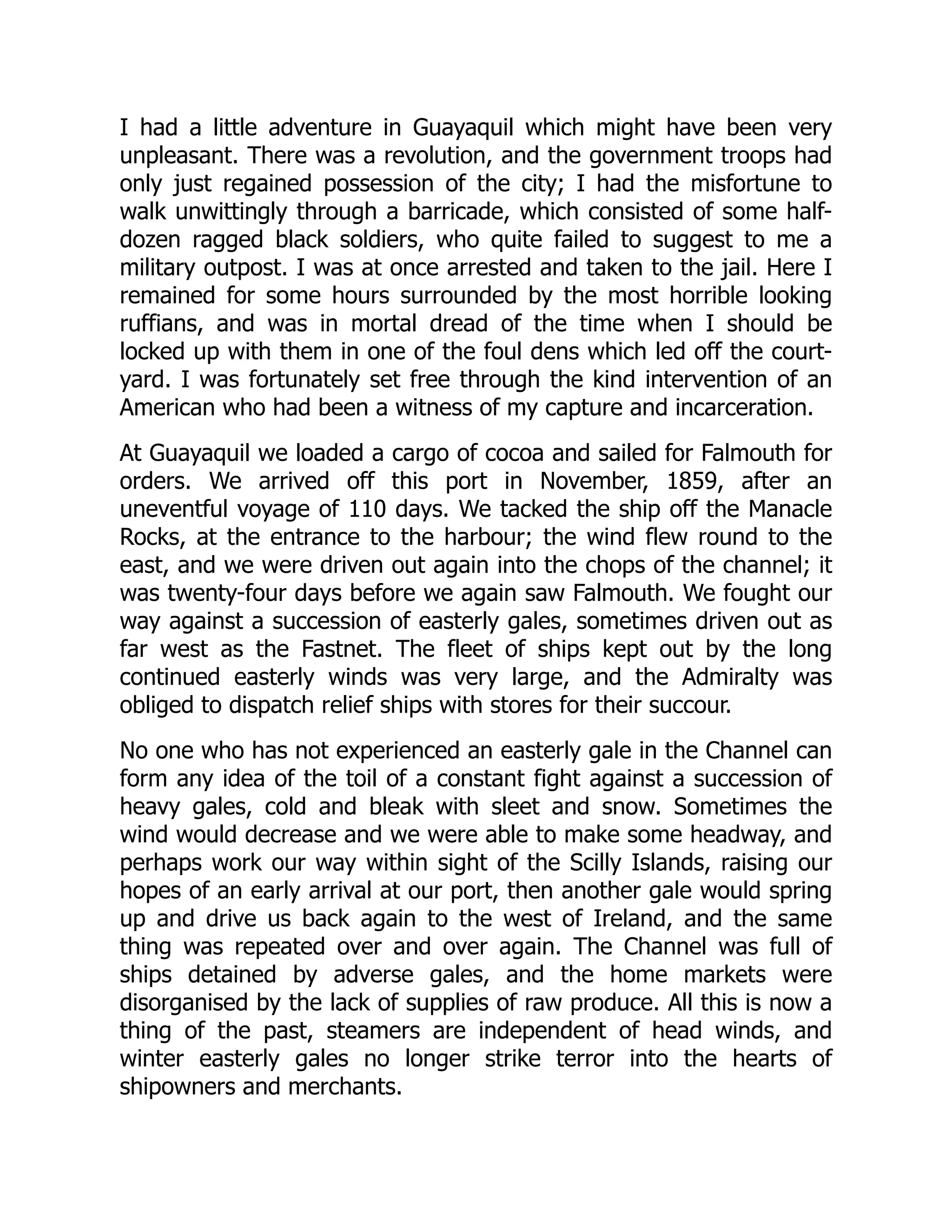 I had a little adventure in Guayaquil which might have been very
unpleasant. There was a revolution, and the government troops had
only just regained possession of the city; I had the misfortune to
walk unwittingly through a barricade, which consisted of some half-
dozen ragged black soldiers, who quite failed to suggest to me a
military outpost. I was at once arrested and taken to the jail. Here I
remained for some hours surrounded by the most horrible looking
ruffians, and was in mortal dread of the time when I should be
locked up with them in one of the foul dens which led off the court-
yard. I was fortunately set free through the kind intervention of an
American who had been a witness of my capture and incarceration.
At Guayaquil we loaded a cargo of cocoa and sailed for Falmouth for
orders. We arrived off this port in November, 1859, after an
uneventful voyage of 110 days. We tacked the ship off the Manacle
Rocks, at the entrance to the harbour; the wind flew round to the
east, and we were driven out again into the chops of the channel; it
was twenty-four days before we again saw Falmouth. We fought our
way against a succession of easterly gales, sometimes driven out as
far west as the Fastnet. The fleet of ships kept out by the long
continued easterly winds was very large, and the Admiralty was
obliged to dispatch relief ships with stores for their succour.
No one who has not experienced an easterly gale in the Channel can
form any idea of the toil of a constant fight against a succession of
heavy gales, cold and bleak with sleet and snow. Sometimes the
wind would decrease and we were able to make some headway, and
perhaps work our way within sight of the Scilly Islands, raising our
hopes of an early arrival at our port, then another gale would spring
up and drive us back again to the west of Ireland, and the same
thing was repeated over and over again. The Channel was full of
ships detained by adverse gales, and the home markets were
disorganised by the lack of supplies of raw produce. All this is now a
thing of the past, steamers are independent of head winds, and
winter easterly gales no longer strike terror into the hearts of
shipowners and merchants.
 