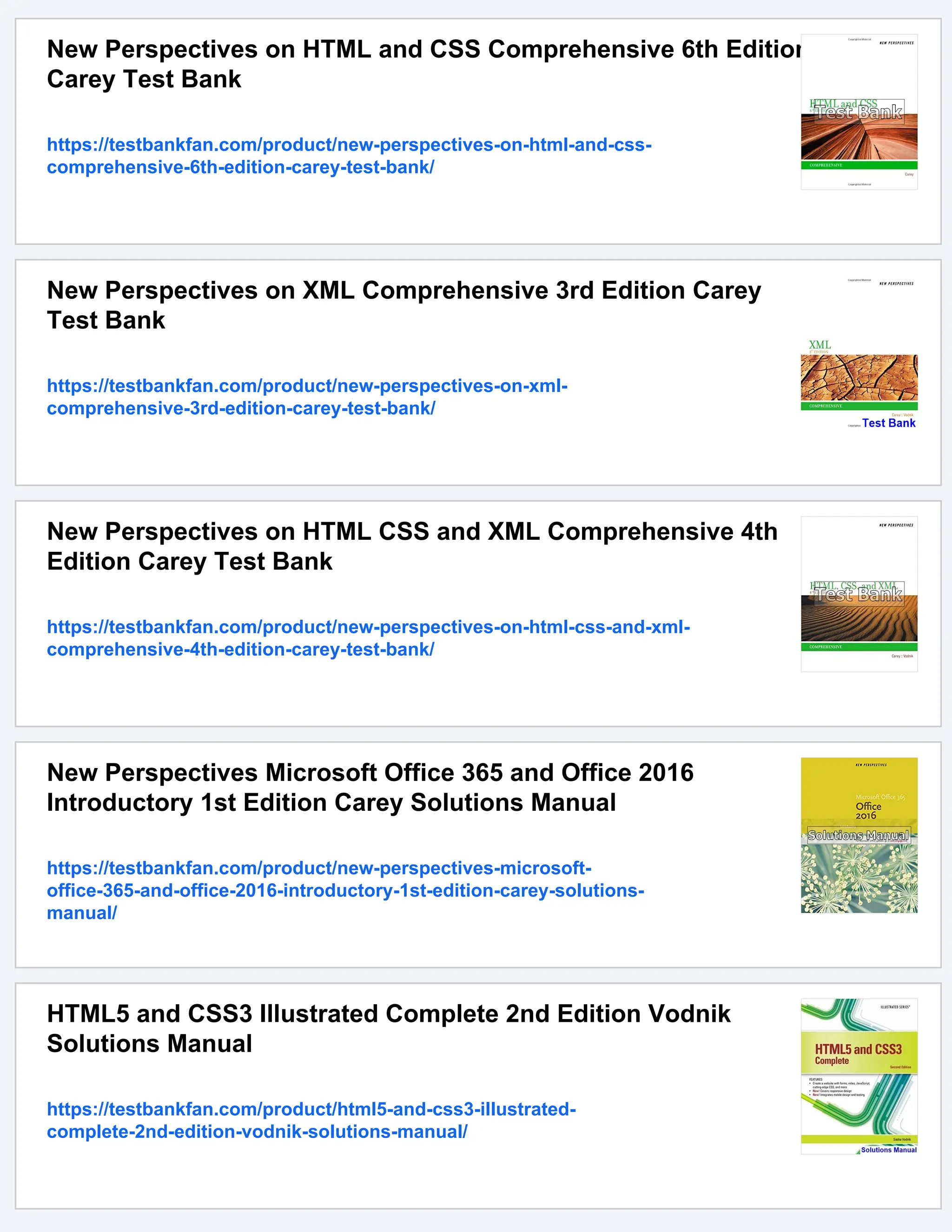 New Perspectives on HTML and CSS Comprehensive 6th Edition
Carey Test Bank
https://testbankfan.com/product/new-perspectives-on-html-and-css-
comprehensive-6th-edition-carey-test-bank/
New Perspectives on XML Comprehensive 3rd Edition Carey
Test Bank
https://testbankfan.com/product/new-perspectives-on-xml-
comprehensive-3rd-edition-carey-test-bank/
New Perspectives on HTML CSS and XML Comprehensive 4th
Edition Carey Test Bank
https://testbankfan.com/product/new-perspectives-on-html-css-and-xml-
comprehensive-4th-edition-carey-test-bank/
New Perspectives Microsoft Office 365 and Office 2016
Introductory 1st Edition Carey Solutions Manual
https://testbankfan.com/product/new-perspectives-microsoft-
office-365-and-office-2016-introductory-1st-edition-carey-solutions-
manual/
HTML5 and CSS3 Illustrated Complete 2nd Edition Vodnik
Solutions Manual
https://testbankfan.com/product/html5-and-css3-illustrated-
complete-2nd-edition-vodnik-solutions-manual/
 