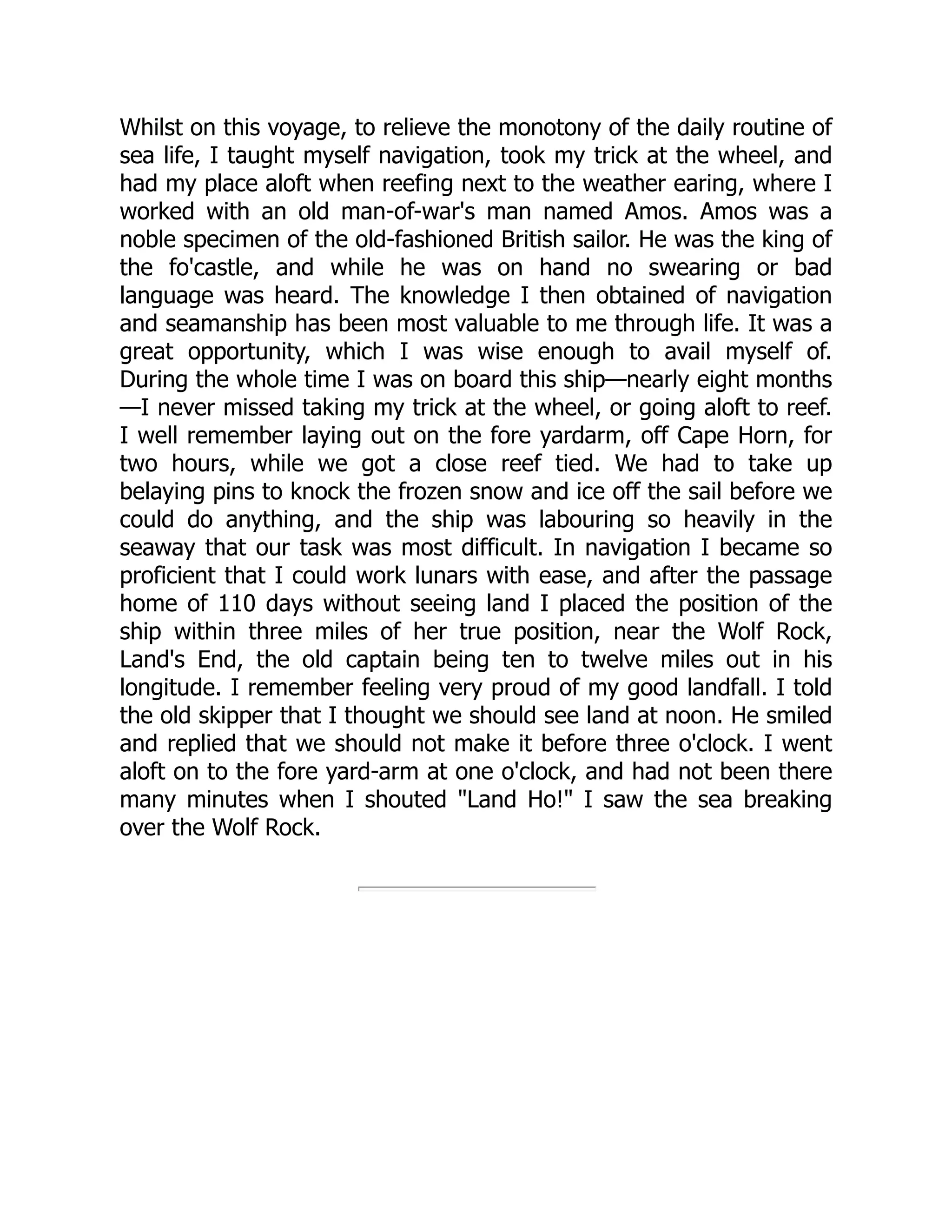 Whilst on this voyage, to relieve the monotony of the daily routine of
sea life, I taught myself navigation, took my trick at the wheel, and
had my place aloft when reefing next to the weather earing, where I
worked with an old man-of-war's man named Amos. Amos was a
noble specimen of the old-fashioned British sailor. He was the king of
the fo'castle, and while he was on hand no swearing or bad
language was heard. The knowledge I then obtained of navigation
and seamanship has been most valuable to me through life. It was a
great opportunity, which I was wise enough to avail myself of.
During the whole time I was on board this ship—nearly eight months
—I never missed taking my trick at the wheel, or going aloft to reef.
I well remember laying out on the fore yardarm, off Cape Horn, for
two hours, while we got a close reef tied. We had to take up
belaying pins to knock the frozen snow and ice off the sail before we
could do anything, and the ship was labouring so heavily in the
seaway that our task was most difficult. In navigation I became so
proficient that I could work lunars with ease, and after the passage
home of 110 days without seeing land I placed the position of the
ship within three miles of her true position, near the Wolf Rock,
Land's End, the old captain being ten to twelve miles out in his
longitude. I remember feeling very proud of my good landfall. I told
the old skipper that I thought we should see land at noon. He smiled
and replied that we should not make it before three o'clock. I went
aloft on to the fore yard-arm at one o'clock, and had not been there
many minutes when I shouted "Land Ho!" I saw the sea breaking
over the Wolf Rock.
 