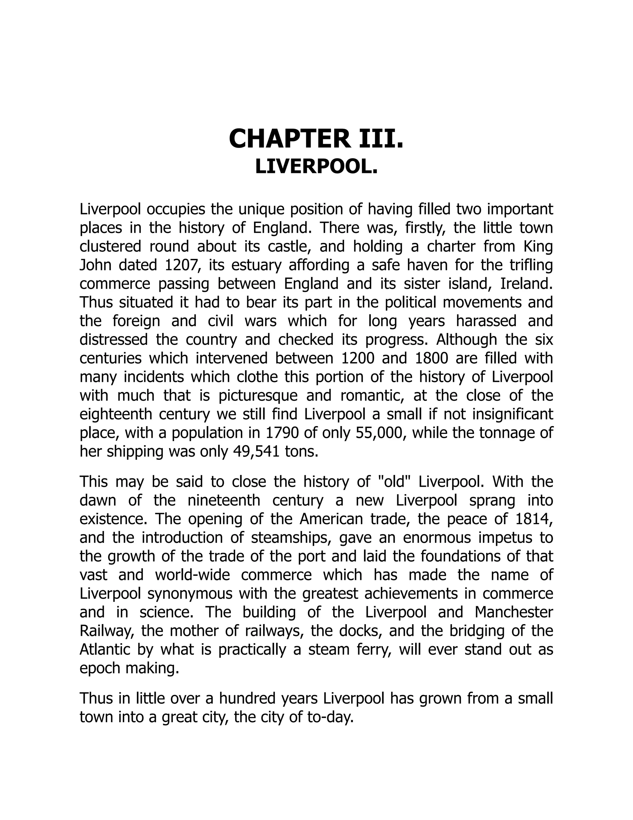 CHAPTER III.
LIVERPOOL.
Liverpool occupies the unique position of having filled two important
places in the history of England. There was, firstly, the little town
clustered round about its castle, and holding a charter from King
John dated 1207, its estuary affording a safe haven for the trifling
commerce passing between England and its sister island, Ireland.
Thus situated it had to bear its part in the political movements and
the foreign and civil wars which for long years harassed and
distressed the country and checked its progress. Although the six
centuries which intervened between 1200 and 1800 are filled with
many incidents which clothe this portion of the history of Liverpool
with much that is picturesque and romantic, at the close of the
eighteenth century we still find Liverpool a small if not insignificant
place, with a population in 1790 of only 55,000, while the tonnage of
her shipping was only 49,541 tons.
This may be said to close the history of "old" Liverpool. With the
dawn of the nineteenth century a new Liverpool sprang into
existence. The opening of the American trade, the peace of 1814,
and the introduction of steamships, gave an enormous impetus to
the growth of the trade of the port and laid the foundations of that
vast and world-wide commerce which has made the name of
Liverpool synonymous with the greatest achievements in commerce
and in science. The building of the Liverpool and Manchester
Railway, the mother of railways, the docks, and the bridging of the
Atlantic by what is practically a steam ferry, will ever stand out as
epoch making.
Thus in little over a hundred years Liverpool has grown from a small
town into a great city, the city of to-day.
 