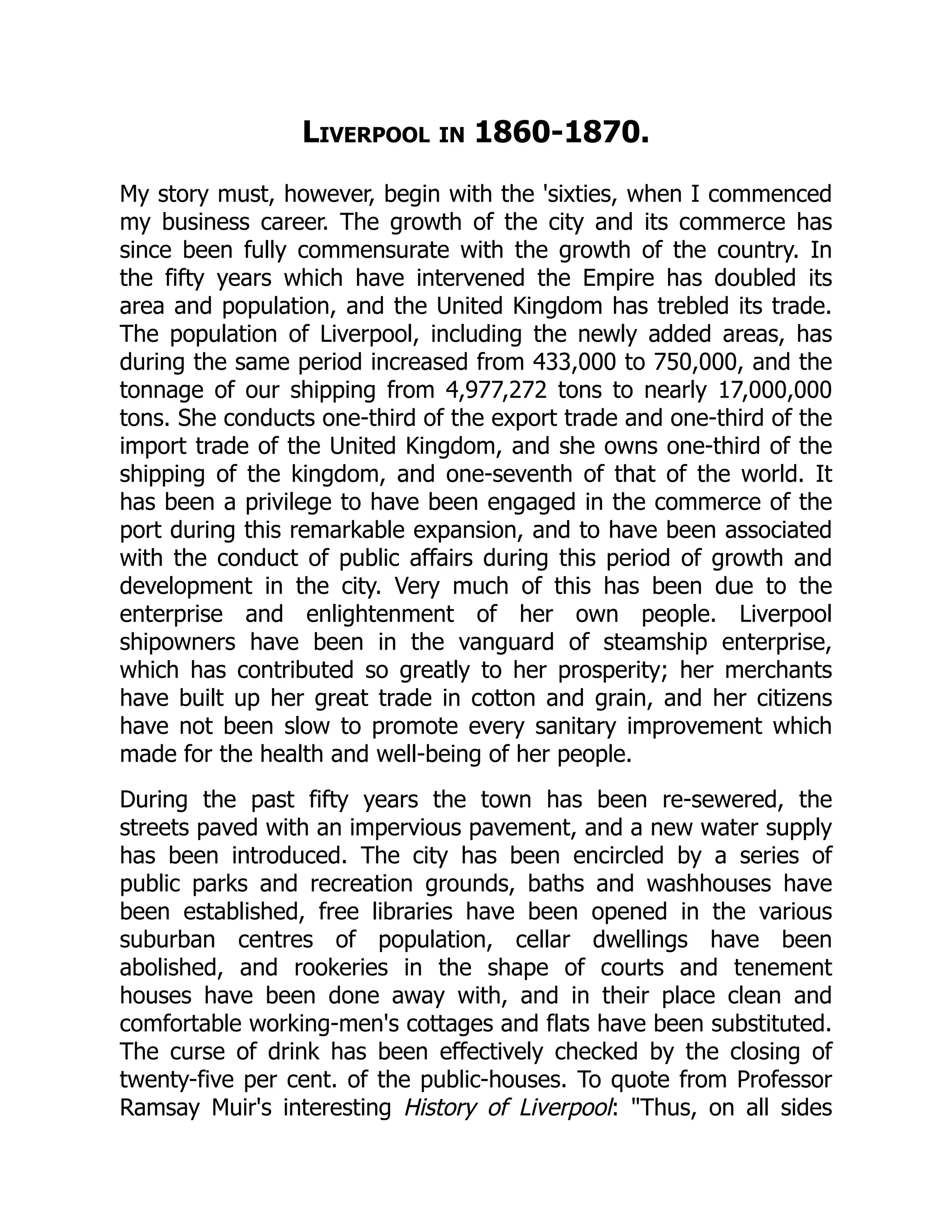 Liverpool in 1860-1870.
My story must, however, begin with the 'sixties, when I commenced
my business career. The growth of the city and its commerce has
since been fully commensurate with the growth of the country. In
the fifty years which have intervened the Empire has doubled its
area and population, and the United Kingdom has trebled its trade.
The population of Liverpool, including the newly added areas, has
during the same period increased from 433,000 to 750,000, and the
tonnage of our shipping from 4,977,272 tons to nearly 17,000,000
tons. She conducts one-third of the export trade and one-third of the
import trade of the United Kingdom, and she owns one-third of the
shipping of the kingdom, and one-seventh of that of the world. It
has been a privilege to have been engaged in the commerce of the
port during this remarkable expansion, and to have been associated
with the conduct of public affairs during this period of growth and
development in the city. Very much of this has been due to the
enterprise and enlightenment of her own people. Liverpool
shipowners have been in the vanguard of steamship enterprise,
which has contributed so greatly to her prosperity; her merchants
have built up her great trade in cotton and grain, and her citizens
have not been slow to promote every sanitary improvement which
made for the health and well-being of her people.
During the past fifty years the town has been re-sewered, the
streets paved with an impervious pavement, and a new water supply
has been introduced. The city has been encircled by a series of
public parks and recreation grounds, baths and washhouses have
been established, free libraries have been opened in the various
suburban centres of population, cellar dwellings have been
abolished, and rookeries in the shape of courts and tenement
houses have been done away with, and in their place clean and
comfortable working-men's cottages and flats have been substituted.
The curse of drink has been effectively checked by the closing of
twenty-five per cent. of the public-houses. To quote from Professor
Ramsay Muir's interesting History of Liverpool: "Thus, on all sides
 