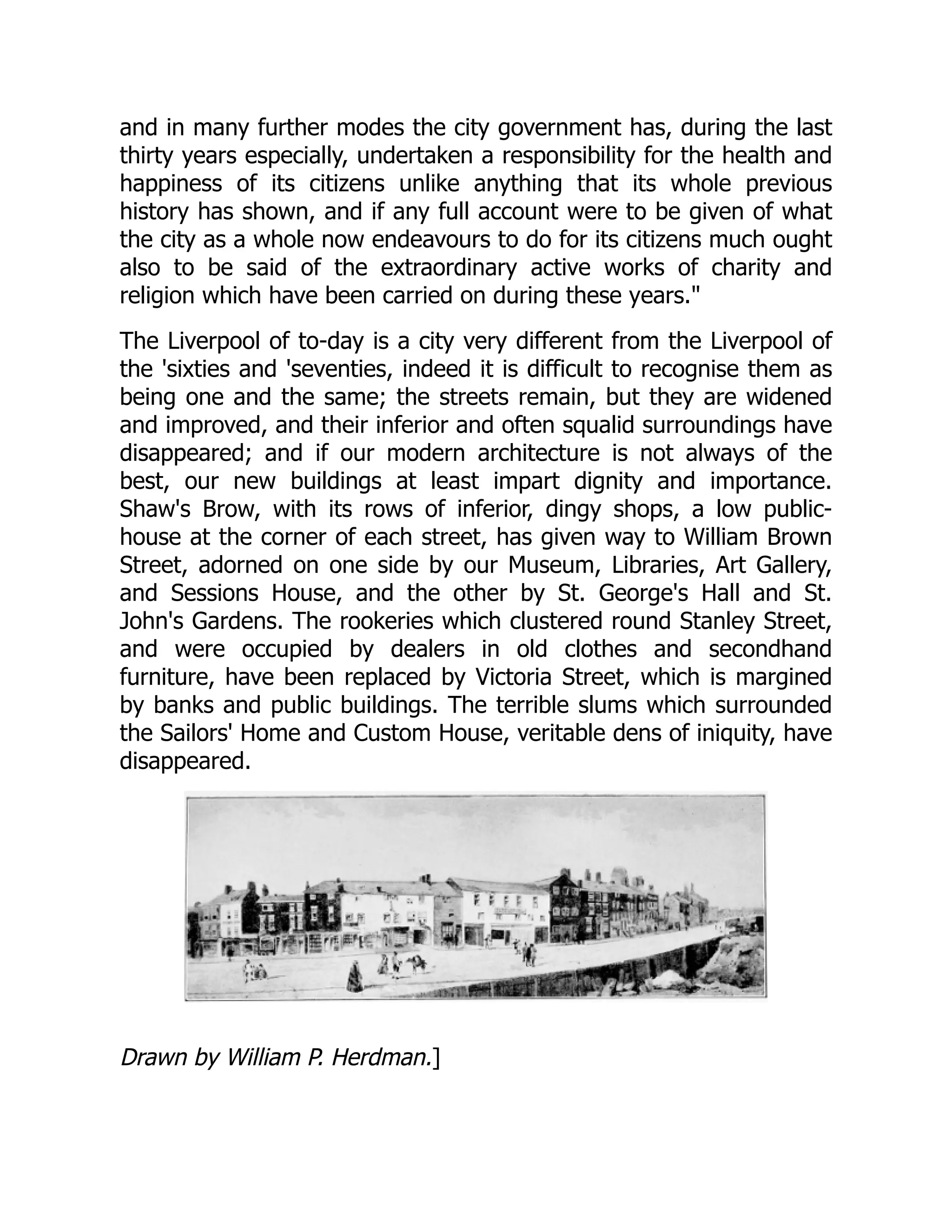 and in many further modes the city government has, during the last
thirty years especially, undertaken a responsibility for the health and
happiness of its citizens unlike anything that its whole previous
history has shown, and if any full account were to be given of what
the city as a whole now endeavours to do for its citizens much ought
also to be said of the extraordinary active works of charity and
religion which have been carried on during these years."
The Liverpool of to-day is a city very different from the Liverpool of
the 'sixties and 'seventies, indeed it is difficult to recognise them as
being one and the same; the streets remain, but they are widened
and improved, and their inferior and often squalid surroundings have
disappeared; and if our modern architecture is not always of the
best, our new buildings at least impart dignity and importance.
Shaw's Brow, with its rows of inferior, dingy shops, a low public-
house at the corner of each street, has given way to William Brown
Street, adorned on one side by our Museum, Libraries, Art Gallery,
and Sessions House, and the other by St. George's Hall and St.
John's Gardens. The rookeries which clustered round Stanley Street,
and were occupied by dealers in old clothes and secondhand
furniture, have been replaced by Victoria Street, which is margined
by banks and public buildings. The terrible slums which surrounded
the Sailors' Home and Custom House, veritable dens of iniquity, have
disappeared.
Drawn by William P. Herdman.]
 