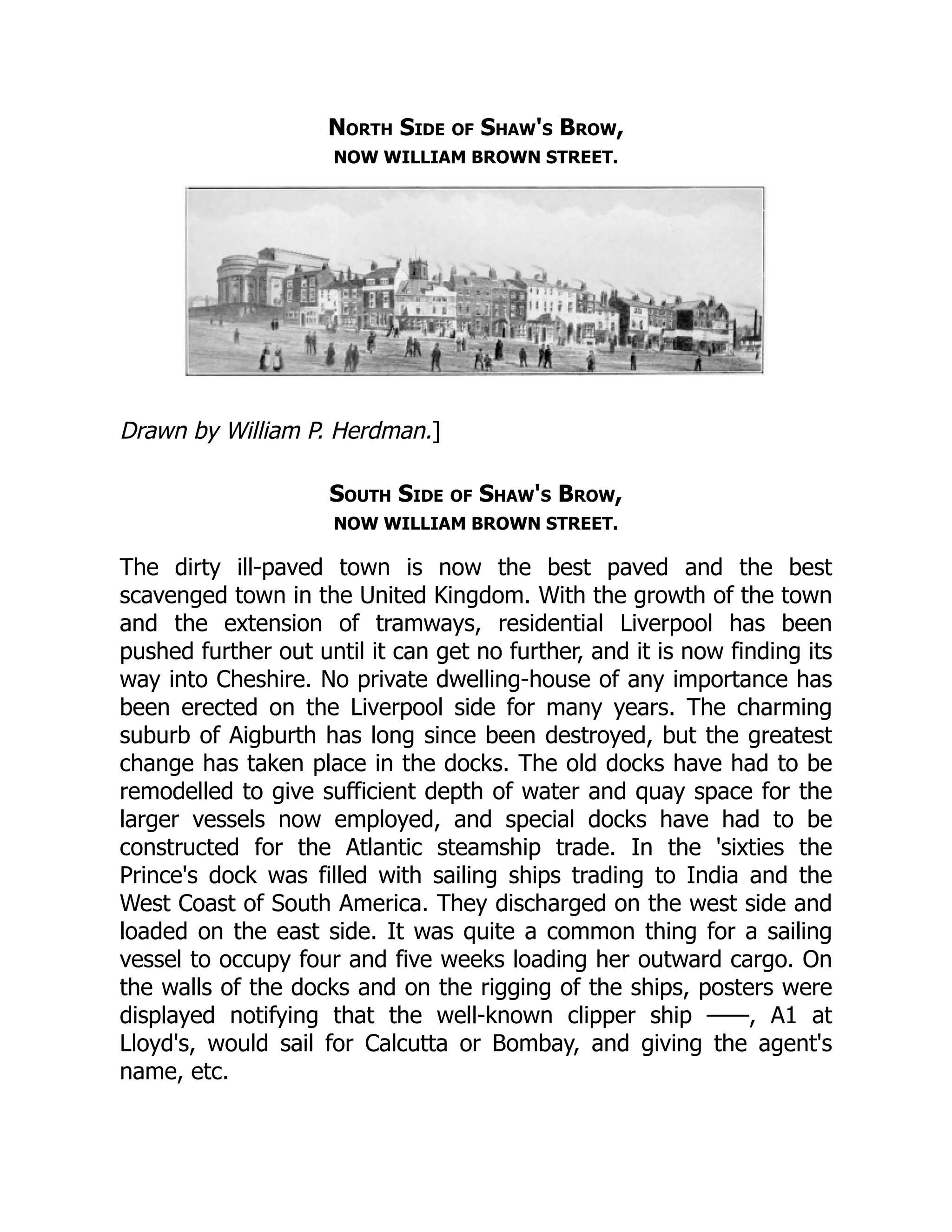 North Side of Shaw's Brow,
NOW WILLIAM BROWN STREET.
Drawn by William P. Herdman.]
South Side of Shaw's Brow,
NOW WILLIAM BROWN STREET.
The dirty ill-paved town is now the best paved and the best
scavenged town in the United Kingdom. With the growth of the town
and the extension of tramways, residential Liverpool has been
pushed further out until it can get no further, and it is now finding its
way into Cheshire. No private dwelling-house of any importance has
been erected on the Liverpool side for many years. The charming
suburb of Aigburth has long since been destroyed, but the greatest
change has taken place in the docks. The old docks have had to be
remodelled to give sufficient depth of water and quay space for the
larger vessels now employed, and special docks have had to be
constructed for the Atlantic steamship trade. In the 'sixties the
Prince's dock was filled with sailing ships trading to India and the
West Coast of South America. They discharged on the west side and
loaded on the east side. It was quite a common thing for a sailing
vessel to occupy four and five weeks loading her outward cargo. On
the walls of the docks and on the rigging of the ships, posters were
displayed notifying that the well-known clipper ship ——, A1 at
Lloyd's, would sail for Calcutta or Bombay, and giving the agent's
name, etc.
 