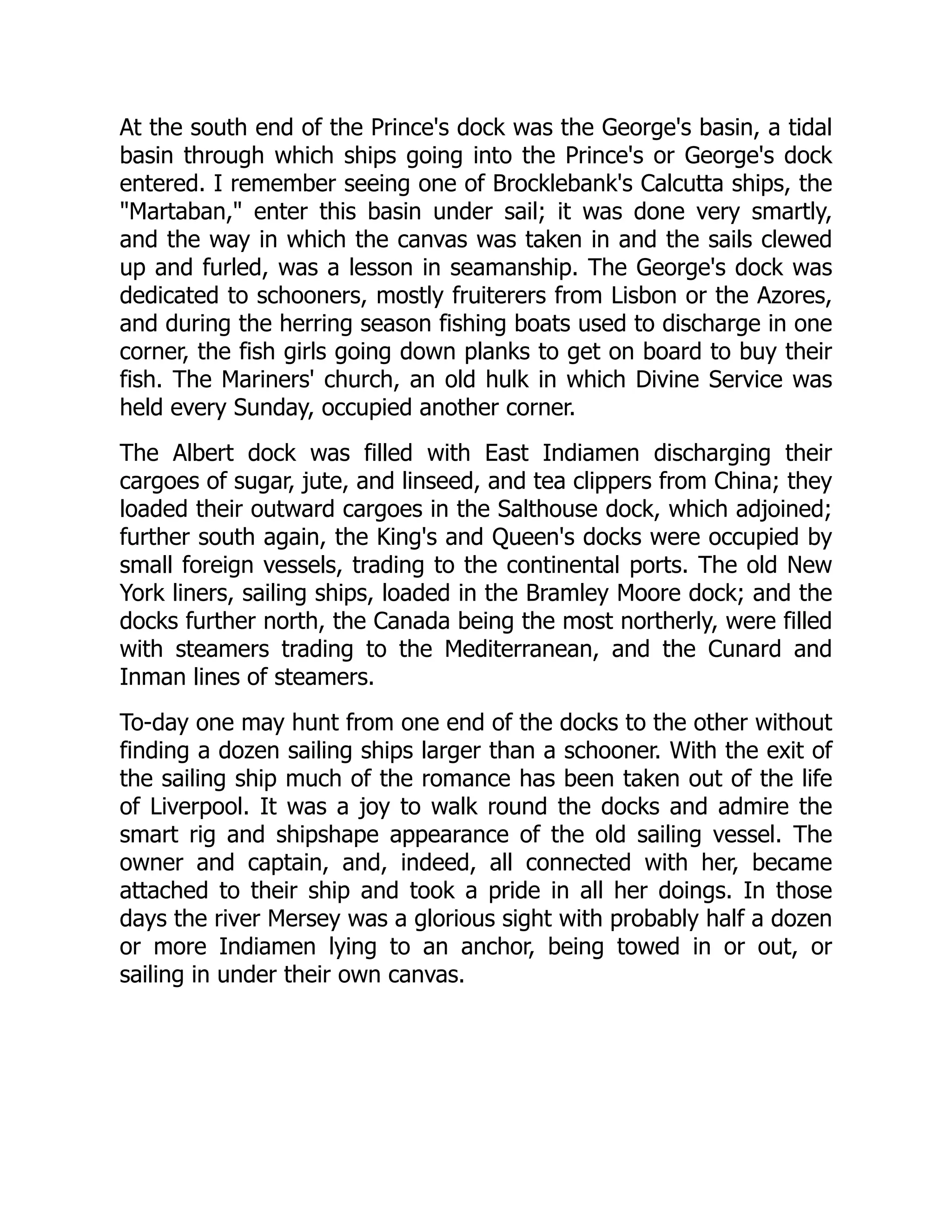 At the south end of the Prince's dock was the George's basin, a tidal
basin through which ships going into the Prince's or George's dock
entered. I remember seeing one of Brocklebank's Calcutta ships, the
"Martaban," enter this basin under sail; it was done very smartly,
and the way in which the canvas was taken in and the sails clewed
up and furled, was a lesson in seamanship. The George's dock was
dedicated to schooners, mostly fruiterers from Lisbon or the Azores,
and during the herring season fishing boats used to discharge in one
corner, the fish girls going down planks to get on board to buy their
fish. The Mariners' church, an old hulk in which Divine Service was
held every Sunday, occupied another corner.
The Albert dock was filled with East Indiamen discharging their
cargoes of sugar, jute, and linseed, and tea clippers from China; they
loaded their outward cargoes in the Salthouse dock, which adjoined;
further south again, the King's and Queen's docks were occupied by
small foreign vessels, trading to the continental ports. The old New
York liners, sailing ships, loaded in the Bramley Moore dock; and the
docks further north, the Canada being the most northerly, were filled
with steamers trading to the Mediterranean, and the Cunard and
Inman lines of steamers.
To-day one may hunt from one end of the docks to the other without
finding a dozen sailing ships larger than a schooner. With the exit of
the sailing ship much of the romance has been taken out of the life
of Liverpool. It was a joy to walk round the docks and admire the
smart rig and shipshape appearance of the old sailing vessel. The
owner and captain, and, indeed, all connected with her, became
attached to their ship and took a pride in all her doings. In those
days the river Mersey was a glorious sight with probably half a dozen
or more Indiamen lying to an anchor, being towed in or out, or
sailing in under their own canvas.
 