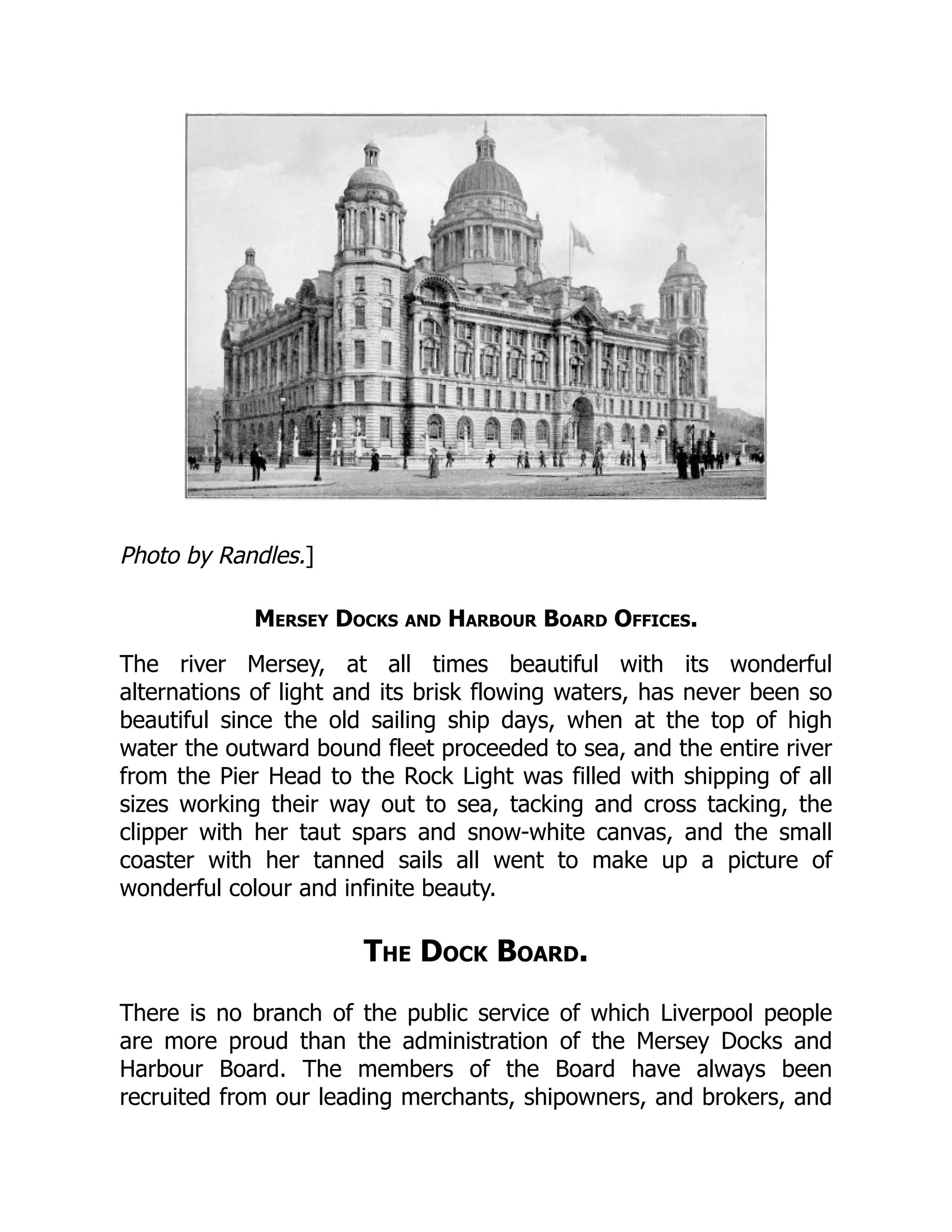 Photo by Randles.]
Mersey Docks and Harbour Board Offices.
The river Mersey, at all times beautiful with its wonderful
alternations of light and its brisk flowing waters, has never been so
beautiful since the old sailing ship days, when at the top of high
water the outward bound fleet proceeded to sea, and the entire river
from the Pier Head to the Rock Light was filled with shipping of all
sizes working their way out to sea, tacking and cross tacking, the
clipper with her taut spars and snow-white canvas, and the small
coaster with her tanned sails all went to make up a picture of
wonderful colour and infinite beauty.
The Dock Board.
There is no branch of the public service of which Liverpool people
are more proud than the administration of the Mersey Docks and
Harbour Board. The members of the Board have always been
recruited from our leading merchants, shipowners, and brokers, and
 