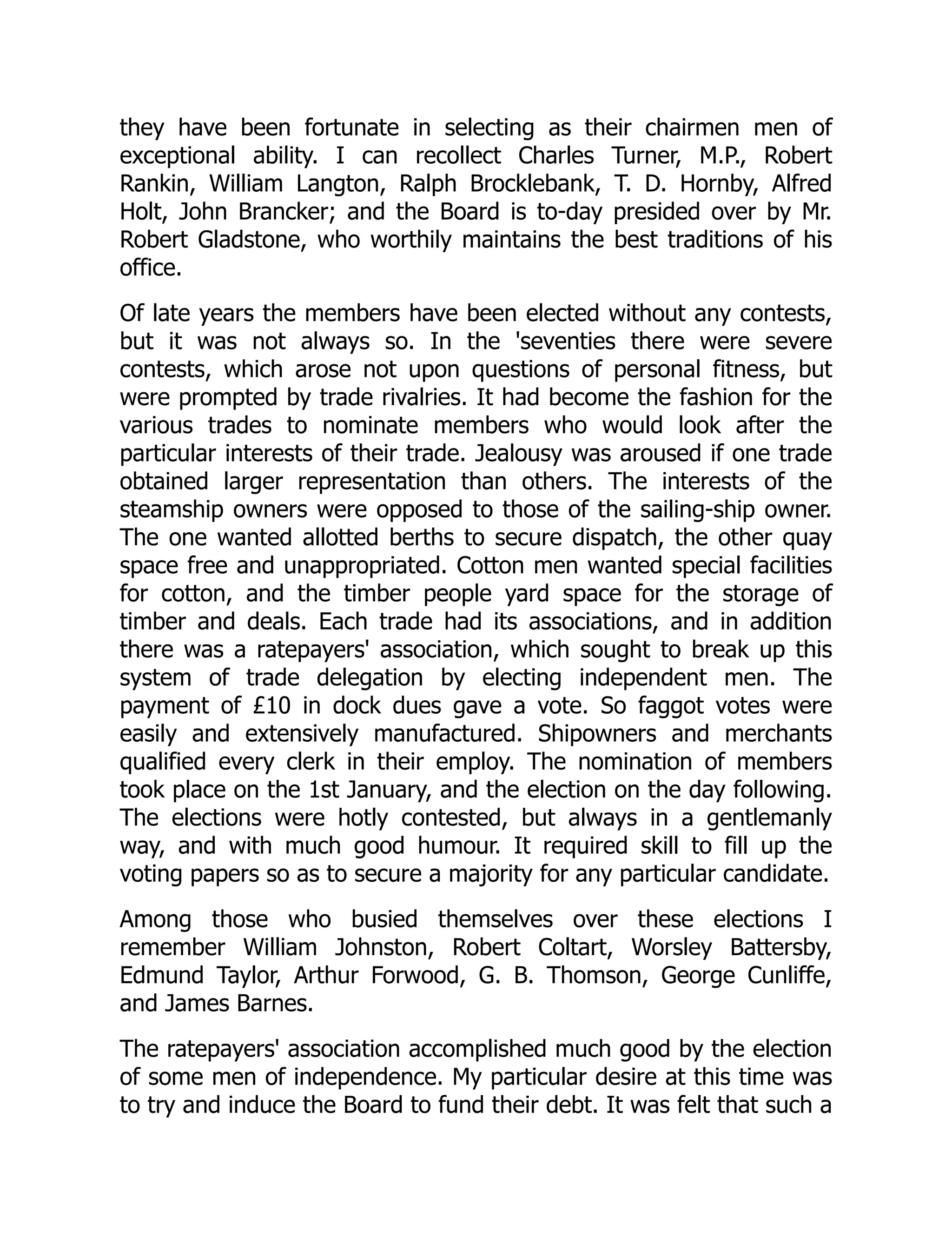 they have been fortunate in selecting as their chairmen men of
exceptional ability. I can recollect Charles Turner, M.P., Robert
Rankin, William Langton, Ralph Brocklebank, T. D. Hornby, Alfred
Holt, John Brancker; and the Board is to-day presided over by Mr.
Robert Gladstone, who worthily maintains the best traditions of his
office.
Of late years the members have been elected without any contests,
but it was not always so. In the 'seventies there were severe
contests, which arose not upon questions of personal fitness, but
were prompted by trade rivalries. It had become the fashion for the
various trades to nominate members who would look after the
particular interests of their trade. Jealousy was aroused if one trade
obtained larger representation than others. The interests of the
steamship owners were opposed to those of the sailing-ship owner.
The one wanted allotted berths to secure dispatch, the other quay
space free and unappropriated. Cotton men wanted special facilities
for cotton, and the timber people yard space for the storage of
timber and deals. Each trade had its associations, and in addition
there was a ratepayers' association, which sought to break up this
system of trade delegation by electing independent men. The
payment of £10 in dock dues gave a vote. So faggot votes were
easily and extensively manufactured. Shipowners and merchants
qualified every clerk in their employ. The nomination of members
took place on the 1st January, and the election on the day following.
The elections were hotly contested, but always in a gentlemanly
way, and with much good humour. It required skill to fill up the
voting papers so as to secure a majority for any particular candidate.
Among those who busied themselves over these elections I
remember William Johnston, Robert Coltart, Worsley Battersby,
Edmund Taylor, Arthur Forwood, G. B. Thomson, George Cunliffe,
and James Barnes.
The ratepayers' association accomplished much good by the election
of some men of independence. My particular desire at this time was
to try and induce the Board to fund their debt. It was felt that such a
 