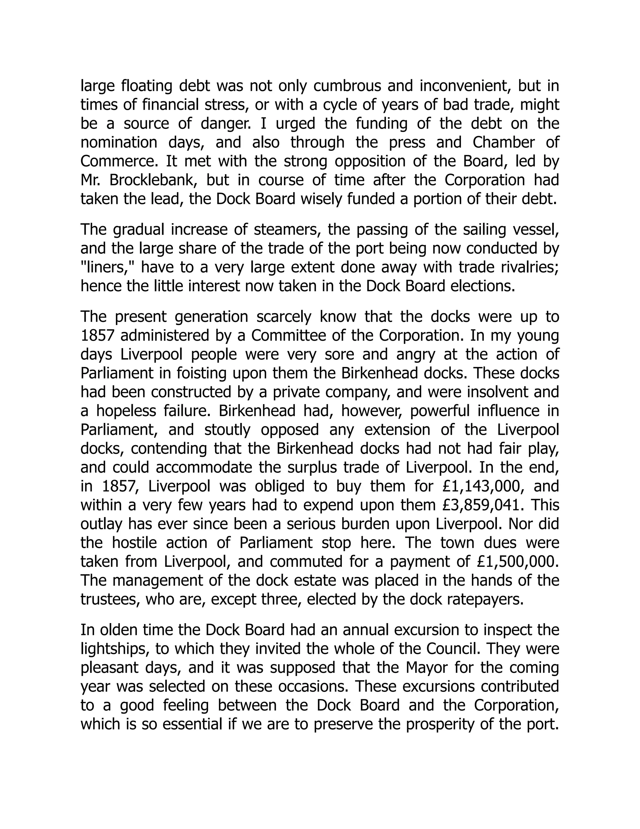 large floating debt was not only cumbrous and inconvenient, but in
times of financial stress, or with a cycle of years of bad trade, might
be a source of danger. I urged the funding of the debt on the
nomination days, and also through the press and Chamber of
Commerce. It met with the strong opposition of the Board, led by
Mr. Brocklebank, but in course of time after the Corporation had
taken the lead, the Dock Board wisely funded a portion of their debt.
The gradual increase of steamers, the passing of the sailing vessel,
and the large share of the trade of the port being now conducted by
"liners," have to a very large extent done away with trade rivalries;
hence the little interest now taken in the Dock Board elections.
The present generation scarcely know that the docks were up to
1857 administered by a Committee of the Corporation. In my young
days Liverpool people were very sore and angry at the action of
Parliament in foisting upon them the Birkenhead docks. These docks
had been constructed by a private company, and were insolvent and
a hopeless failure. Birkenhead had, however, powerful influence in
Parliament, and stoutly opposed any extension of the Liverpool
docks, contending that the Birkenhead docks had not had fair play,
and could accommodate the surplus trade of Liverpool. In the end,
in 1857, Liverpool was obliged to buy them for £1,143,000, and
within a very few years had to expend upon them £3,859,041. This
outlay has ever since been a serious burden upon Liverpool. Nor did
the hostile action of Parliament stop here. The town dues were
taken from Liverpool, and commuted for a payment of £1,500,000.
The management of the dock estate was placed in the hands of the
trustees, who are, except three, elected by the dock ratepayers.
In olden time the Dock Board had an annual excursion to inspect the
lightships, to which they invited the whole of the Council. They were
pleasant days, and it was supposed that the Mayor for the coming
year was selected on these occasions. These excursions contributed
to a good feeling between the Dock Board and the Corporation,
which is so essential if we are to preserve the prosperity of the port.
 