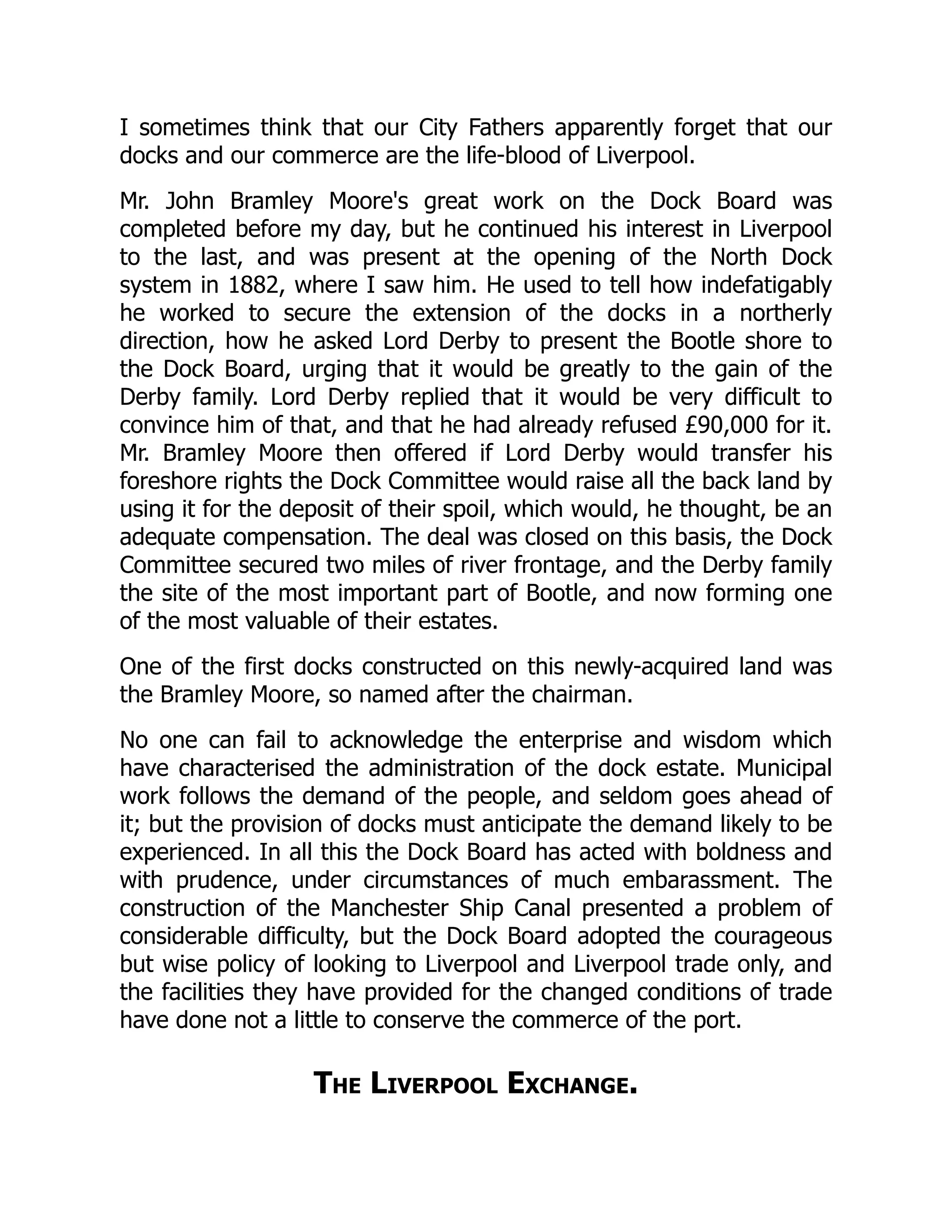 I sometimes think that our City Fathers apparently forget that our
docks and our commerce are the life-blood of Liverpool.
Mr. John Bramley Moore's great work on the Dock Board was
completed before my day, but he continued his interest in Liverpool
to the last, and was present at the opening of the North Dock
system in 1882, where I saw him. He used to tell how indefatigably
he worked to secure the extension of the docks in a northerly
direction, how he asked Lord Derby to present the Bootle shore to
the Dock Board, urging that it would be greatly to the gain of the
Derby family. Lord Derby replied that it would be very difficult to
convince him of that, and that he had already refused £90,000 for it.
Mr. Bramley Moore then offered if Lord Derby would transfer his
foreshore rights the Dock Committee would raise all the back land by
using it for the deposit of their spoil, which would, he thought, be an
adequate compensation. The deal was closed on this basis, the Dock
Committee secured two miles of river frontage, and the Derby family
the site of the most important part of Bootle, and now forming one
of the most valuable of their estates.
One of the first docks constructed on this newly-acquired land was
the Bramley Moore, so named after the chairman.
No one can fail to acknowledge the enterprise and wisdom which
have characterised the administration of the dock estate. Municipal
work follows the demand of the people, and seldom goes ahead of
it; but the provision of docks must anticipate the demand likely to be
experienced. In all this the Dock Board has acted with boldness and
with prudence, under circumstances of much embarassment. The
construction of the Manchester Ship Canal presented a problem of
considerable difficulty, but the Dock Board adopted the courageous
but wise policy of looking to Liverpool and Liverpool trade only, and
the facilities they have provided for the changed conditions of trade
have done not a little to conserve the commerce of the port.
The Liverpool Exchange.
 