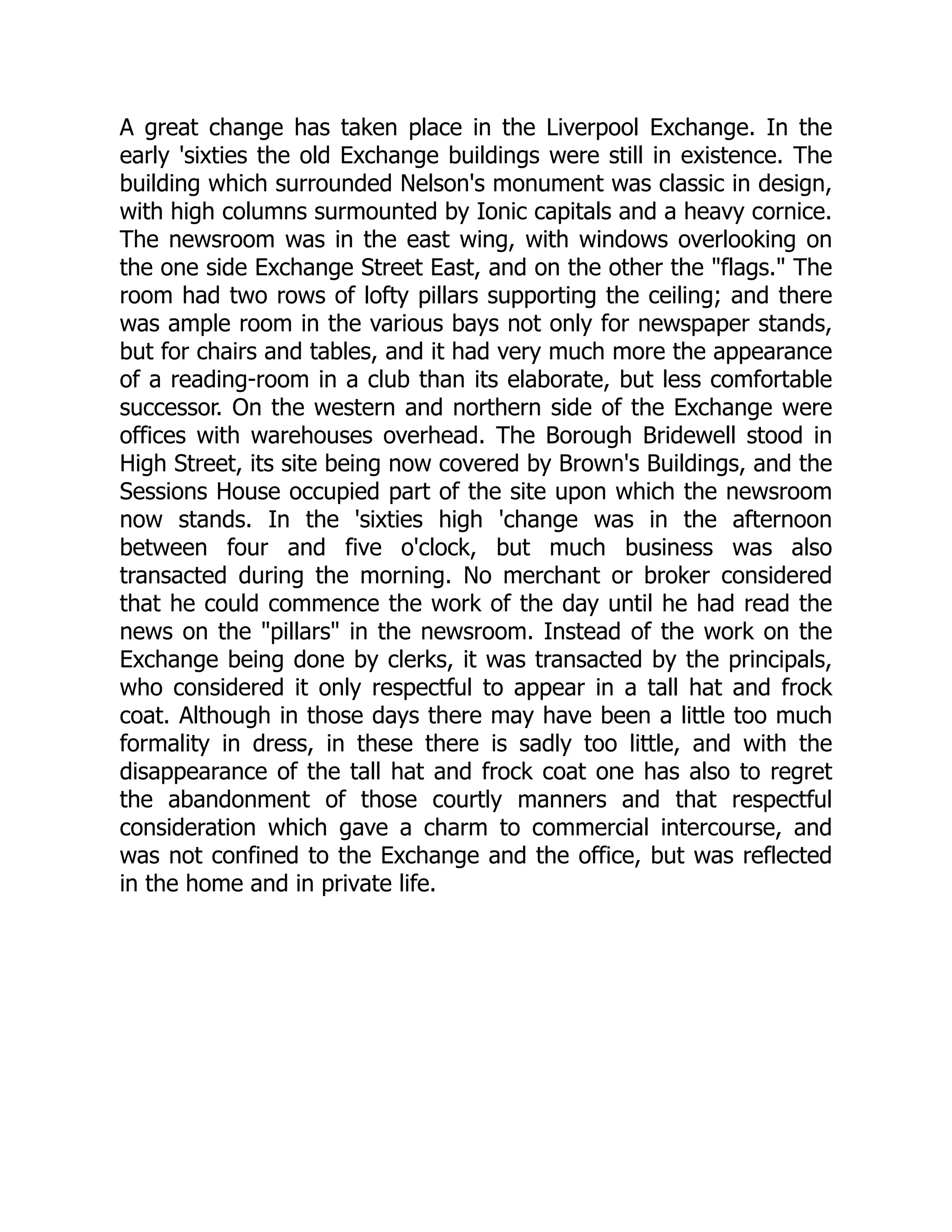 A great change has taken place in the Liverpool Exchange. In the
early 'sixties the old Exchange buildings were still in existence. The
building which surrounded Nelson's monument was classic in design,
with high columns surmounted by Ionic capitals and a heavy cornice.
The newsroom was in the east wing, with windows overlooking on
the one side Exchange Street East, and on the other the "flags." The
room had two rows of lofty pillars supporting the ceiling; and there
was ample room in the various bays not only for newspaper stands,
but for chairs and tables, and it had very much more the appearance
of a reading-room in a club than its elaborate, but less comfortable
successor. On the western and northern side of the Exchange were
offices with warehouses overhead. The Borough Bridewell stood in
High Street, its site being now covered by Brown's Buildings, and the
Sessions House occupied part of the site upon which the newsroom
now stands. In the 'sixties high 'change was in the afternoon
between four and five o'clock, but much business was also
transacted during the morning. No merchant or broker considered
that he could commence the work of the day until he had read the
news on the "pillars" in the newsroom. Instead of the work on the
Exchange being done by clerks, it was transacted by the principals,
who considered it only respectful to appear in a tall hat and frock
coat. Although in those days there may have been a little too much
formality in dress, in these there is sadly too little, and with the
disappearance of the tall hat and frock coat one has also to regret
the abandonment of those courtly manners and that respectful
consideration which gave a charm to commercial intercourse, and
was not confined to the Exchange and the office, but was reflected
in the home and in private life.
 