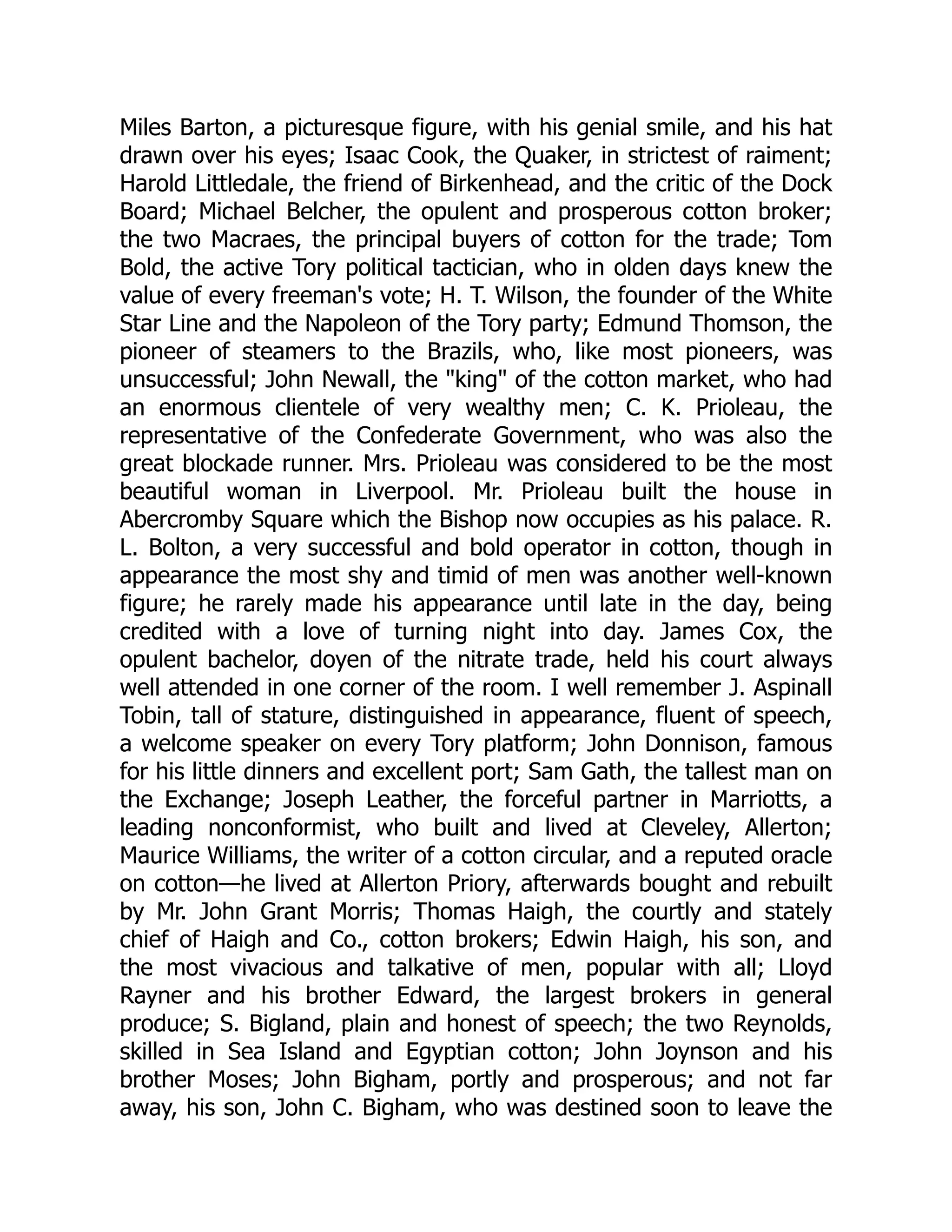 Miles Barton, a picturesque figure, with his genial smile, and his hat
drawn over his eyes; Isaac Cook, the Quaker, in strictest of raiment;
Harold Littledale, the friend of Birkenhead, and the critic of the Dock
Board; Michael Belcher, the opulent and prosperous cotton broker;
the two Macraes, the principal buyers of cotton for the trade; Tom
Bold, the active Tory political tactician, who in olden days knew the
value of every freeman's vote; H. T. Wilson, the founder of the White
Star Line and the Napoleon of the Tory party; Edmund Thomson, the
pioneer of steamers to the Brazils, who, like most pioneers, was
unsuccessful; John Newall, the "king" of the cotton market, who had
an enormous clientele of very wealthy men; C. K. Prioleau, the
representative of the Confederate Government, who was also the
great blockade runner. Mrs. Prioleau was considered to be the most
beautiful woman in Liverpool. Mr. Prioleau built the house in
Abercromby Square which the Bishop now occupies as his palace. R.
L. Bolton, a very successful and bold operator in cotton, though in
appearance the most shy and timid of men was another well-known
figure; he rarely made his appearance until late in the day, being
credited with a love of turning night into day. James Cox, the
opulent bachelor, doyen of the nitrate trade, held his court always
well attended in one corner of the room. I well remember J. Aspinall
Tobin, tall of stature, distinguished in appearance, fluent of speech,
a welcome speaker on every Tory platform; John Donnison, famous
for his little dinners and excellent port; Sam Gath, the tallest man on
the Exchange; Joseph Leather, the forceful partner in Marriotts, a
leading nonconformist, who built and lived at Cleveley, Allerton;
Maurice Williams, the writer of a cotton circular, and a reputed oracle
on cotton—he lived at Allerton Priory, afterwards bought and rebuilt
by Mr. John Grant Morris; Thomas Haigh, the courtly and stately
chief of Haigh and Co., cotton brokers; Edwin Haigh, his son, and
the most vivacious and talkative of men, popular with all; Lloyd
Rayner and his brother Edward, the largest brokers in general
produce; S. Bigland, plain and honest of speech; the two Reynolds,
skilled in Sea Island and Egyptian cotton; John Joynson and his
brother Moses; John Bigham, portly and prosperous; and not far
away, his son, John C. Bigham, who was destined soon to leave the
 