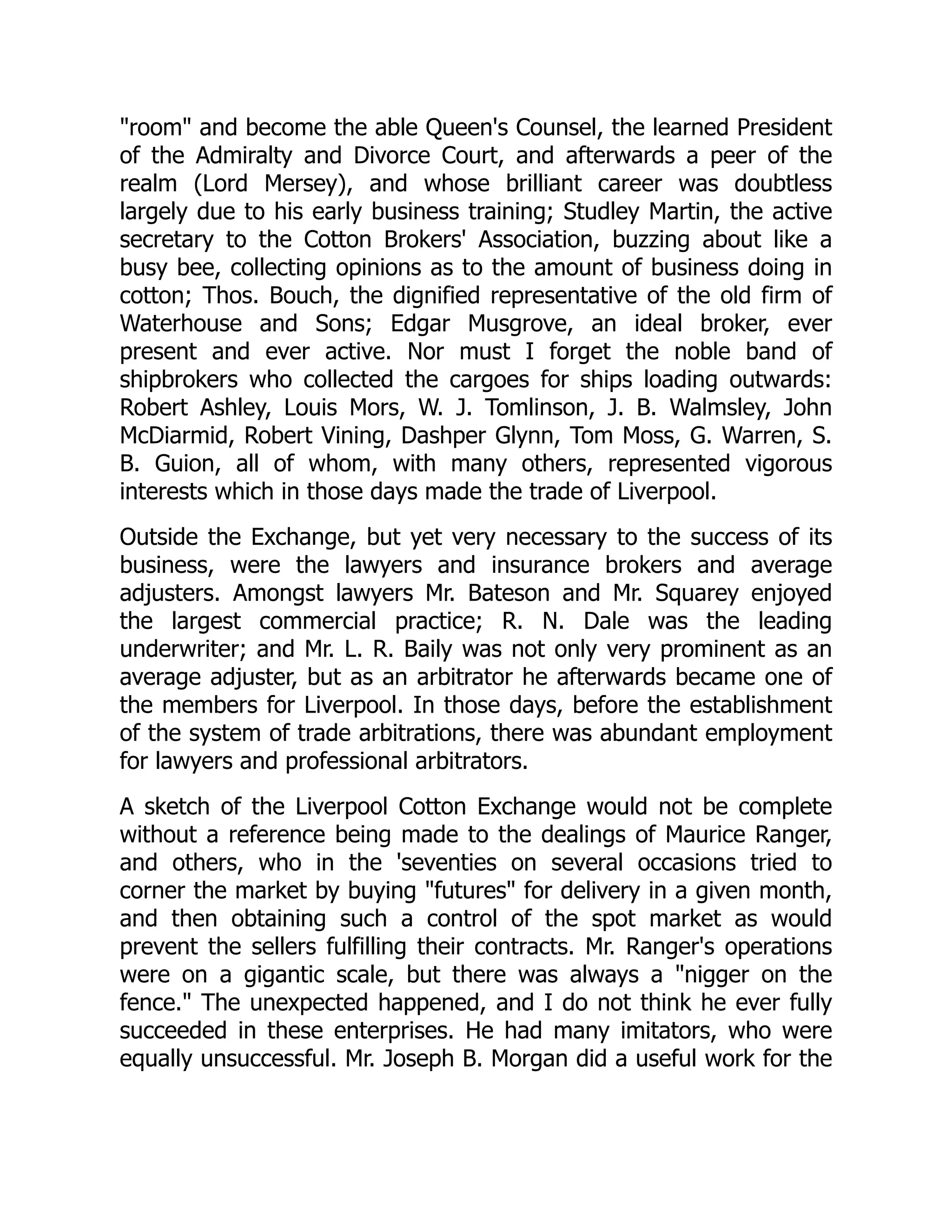 "room" and become the able Queen's Counsel, the learned President
of the Admiralty and Divorce Court, and afterwards a peer of the
realm (Lord Mersey), and whose brilliant career was doubtless
largely due to his early business training; Studley Martin, the active
secretary to the Cotton Brokers' Association, buzzing about like a
busy bee, collecting opinions as to the amount of business doing in
cotton; Thos. Bouch, the dignified representative of the old firm of
Waterhouse and Sons; Edgar Musgrove, an ideal broker, ever
present and ever active. Nor must I forget the noble band of
shipbrokers who collected the cargoes for ships loading outwards:
Robert Ashley, Louis Mors, W. J. Tomlinson, J. B. Walmsley, John
McDiarmid, Robert Vining, Dashper Glynn, Tom Moss, G. Warren, S.
B. Guion, all of whom, with many others, represented vigorous
interests which in those days made the trade of Liverpool.
Outside the Exchange, but yet very necessary to the success of its
business, were the lawyers and insurance brokers and average
adjusters. Amongst lawyers Mr. Bateson and Mr. Squarey enjoyed
the largest commercial practice; R. N. Dale was the leading
underwriter; and Mr. L. R. Baily was not only very prominent as an
average adjuster, but as an arbitrator he afterwards became one of
the members for Liverpool. In those days, before the establishment
of the system of trade arbitrations, there was abundant employment
for lawyers and professional arbitrators.
A sketch of the Liverpool Cotton Exchange would not be complete
without a reference being made to the dealings of Maurice Ranger,
and others, who in the 'seventies on several occasions tried to
corner the market by buying "futures" for delivery in a given month,
and then obtaining such a control of the spot market as would
prevent the sellers fulfilling their contracts. Mr. Ranger's operations
were on a gigantic scale, but there was always a "nigger on the
fence." The unexpected happened, and I do not think he ever fully
succeeded in these enterprises. He had many imitators, who were
equally unsuccessful. Mr. Joseph B. Morgan did a useful work for the
 