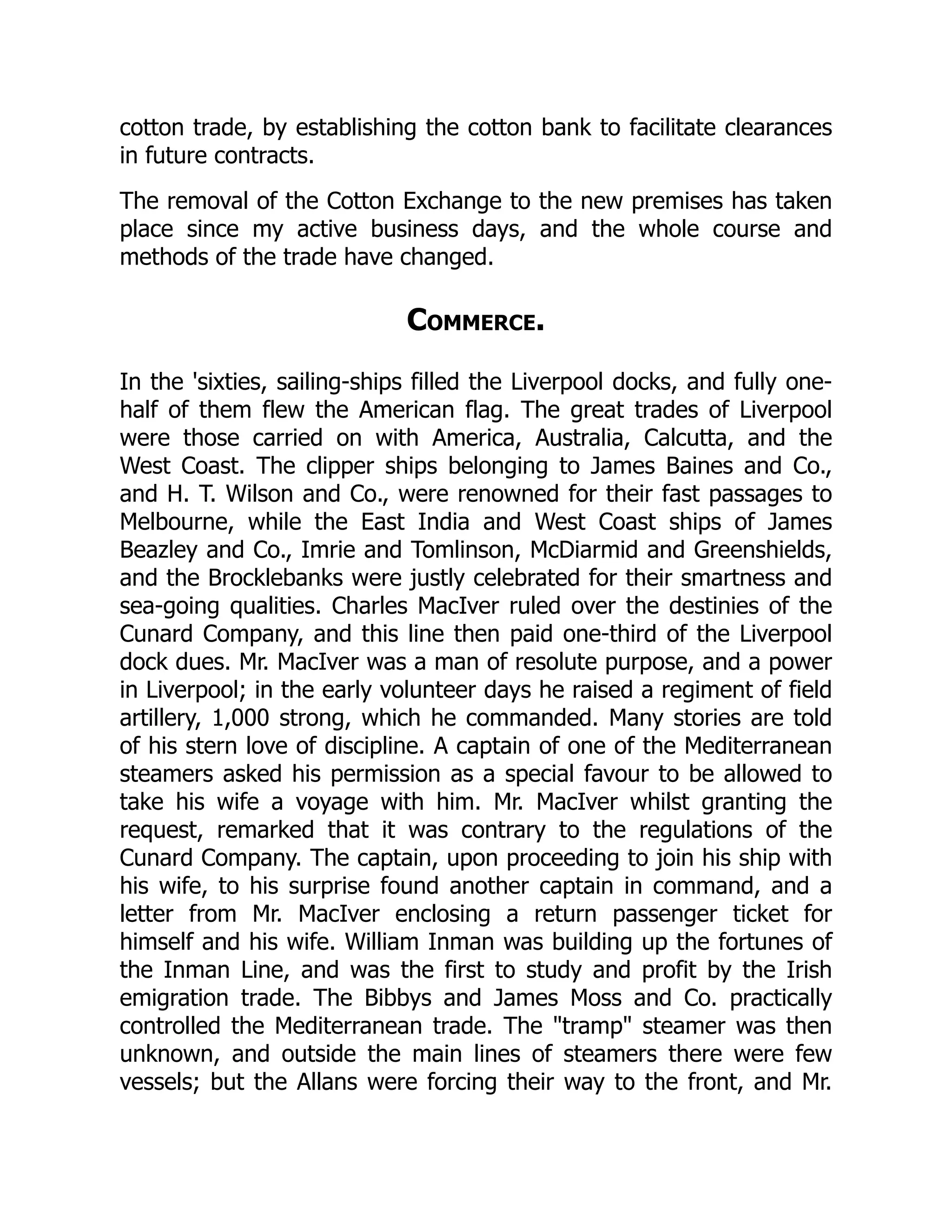 cotton trade, by establishing the cotton bank to facilitate clearances
in future contracts.
The removal of the Cotton Exchange to the new premises has taken
place since my active business days, and the whole course and
methods of the trade have changed.
Commerce.
In the 'sixties, sailing-ships filled the Liverpool docks, and fully one-
half of them flew the American flag. The great trades of Liverpool
were those carried on with America, Australia, Calcutta, and the
West Coast. The clipper ships belonging to James Baines and Co.,
and H. T. Wilson and Co., were renowned for their fast passages to
Melbourne, while the East India and West Coast ships of James
Beazley and Co., Imrie and Tomlinson, McDiarmid and Greenshields,
and the Brocklebanks were justly celebrated for their smartness and
sea-going qualities. Charles MacIver ruled over the destinies of the
Cunard Company, and this line then paid one-third of the Liverpool
dock dues. Mr. MacIver was a man of resolute purpose, and a power
in Liverpool; in the early volunteer days he raised a regiment of field
artillery, 1,000 strong, which he commanded. Many stories are told
of his stern love of discipline. A captain of one of the Mediterranean
steamers asked his permission as a special favour to be allowed to
take his wife a voyage with him. Mr. MacIver whilst granting the
request, remarked that it was contrary to the regulations of the
Cunard Company. The captain, upon proceeding to join his ship with
his wife, to his surprise found another captain in command, and a
letter from Mr. MacIver enclosing a return passenger ticket for
himself and his wife. William Inman was building up the fortunes of
the Inman Line, and was the first to study and profit by the Irish
emigration trade. The Bibbys and James Moss and Co. practically
controlled the Mediterranean trade. The "tramp" steamer was then
unknown, and outside the main lines of steamers there were few
vessels; but the Allans were forcing their way to the front, and Mr.
 