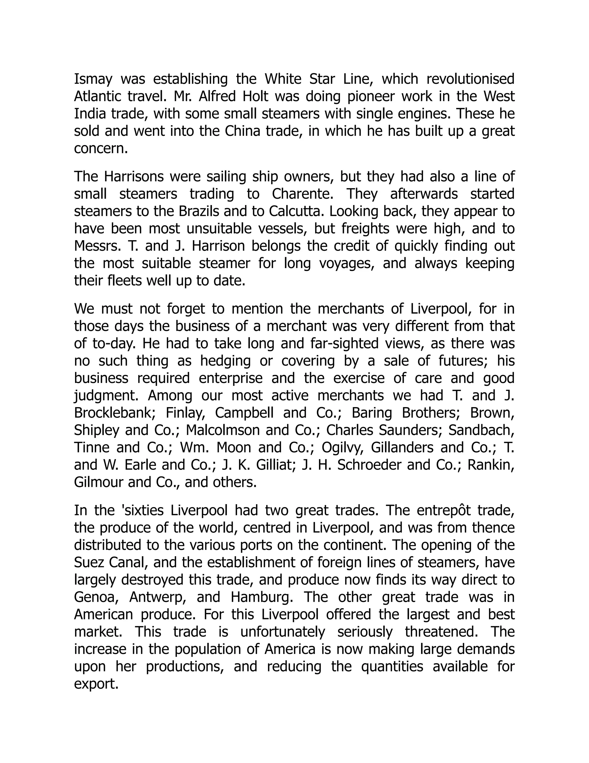 Ismay was establishing the White Star Line, which revolutionised
Atlantic travel. Mr. Alfred Holt was doing pioneer work in the West
India trade, with some small steamers with single engines. These he
sold and went into the China trade, in which he has built up a great
concern.
The Harrisons were sailing ship owners, but they had also a line of
small steamers trading to Charente. They afterwards started
steamers to the Brazils and to Calcutta. Looking back, they appear to
have been most unsuitable vessels, but freights were high, and to
Messrs. T. and J. Harrison belongs the credit of quickly finding out
the most suitable steamer for long voyages, and always keeping
their fleets well up to date.
We must not forget to mention the merchants of Liverpool, for in
those days the business of a merchant was very different from that
of to-day. He had to take long and far-sighted views, as there was
no such thing as hedging or covering by a sale of futures; his
business required enterprise and the exercise of care and good
judgment. Among our most active merchants we had T. and J.
Brocklebank; Finlay, Campbell and Co.; Baring Brothers; Brown,
Shipley and Co.; Malcolmson and Co.; Charles Saunders; Sandbach,
Tinne and Co.; Wm. Moon and Co.; Ogilvy, Gillanders and Co.; T.
and W. Earle and Co.; J. K. Gilliat; J. H. Schroeder and Co.; Rankin,
Gilmour and Co., and others.
In the 'sixties Liverpool had two great trades. The entrepôt trade,
the produce of the world, centred in Liverpool, and was from thence
distributed to the various ports on the continent. The opening of the
Suez Canal, and the establishment of foreign lines of steamers, have
largely destroyed this trade, and produce now finds its way direct to
Genoa, Antwerp, and Hamburg. The other great trade was in
American produce. For this Liverpool offered the largest and best
market. This trade is unfortunately seriously threatened. The
increase in the population of America is now making large demands
upon her productions, and reducing the quantities available for
export.
 