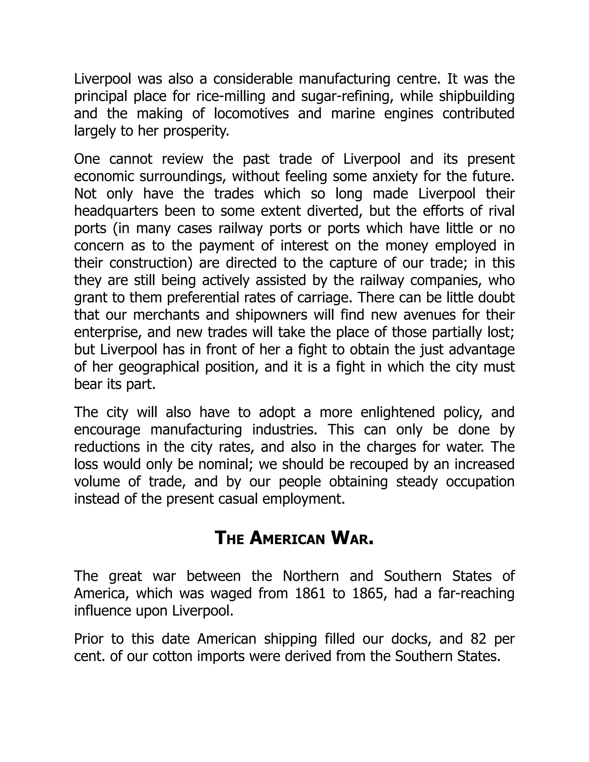 Liverpool was also a considerable manufacturing centre. It was the
principal place for rice-milling and sugar-refining, while shipbuilding
and the making of locomotives and marine engines contributed
largely to her prosperity.
One cannot review the past trade of Liverpool and its present
economic surroundings, without feeling some anxiety for the future.
Not only have the trades which so long made Liverpool their
headquarters been to some extent diverted, but the efforts of rival
ports (in many cases railway ports or ports which have little or no
concern as to the payment of interest on the money employed in
their construction) are directed to the capture of our trade; in this
they are still being actively assisted by the railway companies, who
grant to them preferential rates of carriage. There can be little doubt
that our merchants and shipowners will find new avenues for their
enterprise, and new trades will take the place of those partially lost;
but Liverpool has in front of her a fight to obtain the just advantage
of her geographical position, and it is a fight in which the city must
bear its part.
The city will also have to adopt a more enlightened policy, and
encourage manufacturing industries. This can only be done by
reductions in the city rates, and also in the charges for water. The
loss would only be nominal; we should be recouped by an increased
volume of trade, and by our people obtaining steady occupation
instead of the present casual employment.
The American War.
The great war between the Northern and Southern States of
America, which was waged from 1861 to 1865, had a far-reaching
influence upon Liverpool.
Prior to this date American shipping filled our docks, and 82 per
cent. of our cotton imports were derived from the Southern States.
 