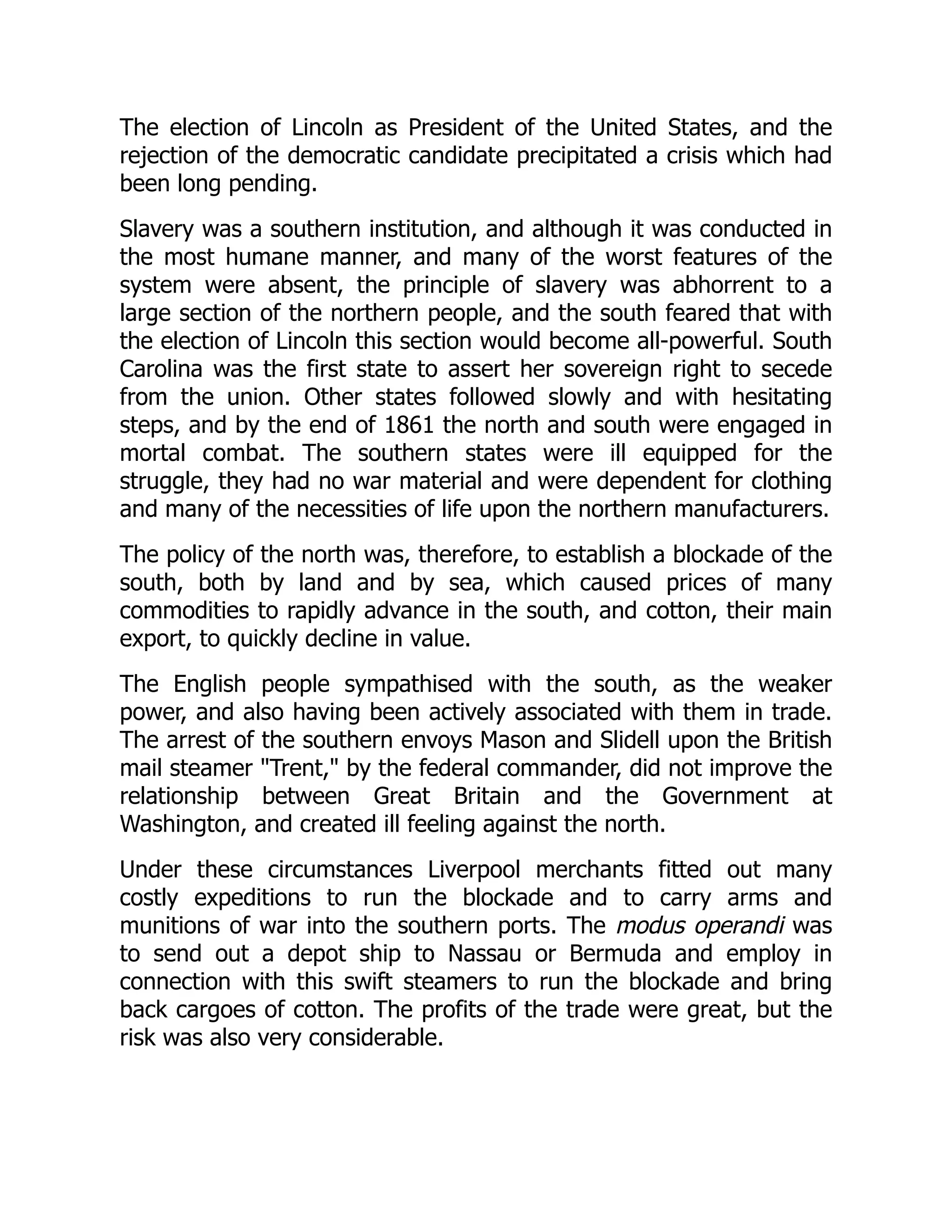 The election of Lincoln as President of the United States, and the
rejection of the democratic candidate precipitated a crisis which had
been long pending.
Slavery was a southern institution, and although it was conducted in
the most humane manner, and many of the worst features of the
system were absent, the principle of slavery was abhorrent to a
large section of the northern people, and the south feared that with
the election of Lincoln this section would become all-powerful. South
Carolina was the first state to assert her sovereign right to secede
from the union. Other states followed slowly and with hesitating
steps, and by the end of 1861 the north and south were engaged in
mortal combat. The southern states were ill equipped for the
struggle, they had no war material and were dependent for clothing
and many of the necessities of life upon the northern manufacturers.
The policy of the north was, therefore, to establish a blockade of the
south, both by land and by sea, which caused prices of many
commodities to rapidly advance in the south, and cotton, their main
export, to quickly decline in value.
The English people sympathised with the south, as the weaker
power, and also having been actively associated with them in trade.
The arrest of the southern envoys Mason and Slidell upon the British
mail steamer "Trent," by the federal commander, did not improve the
relationship between Great Britain and the Government at
Washington, and created ill feeling against the north.
Under these circumstances Liverpool merchants fitted out many
costly expeditions to run the blockade and to carry arms and
munitions of war into the southern ports. The modus operandi was
to send out a depot ship to Nassau or Bermuda and employ in
connection with this swift steamers to run the blockade and bring
back cargoes of cotton. The profits of the trade were great, but the
risk was also very considerable.
 