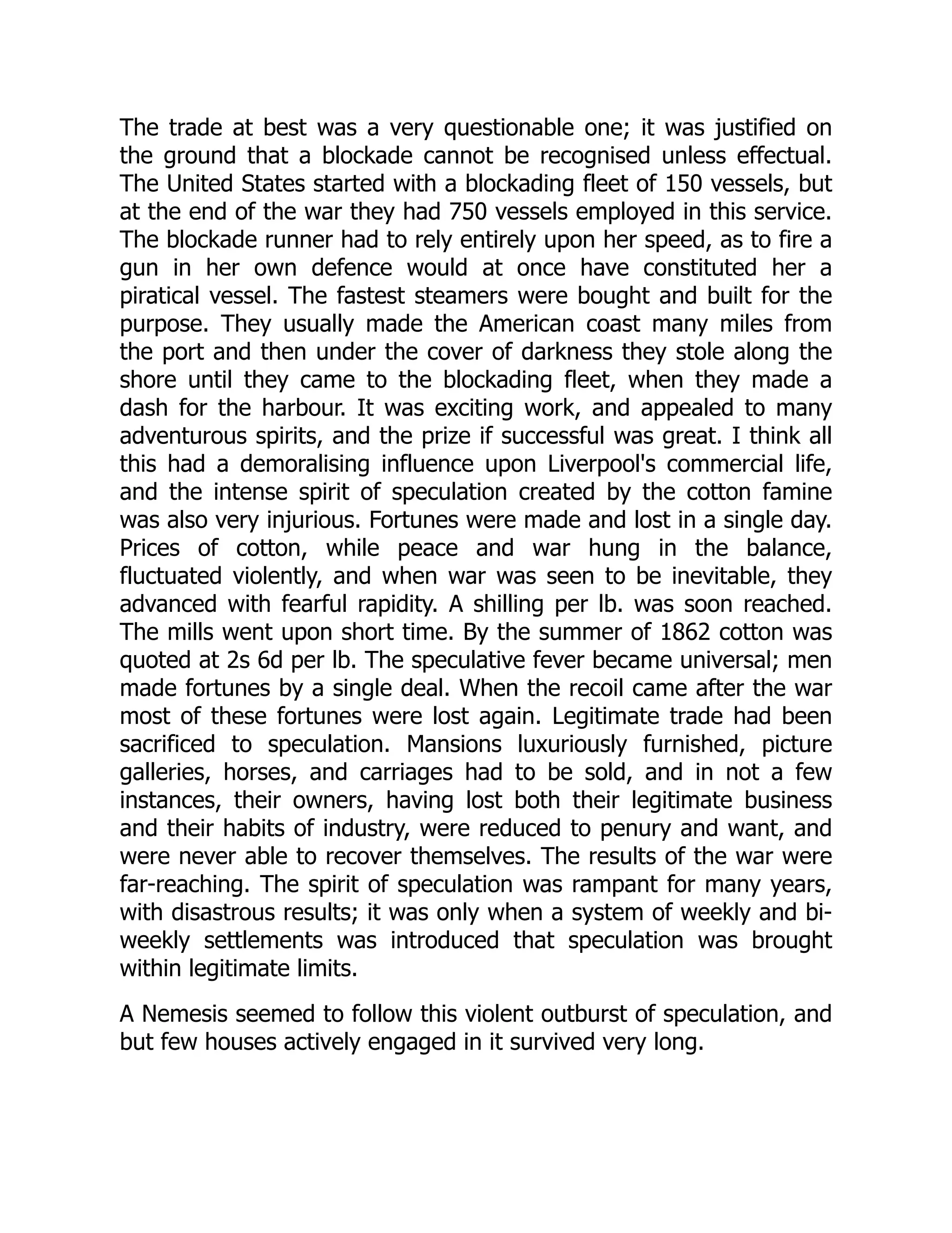 The trade at best was a very questionable one; it was justified on
the ground that a blockade cannot be recognised unless effectual.
The United States started with a blockading fleet of 150 vessels, but
at the end of the war they had 750 vessels employed in this service.
The blockade runner had to rely entirely upon her speed, as to fire a
gun in her own defence would at once have constituted her a
piratical vessel. The fastest steamers were bought and built for the
purpose. They usually made the American coast many miles from
the port and then under the cover of darkness they stole along the
shore until they came to the blockading fleet, when they made a
dash for the harbour. It was exciting work, and appealed to many
adventurous spirits, and the prize if successful was great. I think all
this had a demoralising influence upon Liverpool's commercial life,
and the intense spirit of speculation created by the cotton famine
was also very injurious. Fortunes were made and lost in a single day.
Prices of cotton, while peace and war hung in the balance,
fluctuated violently, and when war was seen to be inevitable, they
advanced with fearful rapidity. A shilling per lb. was soon reached.
The mills went upon short time. By the summer of 1862 cotton was
quoted at 2s 6d per lb. The speculative fever became universal; men
made fortunes by a single deal. When the recoil came after the war
most of these fortunes were lost again. Legitimate trade had been
sacrificed to speculation. Mansions luxuriously furnished, picture
galleries, horses, and carriages had to be sold, and in not a few
instances, their owners, having lost both their legitimate business
and their habits of industry, were reduced to penury and want, and
were never able to recover themselves. The results of the war were
far-reaching. The spirit of speculation was rampant for many years,
with disastrous results; it was only when a system of weekly and bi-
weekly settlements was introduced that speculation was brought
within legitimate limits.
A Nemesis seemed to follow this violent outburst of speculation, and
but few houses actively engaged in it survived very long.
 