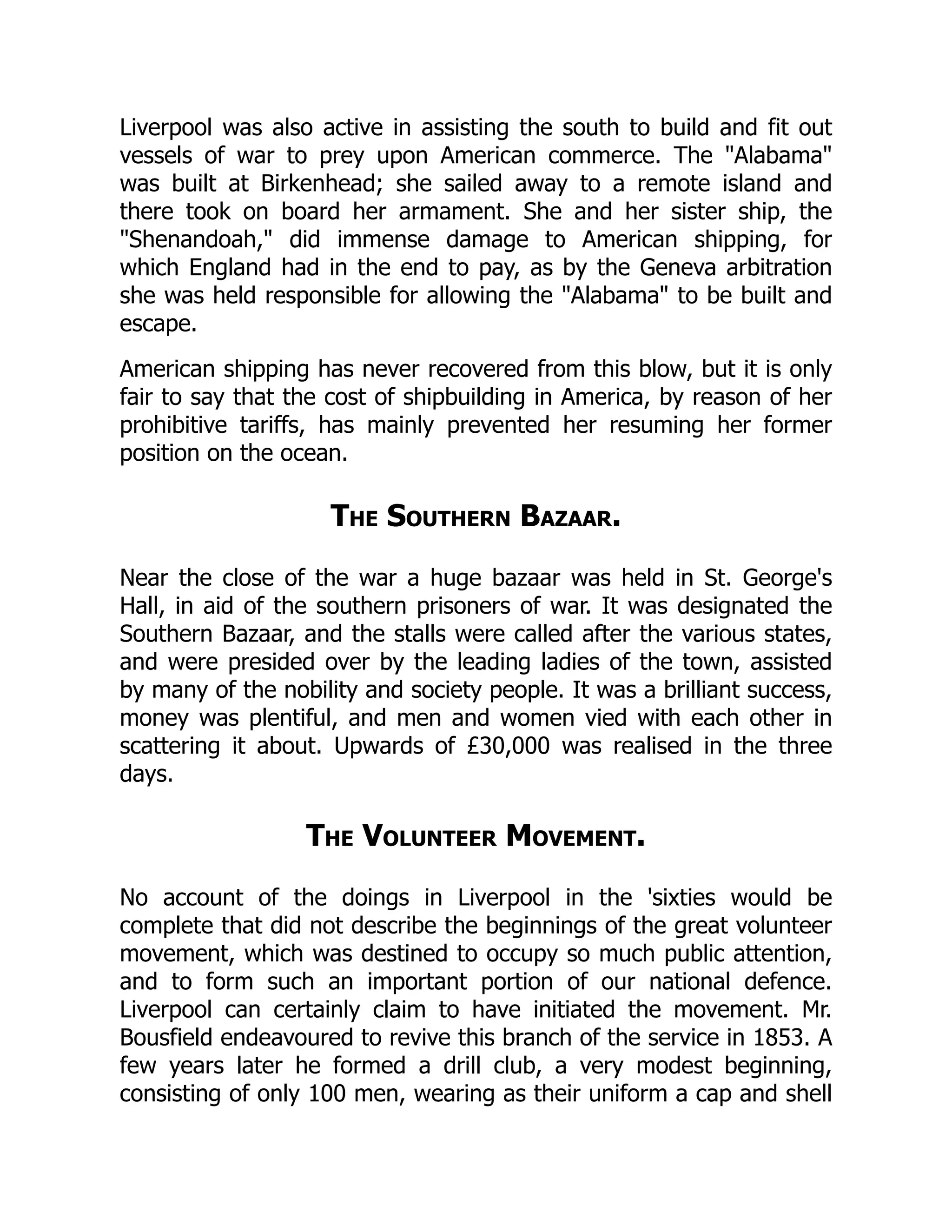 Liverpool was also active in assisting the south to build and fit out
vessels of war to prey upon American commerce. The "Alabama"
was built at Birkenhead; she sailed away to a remote island and
there took on board her armament. She and her sister ship, the
"Shenandoah," did immense damage to American shipping, for
which England had in the end to pay, as by the Geneva arbitration
she was held responsible for allowing the "Alabama" to be built and
escape.
American shipping has never recovered from this blow, but it is only
fair to say that the cost of shipbuilding in America, by reason of her
prohibitive tariffs, has mainly prevented her resuming her former
position on the ocean.
The Southern Bazaar.
Near the close of the war a huge bazaar was held in St. George's
Hall, in aid of the southern prisoners of war. It was designated the
Southern Bazaar, and the stalls were called after the various states,
and were presided over by the leading ladies of the town, assisted
by many of the nobility and society people. It was a brilliant success,
money was plentiful, and men and women vied with each other in
scattering it about. Upwards of £30,000 was realised in the three
days.
The Volunteer Movement.
No account of the doings in Liverpool in the 'sixties would be
complete that did not describe the beginnings of the great volunteer
movement, which was destined to occupy so much public attention,
and to form such an important portion of our national defence.
Liverpool can certainly claim to have initiated the movement. Mr.
Bousfield endeavoured to revive this branch of the service in 1853. A
few years later he formed a drill club, a very modest beginning,
consisting of only 100 men, wearing as their uniform a cap and shell
 