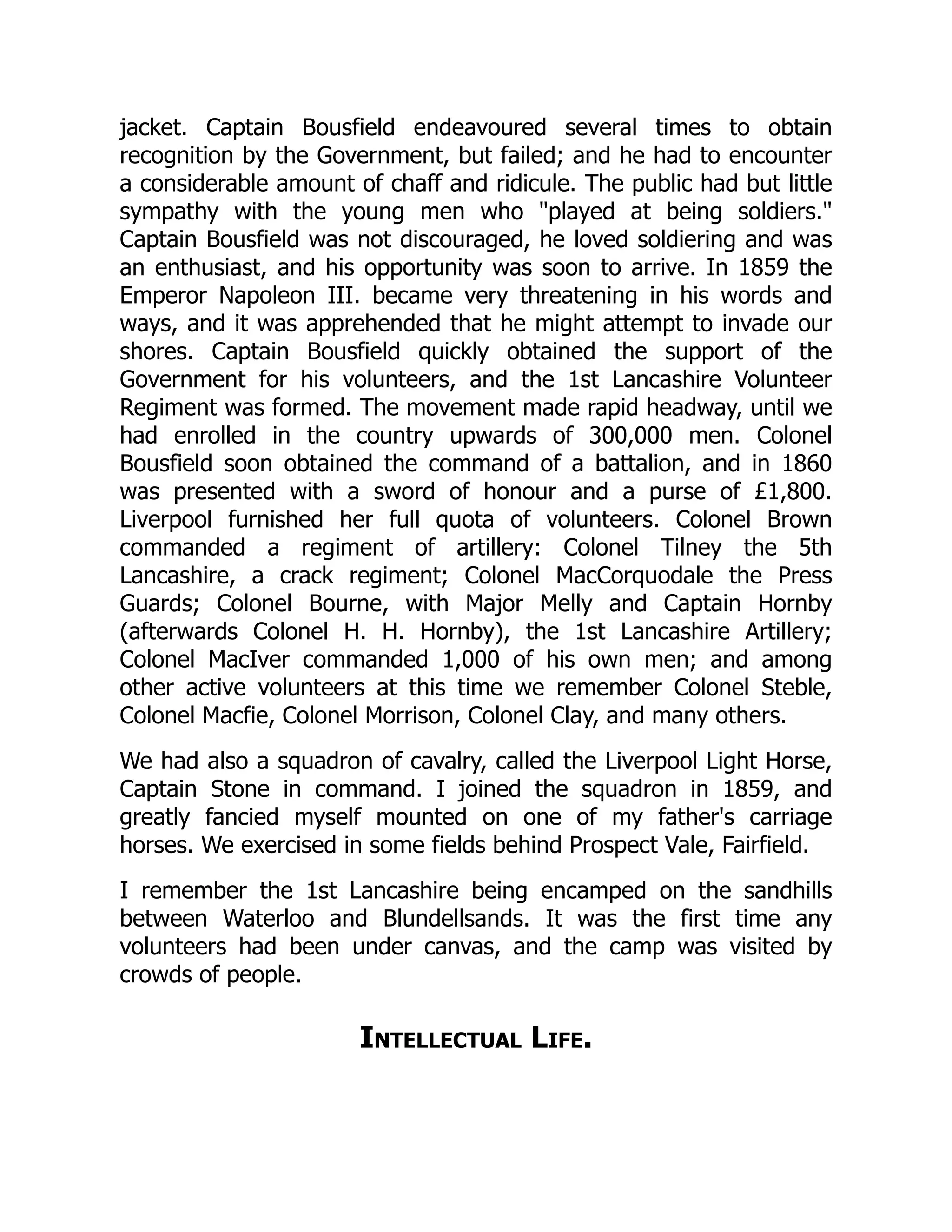jacket. Captain Bousfield endeavoured several times to obtain
recognition by the Government, but failed; and he had to encounter
a considerable amount of chaff and ridicule. The public had but little
sympathy with the young men who "played at being soldiers."
Captain Bousfield was not discouraged, he loved soldiering and was
an enthusiast, and his opportunity was soon to arrive. In 1859 the
Emperor Napoleon III. became very threatening in his words and
ways, and it was apprehended that he might attempt to invade our
shores. Captain Bousfield quickly obtained the support of the
Government for his volunteers, and the 1st Lancashire Volunteer
Regiment was formed. The movement made rapid headway, until we
had enrolled in the country upwards of 300,000 men. Colonel
Bousfield soon obtained the command of a battalion, and in 1860
was presented with a sword of honour and a purse of £1,800.
Liverpool furnished her full quota of volunteers. Colonel Brown
commanded a regiment of artillery: Colonel Tilney the 5th
Lancashire, a crack regiment; Colonel MacCorquodale the Press
Guards; Colonel Bourne, with Major Melly and Captain Hornby
(afterwards Colonel H. H. Hornby), the 1st Lancashire Artillery;
Colonel MacIver commanded 1,000 of his own men; and among
other active volunteers at this time we remember Colonel Steble,
Colonel Macfie, Colonel Morrison, Colonel Clay, and many others.
We had also a squadron of cavalry, called the Liverpool Light Horse,
Captain Stone in command. I joined the squadron in 1859, and
greatly fancied myself mounted on one of my father's carriage
horses. We exercised in some fields behind Prospect Vale, Fairfield.
I remember the 1st Lancashire being encamped on the sandhills
between Waterloo and Blundellsands. It was the first time any
volunteers had been under canvas, and the camp was visited by
crowds of people.
Intellectual Life.
 