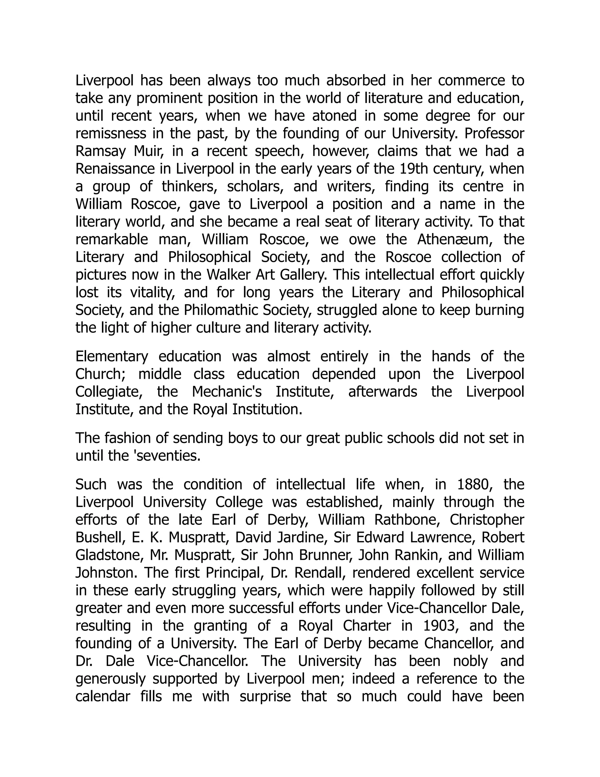 Liverpool has been always too much absorbed in her commerce to
take any prominent position in the world of literature and education,
until recent years, when we have atoned in some degree for our
remissness in the past, by the founding of our University. Professor
Ramsay Muir, in a recent speech, however, claims that we had a
Renaissance in Liverpool in the early years of the 19th century, when
a group of thinkers, scholars, and writers, finding its centre in
William Roscoe, gave to Liverpool a position and a name in the
literary world, and she became a real seat of literary activity. To that
remarkable man, William Roscoe, we owe the Athenæum, the
Literary and Philosophical Society, and the Roscoe collection of
pictures now in the Walker Art Gallery. This intellectual effort quickly
lost its vitality, and for long years the Literary and Philosophical
Society, and the Philomathic Society, struggled alone to keep burning
the light of higher culture and literary activity.
Elementary education was almost entirely in the hands of the
Church; middle class education depended upon the Liverpool
Collegiate, the Mechanic's Institute, afterwards the Liverpool
Institute, and the Royal Institution.
The fashion of sending boys to our great public schools did not set in
until the 'seventies.
Such was the condition of intellectual life when, in 1880, the
Liverpool University College was established, mainly through the
efforts of the late Earl of Derby, William Rathbone, Christopher
Bushell, E. K. Muspratt, David Jardine, Sir Edward Lawrence, Robert
Gladstone, Mr. Muspratt, Sir John Brunner, John Rankin, and William
Johnston. The first Principal, Dr. Rendall, rendered excellent service
in these early struggling years, which were happily followed by still
greater and even more successful efforts under Vice-Chancellor Dale,
resulting in the granting of a Royal Charter in 1903, and the
founding of a University. The Earl of Derby became Chancellor, and
Dr. Dale Vice-Chancellor. The University has been nobly and
generously supported by Liverpool men; indeed a reference to the
calendar fills me with surprise that so much could have been
 