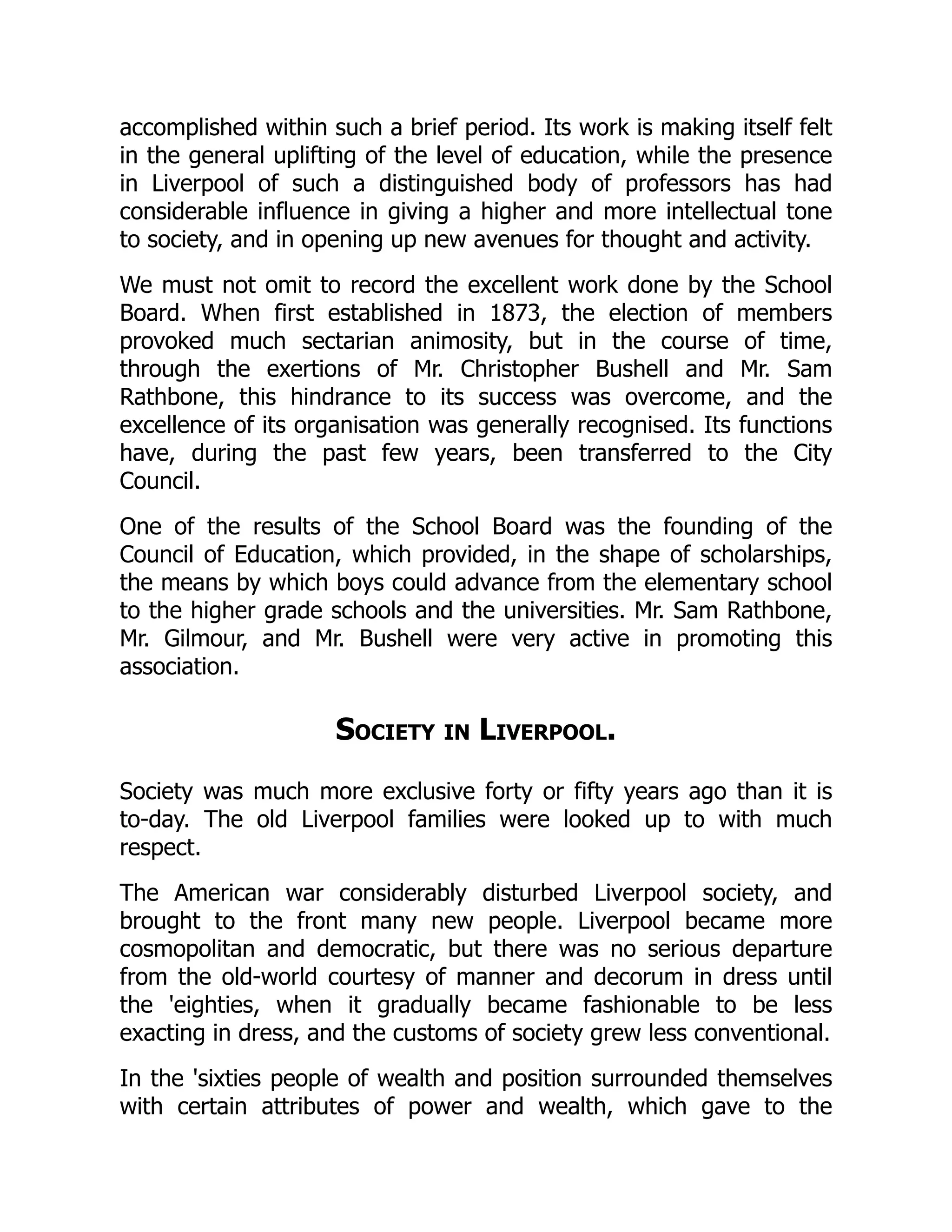 accomplished within such a brief period. Its work is making itself felt
in the general uplifting of the level of education, while the presence
in Liverpool of such a distinguished body of professors has had
considerable influence in giving a higher and more intellectual tone
to society, and in opening up new avenues for thought and activity.
We must not omit to record the excellent work done by the School
Board. When first established in 1873, the election of members
provoked much sectarian animosity, but in the course of time,
through the exertions of Mr. Christopher Bushell and Mr. Sam
Rathbone, this hindrance to its success was overcome, and the
excellence of its organisation was generally recognised. Its functions
have, during the past few years, been transferred to the City
Council.
One of the results of the School Board was the founding of the
Council of Education, which provided, in the shape of scholarships,
the means by which boys could advance from the elementary school
to the higher grade schools and the universities. Mr. Sam Rathbone,
Mr. Gilmour, and Mr. Bushell were very active in promoting this
association.
Society in Liverpool.
Society was much more exclusive forty or fifty years ago than it is
to-day. The old Liverpool families were looked up to with much
respect.
The American war considerably disturbed Liverpool society, and
brought to the front many new people. Liverpool became more
cosmopolitan and democratic, but there was no serious departure
from the old-world courtesy of manner and decorum in dress until
the 'eighties, when it gradually became fashionable to be less
exacting in dress, and the customs of society grew less conventional.
In the 'sixties people of wealth and position surrounded themselves
with certain attributes of power and wealth, which gave to the
 