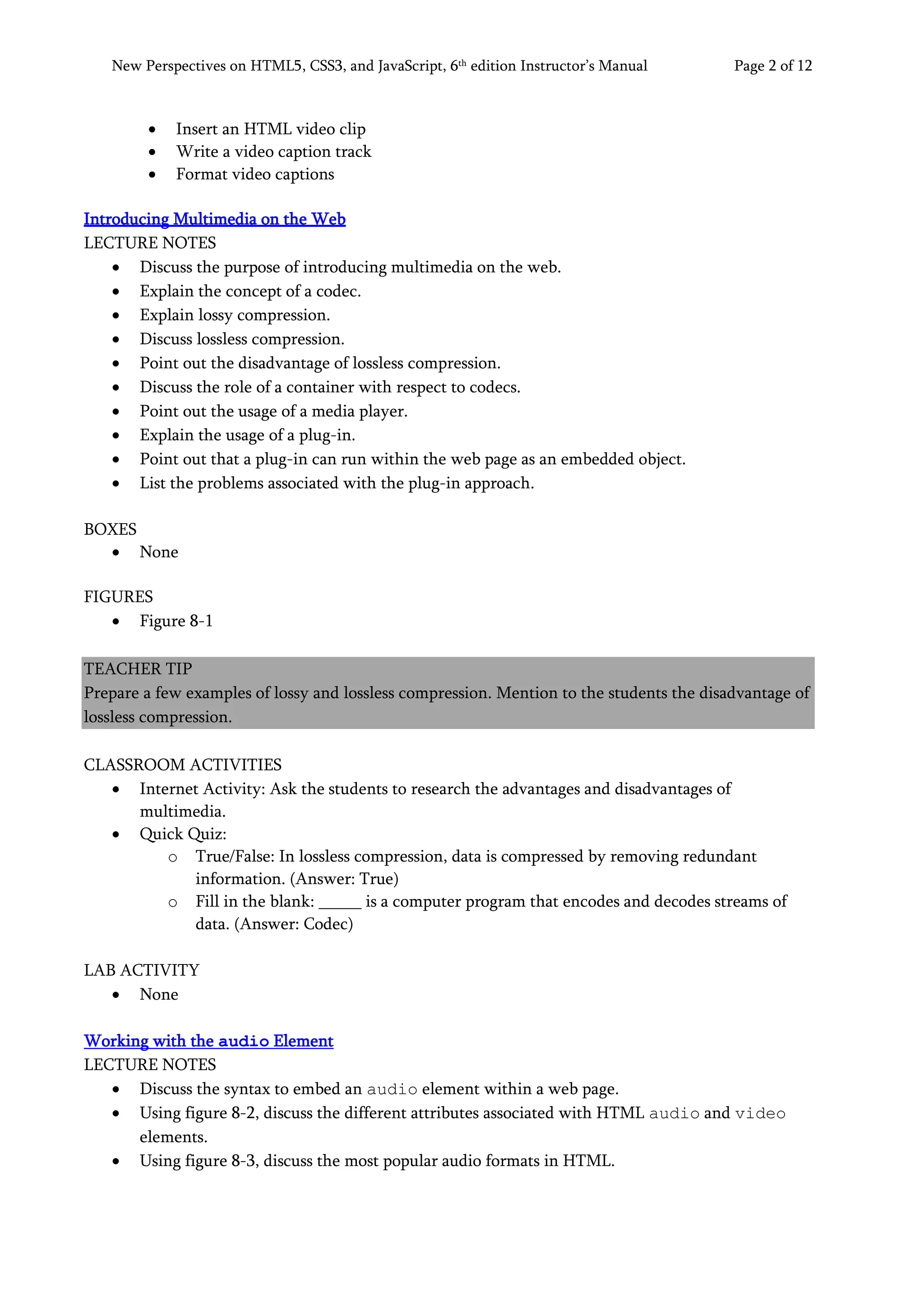 New Perspectives on HTML5, CSS3, and JavaScript, 6th
edition Instructor’s Manual Page 2 of 12
• Insert an HTML video clip
• Write a video caption track
• Format video captions
Introducing Multimedia on the Web
LECTURE NOTES
• Discuss the purpose of introducing multimedia on the web.
• Explain the concept of a codec.
• Explain lossy compression.
• Discuss lossless compression.
• Point out the disadvantage of lossless compression.
• Discuss the role of a container with respect to codecs.
• Point out the usage of a media player.
• Explain the usage of a plug-in.
• Point out that a plug-in can run within the web page as an embedded object.
• List the problems associated with the plug-in approach.
BOXES
• None
FIGURES
• Figure 8-1
TEACHER TIP
Prepare a few examples of lossy and lossless compression. Mention to the students the disadvantage of
lossless compression.
CLASSROOM ACTIVITIES
• Internet Activity: Ask the students to research the advantages and disadvantages of
multimedia.
• Quick Quiz:
o True/False: In lossless compression, data is compressed by removing redundant
information. (Answer: True)
o Fill in the blank: _____ is a computer program that encodes and decodes streams of
data. (Answer: Codec)
LAB ACTIVITY
• None
Working with the audio Element
LECTURE NOTES
• Discuss the syntax to embed an audio element within a web page.
• Using figure 8-2, discuss the different attributes associated with HTML audio and video
elements.
• Using figure 8-3, discuss the most popular audio formats in HTML.
 