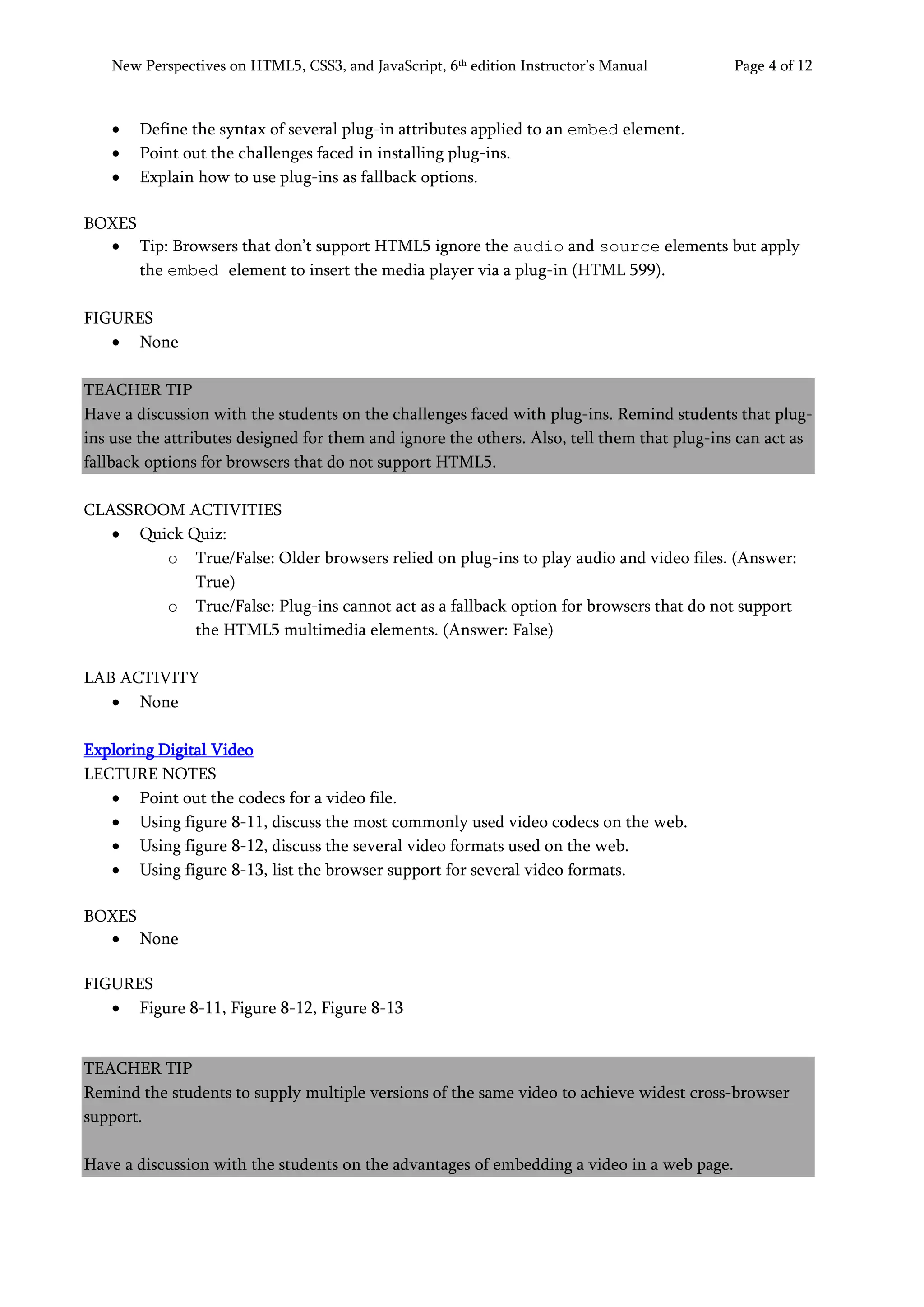 New Perspectives on HTML5, CSS3, and JavaScript, 6th
edition Instructor’s Manual Page 4 of 12
• Define the syntax of several plug-in attributes applied to an embed element.
• Point out the challenges faced in installing plug-ins.
• Explain how to use plug-ins as fallback options.
BOXES
• Tip: Browsers that don’t support HTML5 ignore the audio and source elements but apply
the embed element to insert the media player via a plug-in (HTML 599).
FIGURES
• None
TEACHER TIP
Have a discussion with the students on the challenges faced with plug-ins. Remind students that plug-
ins use the attributes designed for them and ignore the others. Also, tell them that plug-ins can act as
fallback options for browsers that do not support HTML5.
CLASSROOM ACTIVITIES
• Quick Quiz:
o True/False: Older browsers relied on plug-ins to play audio and video files. (Answer:
True)
o True/False: Plug-ins cannot act as a fallback option for browsers that do not support
the HTML5 multimedia elements. (Answer: False)
LAB ACTIVITY
• None
Exploring Digital Video
LECTURE NOTES
• Point out the codecs for a video file.
• Using figure 8-11, discuss the most commonly used video codecs on the web.
• Using figure 8-12, discuss the several video formats used on the web.
• Using figure 8-13, list the browser support for several video formats.
BOXES
• None
FIGURES
• Figure 8-11, Figure 8-12, Figure 8-13
TEACHER TIP
Remind the students to supply multiple versions of the same video to achieve widest cross-browser
support.
Have a discussion with the students on the advantages of embedding a video in a web page.
 