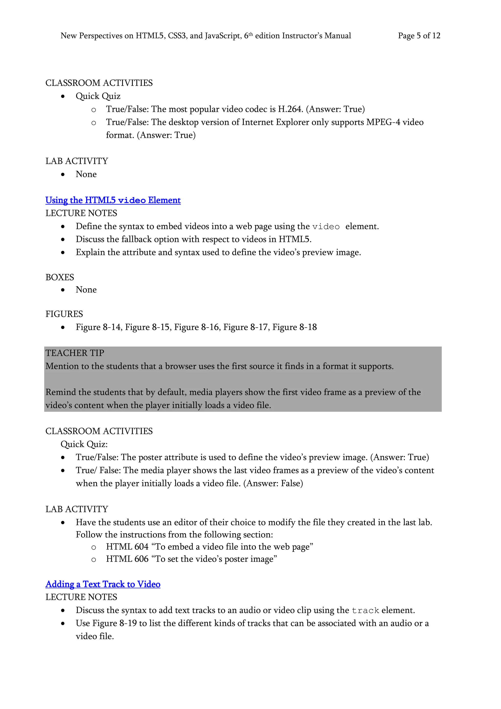New Perspectives on HTML5, CSS3, and JavaScript, 6th
edition Instructor’s Manual Page 5 of 12
CLASSROOM ACTIVITIES
• Quick Quiz
o True/False: The most popular video codec is H.264. (Answer: True)
o True/False: The desktop version of Internet Explorer only supports MPEG-4 video
format. (Answer: True)
LAB ACTIVITY
• None
Using the HTML5 video Element
LECTURE NOTES
• Define the syntax to embed videos into a web page using the video element.
• Discuss the fallback option with respect to videos in HTML5.
• Explain the attribute and syntax used to define the video’s preview image.
BOXES
• None
FIGURES
• Figure 8-14, Figure 8-15, Figure 8-16, Figure 8-17, Figure 8-18
TEACHER TIP
Mention to the students that a browser uses the first source it finds in a format it supports.
Remind the students that by default, media players show the first video frame as a preview of the
video’s content when the player initially loads a video file.
CLASSROOM ACTIVITIES
Quick Quiz:
• True/False: The poster attribute is used to define the video’s preview image. (Answer: True)
• True/ False: The media player shows the last video frames as a preview of the video’s content
when the player initially loads a video file. (Answer: False)
LAB ACTIVITY
• Have the students use an editor of their choice to modify the file they created in the last lab.
Follow the instructions from the following section:
o HTML 604 “To embed a video file into the web page”
o HTML 606 “To set the video’s poster image”
Adding a Text Track to Video
LECTURE NOTES
• Discuss the syntax to add text tracks to an audio or video clip using the track element.
• Use Figure 8-19 to list the different kinds of tracks that can be associated with an audio or a
video file.
 