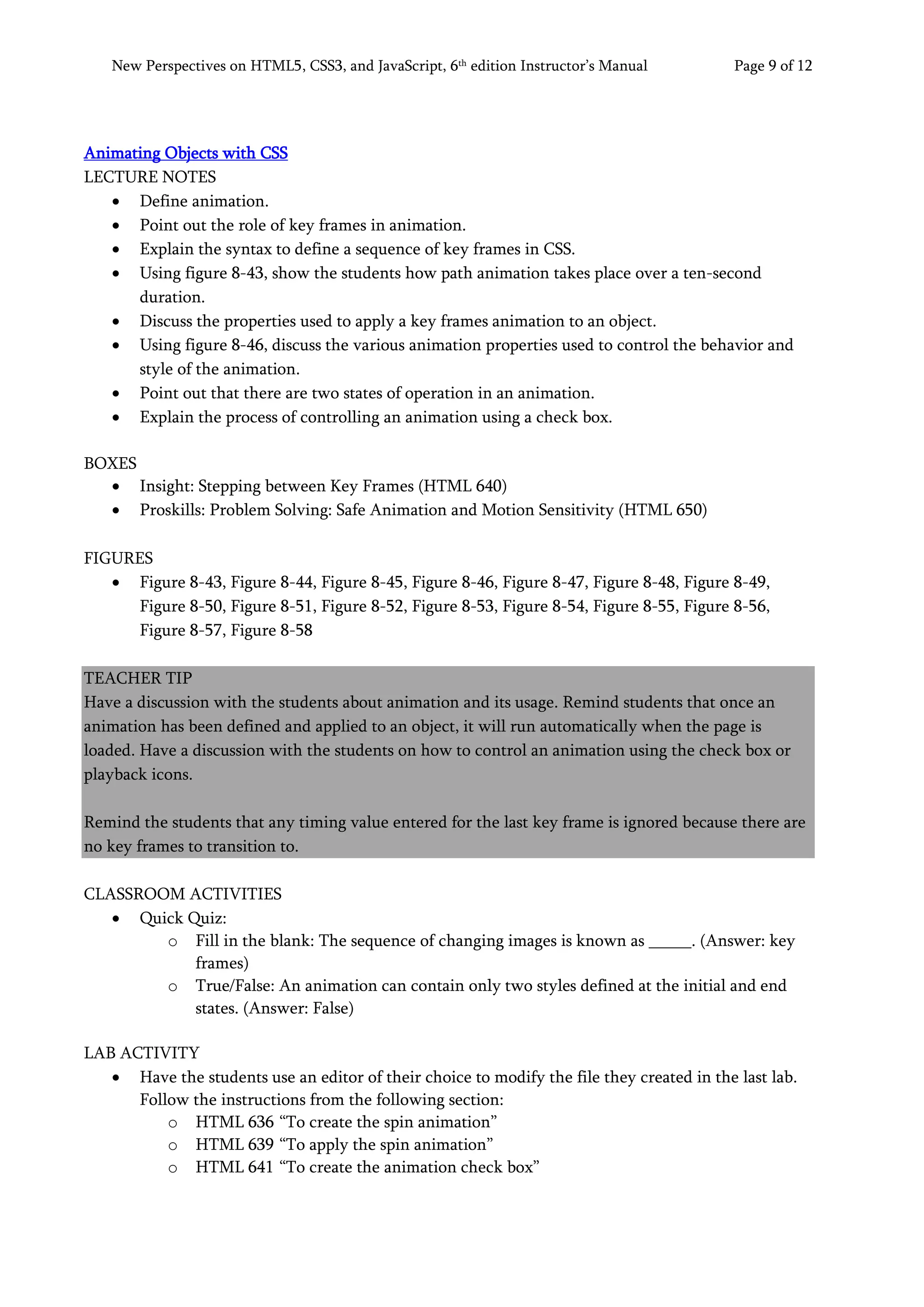 New Perspectives on HTML5, CSS3, and JavaScript, 6th
edition Instructor’s Manual Page 9 of 12
Animating Objects with CSS
LECTURE NOTES
• Define animation.
• Point out the role of key frames in animation.
• Explain the syntax to define a sequence of key frames in CSS.
• Using figure 8-43, show the students how path animation takes place over a ten-second
duration.
• Discuss the properties used to apply a key frames animation to an object.
• Using figure 8-46, discuss the various animation properties used to control the behavior and
style of the animation.
• Point out that there are two states of operation in an animation.
• Explain the process of controlling an animation using a check box.
BOXES
• Insight: Stepping between Key Frames (HTML 640)
• Proskills: Problem Solving: Safe Animation and Motion Sensitivity (HTML 650)
FIGURES
• Figure 8-43, Figure 8-44, Figure 8-45, Figure 8-46, Figure 8-47, Figure 8-48, Figure 8-49,
Figure 8-50, Figure 8-51, Figure 8-52, Figure 8-53, Figure 8-54, Figure 8-55, Figure 8-56,
Figure 8-57, Figure 8-58
TEACHER TIP
Have a discussion with the students about animation and its usage. Remind students that once an
animation has been defined and applied to an object, it will run automatically when the page is
loaded. Have a discussion with the students on how to control an animation using the check box or
playback icons.
Remind the students that any timing value entered for the last key frame is ignored because there are
no key frames to transition to.
CLASSROOM ACTIVITIES
• Quick Quiz:
o Fill in the blank: The sequence of changing images is known as _____. (Answer: key
frames)
o True/False: An animation can contain only two styles defined at the initial and end
states. (Answer: False)
LAB ACTIVITY
• Have the students use an editor of their choice to modify the file they created in the last lab.
Follow the instructions from the following section:
o HTML 636 “To create the spin animation”
o HTML 639 “To apply the spin animation”
o HTML 641 “To create the animation check box”
 