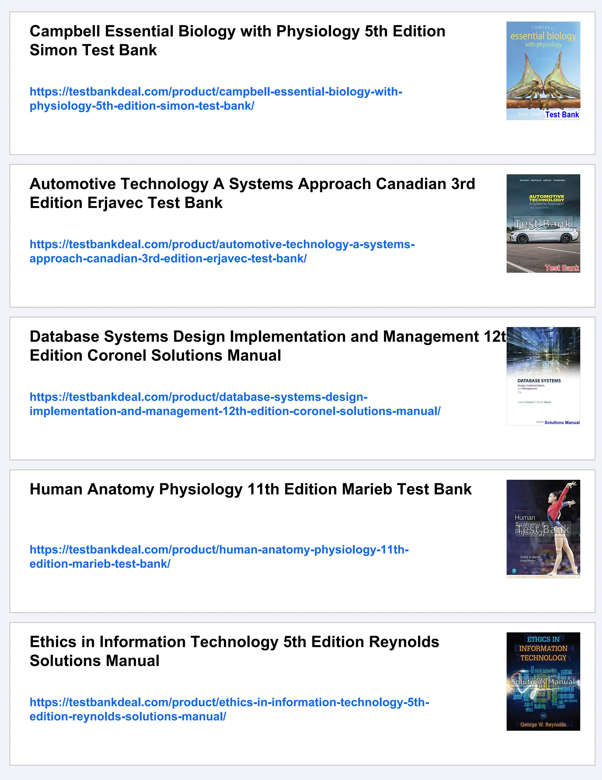 Campbell Essential Biology with Physiology 5th Edition
Simon Test Bank
https://testbankdeal.com/product/campbell-essential-biology-with-
physiology-5th-edition-simon-test-bank/
Automotive Technology A Systems Approach Canadian 3rd
Edition Erjavec Test Bank
https://testbankdeal.com/product/automotive-technology-a-systems-
approach-canadian-3rd-edition-erjavec-test-bank/
Database Systems Design Implementation and Management 12th
Edition Coronel Solutions Manual
https://testbankdeal.com/product/database-systems-design-
implementation-and-management-12th-edition-coronel-solutions-manual/
Human Anatomy Physiology 11th Edition Marieb Test Bank
https://testbankdeal.com/product/human-anatomy-physiology-11th-
edition-marieb-test-bank/
Ethics in Information Technology 5th Edition Reynolds
Solutions Manual
https://testbankdeal.com/product/ethics-in-information-technology-5th-
edition-reynolds-solutions-manual/
 