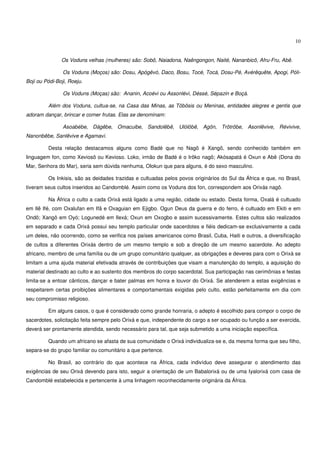 10


               Os Voduns velhas (mulheres) são: Sobô, Naiadona, Naêngongon, Naité, Nananbicô, Afru-Fru, Abê.

                Os Voduns (Moços) são: Dosu, Apógêvó, Daco, Bosu, Tocé, Tocá, Dosu-Pé, Avérêquête, Apogi, Póli-
Boji ou Pódi-Boji, Roeju.

                Os Voduns (Moças) são: Ananin, Acoévi ou Assonlévi, Déssé, Sépazin e Boçá.

         Além dos Voduns, cultua-se, na Casa das Minas, as Tôbôsis ou Meninas, entidades alegres e gentis que
adoram dançar, brincar e comer frutas. Elas se denominam:

                Asoabébe, Dágêbe, Omacuibe, Sandolêbê, Ulólôbê, Agôn, Trôtrôbe, Asonlêvive, Révivive,
Nanonbêbe, Sanlêvive e Agamavi.

         Desta relação destacamos alguns como Badé que no Nagô é Xangô, sendo conhecido também em
linguagem fon, como Xeviosô ou Kevioso. Loko, irmão de Badé é o Irôko nagô; Akósapatá é Oxun e Abê (Dona do
Mar, Senhora do Mar), seria sem dúvida nenhuma, Olokun que para alguns, é do sexo masculino.

         Os Inkisis, são as deidades trazidas e cultuadas pelos povos originários do Sul da África e que, no Brasil,
tiveram seus cultos inseridos ao Candomblé. Assim como os Voduns dos fon, correspondem aos Orixás nagô.

         Na África o culto a cada Orixá está ligado a uma região, cidade ou estado. Desta forma, Oxalá é cultuado
em Ilê Ifé, com Oxalufan em Ifã e Oxaguian em Ejigbo. Ogun Deus da guerra e do ferro, é cultuado em Ekiti e em
Ondô; Xangô em Oyó; Logunedé em Ilexá; Oxun em Oxogbo e assim sucessivamente. Estes cultos são realizados
em separado e cada Orixá possui seu templo particular onde sacerdotes e fiéis dedicam-se exclusivamente a cada
um deles, não ocorrendo, como se verifica nos países americanos como Brasil, Cuba, Haiti e outros, a diversificação
de cultos a diferentes Orixás dentro de um mesmo templo e sob a direção de um mesmo sacerdote. Ao adepto
africano, membro de uma família ou de um grupo comunitário qualquer, as obrigações e deveres para com o Orixá se
limitam a uma ajuda material efetivada através de contribuições que visam a manutenção do templo, a aquisição do
material destinado ao culto e ao sustento dos membros do corpo sacerdotal. Sua participação nas cerimônias e festas
limita-se a entoar cânticos, dançar e bater palmas em honra e louvor do Orixá. Se atenderem a estas exigências e
respeitarem certas proibições alimentares e comportamentais exigidas pelo culto, estão perfeitamente em dia com
seu compromisso religioso.

         Em alguns casos, o que é considerado como grande honraria, o adepto é escolhido para compor o corpo de
sacerdotes, solicitação feita sempre pelo Orixá e que, independente do cargo a ser ocupado ou função a ser exercida,
deverá ser prontamente atendida, sendo necessário para tal, que seja submetido a uma iniciação específica.

         Quando um africano se afasta de sua comunidade o Orixá individualiza-se e, da mesma forma que seu filho,
separa-se do grupo familiar ou comunitário a que pertence.

         No Brasil, ao contrário do que acontece na África, cada indivíduo deve assegurar o atendimento das
exigências de seu Orixá devendo para isto, seguir a orientação de um Babalorixá ou de uma Iyalorixá com casa de
Candomblé estabelecida e pertencente à uma linhagem reconhecidamente originária da África.
 