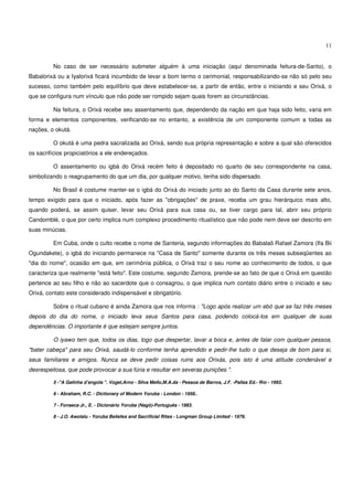 11


         No caso de ser necessário submeter alguém à uma iniciação (aqui denominada feitura-de-Santo), o
Babalorixá ou a Iyalorixá ficará incumbido de levar a bom termo o cerimonial, responsabilizando-se não só pelo seu
sucesso, como também pelo equilíbrio que deve estabelecer-se, a partir de então, entre o iniciando e seu Orixá, o
que se configura num vínculo que não pode ser rompido sejam quais forem as circunstâncias.

         Na feitura, o Orixá recebe seu assentamento que, dependendo da nação em que haja sido feito, varia em
forma e elementos componentes, verificando-se no entanto, a existência de um componente comum a todas as
nações, o okutá.

         O okutá é uma pedra sacralizada ao Orixá, sendo sua própria representação e sobre a qual são oferecidos
os sacrifícios propiciatórios a ele endereçados.

         O assentamento ou igbá do Orixá recém feito é depositado no quarto de seu correspondente na casa,
simbolizando o reagrupamento do que um dia, por qualquer motivo, tenha sido dispersado.

         No Brasil é costume manter-se o igbá do Orixá do iniciado junto ao do Santo da Casa durante sete anos,
tempo exigido para que o iniciado, após fazer as "obrigações" de praxe, receba um grau hierárquico mais alto,
quando poderá, se assim quiser, levar seu Orixá para sua casa ou, se tiver cargo para tal, abrir seu próprio
Candomblé, o que por certo implica num complexo procedimento ritualístico que não pode nem deve ser descrito em
suas minúcias.

         Em Cuba, onde o culto recebe o nome de Santeria, segundo informações do Babalaô Rafael Zamora (Ifa Bii
Ogundakete), o igbá do iniciando permanece na "Casa de Santo" somente durante os três meses subseqüentes ao
"dia do nome", ocasião em que, em cerimônia pública, o Orixá traz o seu nome ao conhecimento de todos, o que
caracteriza que realmente "está feito". Este costume, segundo Zamora, prende-se ao fato de que o Orixá em questão
pertence ao seu filho e não ao sacerdote que o consagrou, o que implica num contato diário entre o iniciado e seu
Orixá, contato este considerado indispensável e obrigatório.

         Sobre o ritual cubano é ainda Zamora que nos informa : "Logo após realizar um ebó que se faz três meses
depois do dia do nome, o iniciado leva seus Santos para casa, podendo colocá-los em qualquer de suas
dependências. O importante é que estejam sempre juntos.

         O iyawo tem que, todos os dias, logo que despertar, lavar a boca e, antes de falar com qualquer pessoa,
"bater cabeça" para seu Orixá, saudá-lo conforme tenha aprendido e pedir-lhe tudo o que deseja de bom para si,
seus familiares e amigos. Nunca se deve pedir coisas ruins aos Orixás, pois isto é uma atitude condenável e
desrespeitosa, que pode provocar a sua fúria e resultar em severas punições ".

         5 -"A Galinha d’angola ". Vogel,Arno - Silva Mello,M.A.da - Pessoa de Barros, J.F. -Pallas Ed.- Rio - 1993.

         6 - Abraham, R.C. - Dictionary of Modern Yoruba - London - 1958..

         7 - Fonseca Jr., E. - Dicionário Yoruba (Nagô)-Português - 1983.

         8 - J.O. Awolalu - Yoruba Beliefes and Sacrificial Rites - Longman Group Limited - 1979.
 
