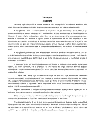 12


                                                     CAPÍTULO III

                                                     A INICIAÇÃO

          Dentre os aspectos comuns às diversas formas de culto, distinguimos o fenômeno da possessão pelos
Orixás, de forma ordenada e pressupondo sempre um processo de iniciação com características definidas.

          A iniciação não é feita por simples vontade do adepto mas sim, por determinação de seu Orixá, o que
ocorre quase sempre de maneira inesperada: ou a pessoa começa a sofrer diferentes tipos de perturbações em sua
vida, sejam de ordem psíquica ou de qualquer outra ordem, mas que servem sempre de sinal para que se constate a
chamada da divindade, ou a entidade se apossa violenta e repentinamente de seu filho, lançando-o ao solo,
absolutamente inconsciente, fenômeno que é conhecido, dentro das casas de candomblé como "bolação". A partir
desse momento, sob pena de vários problemas que poderão advir, o indivíduo escolhido deverá submeter-se à
iniciação no culto, sob a orientação do chefe do terreiro denominado Babalorixá (pai-de-santo) ou Iyalorixá (mãe-de-
santo).

          A iniciação tem por finalidade, além de estabelecer um vínculo definitivo e irreversível entre o Orixá e o
iniciando, desenvolver a capacidade de desdobramento da personalidade deste último que deverá, a partir de então,
ser eventualmente substituída pela da Divindade a que tenha sido consagrado, que se manifestará através de
incorporação ou possessão.

          A possessão deverá ser plenamente assumida e, no período de enclausuramento exigido pelo processo
iniciático, os eleitos aprendem, sob a orientação de um iniciado de cargo sacerdotal, técnicas corporais
estereotipadas, danças representativas de seu Orixá, rezas, cânticos e posturas procedimentais adequadas à sua
nova condição religiosa.

          "...O Deus pode, desde logo, apoderar-se do corpo de sua filha, cuja personalidade desaparece
momentaneamente para ser substituída pela do Orixá individual. O ser humano possui, portanto, desde que iniciado,
feito, duas personalidades aparentadas. A primeira é aquela que deriva da família imediata, do ambiente em que o
indivíduo nasceu e cresceu. A segunda é a de um antepassado mítico, de um pai sobrenatural que se desenvolve a
                                                1
partir da iniciação e se manifesta na possessão" .

          Segundo Pierre Verger: "A iniciação não comporta essencialmente a revelação de um segredo; ela cria no
                                                                              2
noviço uma segunda personalidade, um desdobramento místico inconsciente" .

          É Exú quem, representando a coletividade dos Orixás, irá promover a transformação desejada, ensejando o
surgimento da personalidade do iniciado em substituição à personalidade do ser profano.

          A verdadeira iniciação há de ser, de certa forma, uma experiência dolorosa, durante a qual, a personalidade
profana permanece como morta, ressuscitando em seguida já dotada das características que distinguem o iniciado.
Por este motivo os adeptos costumam referir-se ao processo de iniciação utilizando-se do termo "passar pelo
sacrifício" o que sem dúvida é revelador das condições às quais são submetidos durante o processo.
 