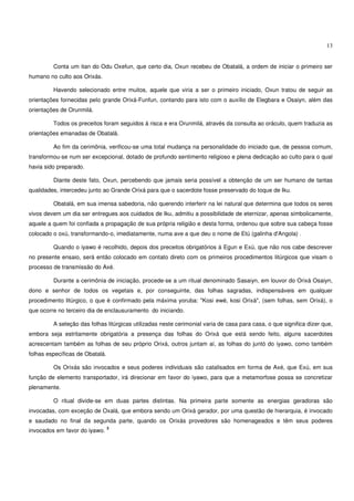 13


         Conta um itan do Odu Oxefun, que certo dia, Oxun recebeu de Obatalá, a ordem de iniciar o primeiro ser
humano no culto aos Orixás.

         Havendo selecionado entre muitos, aquele que viria a ser o primeiro iniciado, Oxun tratou de seguir as
orientações fornecidas pelo grande Orixá-Funfun, contando para isto com o auxílio de Elegbara e Osaiyn, além das
orientações de Orunmilá.

         Todos os preceitos foram seguidos à risca e era Orunmilá, através da consulta ao oráculo, quem traduzia as
orientações emanadas de Obatalá.

         Ao fim da cerimônia, verificou-se uma total mudança na personalidade do iniciado que, de pessoa comum,
transformou-se num ser excepcional, dotado de profundo sentimento religioso e plena dedicação ao culto para o qual
havia sido preparado.

         Diante deste fato, Oxun, percebendo que jamais seria possível a obtenção de um ser humano de tantas
qualidades, intercedeu junto ao Grande Orixá para que o sacerdote fosse preservado do toque de Iku.

         Obatalá, em sua imensa sabedoria, não querendo interferir na lei natural que determina que todos os seres
vivos devem um dia ser entregues aos cuidados de Iku, admitiu a possibilidade de eternizar, apenas simbolicamente,
aquele a quem foi confiada a propagação de sua própria religião e desta forma, ordenou que sobre sua cabeça fosse
colocado o oxú, transformando-o, imediatamente, numa ave a que deu o nome de Etú (galinha d'Angola) .

         Quando o iyawo é recolhido, depois dos preceitos obrigatórios à Egun e Exú, que não nos cabe descrever
no presente ensaio, será então colocado em contato direto com os primeiros procedimentos litúrgicos que visam o
processo de transmissão do Axé.

         Durante a cerimônia de iniciação, procede-se a um ritual denominado Sasaiyn, em louvor do Orixá Osaiyn,
dono e senhor de todos os vegetais e, por conseguinte, das folhas sagradas, indispensáveis em qualquer
procedimento litúrgico, o que é confirmado pela máxima yoruba: "Kosi ewé, kosi Orixá", (sem folhas, sem Orixá), o
que ocorre no terceiro dia de enclausuramento do iniciando.

         A seleção das folhas litúrgicas utilizadas neste cerimonial varia de casa para casa, o que significa dizer que,
embora seja estritamente obrigatória a presença das folhas do Orixá que está sendo feito, alguns sacerdotes
acrescentam também as folhas de seu próprio Orixá, outros juntam aí, as folhas do juntó do iyawo, como também
folhas específicas de Obatalá.

         Os Orixás são invocados e seus poderes individuais são catalisados em forma de Axé, que Exú, em sua
função de elemento transportador, irá direcionar em favor do iyawo, para que a metamorfose possa se concretizar
plenamente.

         O ritual divide-se em duas partes distintas. Na primeira parte somente as energias geradoras são
invocadas, com exceção de Oxalá, que embora sendo um Orixá gerador, por uma questão de hierarquia, é invocado
e saudado no final da segunda parte, quando os Orixás provedores são homenageados e têm seus poderes
                                 3
invocados em favor do iyawo.
 
