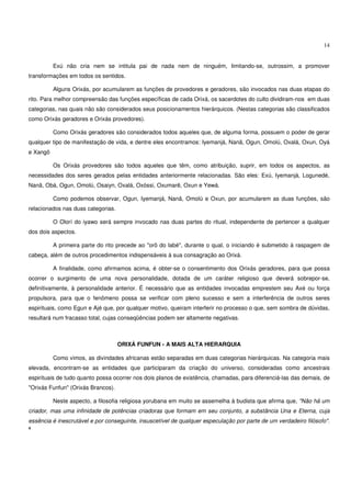 14


          Exú não cria nem se intitula pai de nada nem de ninguém, limitando-se, outrossim, a promover
transformações em todos os sentidos.

          Alguns Orixás, por acumularem as funções de provedores e geradores, são invocados nas duas etapas do
rito. Para melhor compreensão das funções específicas de cada Orixá, os sacerdotes do culto dividiram-nos em duas
categorias, nas quais não são considerados seus posicionamentos hierárquicos. (Nestas categorias são classificados
como Orixás geradores e Orixás provedores).

          Como Orixás geradores são considerados todos aqueles que, de alguma forma, possuem o poder de gerar
qualquer tipo de manifestação de vida, e dentre eles encontramos: Iyemanjá, Nanã, Ogun, Omolú, Oxalá, Oxun, Oyá
e Xangô

          Os Orixás provedores são todos aqueles que têm, como atribuição, suprir, em todos os aspectos, as
necessidades dos seres gerados pelas entidades anteriormente relacionadas. São eles: Exú, Iyemanjá, Logunedé,
Nanã, Obá, Ogun, Omolú, Osaiyn, Oxalá, Oxóssi, Oxumarê, Oxun e Yewá.

          Como podemos observar, Ogun, Iyemanjá, Nanã, Omolú e Oxun, por acumularem as duas funções, são
relacionados nas duas categorias.

          O Olorí do iyawo será sempre invocado nas duas partes do ritual, independente de pertencer a qualquer
dos dois aspectos.

          A primeira parte do rito precede ao "orô do labé", durante o qual, o iniciando é submetido à raspagem de
cabeça, além de outros procedimentos indispensáveis à sua consagração ao Orixá.

          A finalidade, como afirmamos acima, é obter-se o consentimento dos Orixás geradores, para que possa
ocorrer o surgimento de uma nova personalidade, dotada de um caráter religioso que deverá sobrepor-se,
definitivamente, à personalidade anterior. É necessário que as entidades invocadas emprestem seu Axé ou força
propulsora, para que o fenômeno possa se verificar com pleno sucesso e sem a interferência de outros seres
espirituais, como Egun e Ajé que, por qualquer motivo, queiram interferir no processo o que, sem sombra de dúvidas,
resultará num fracasso total, cujas conseqüências podem ser altamente negativas.



                                    ORIXÁ FUNFUN - A MAIS ALTA HIERARQUIA

          Como vimos, as divindades africanas estão separadas em duas categorias hierárquicas. Na categoria mais
elevada, encontram-se as entidades que participaram da criação do universo, consideradas como ancestrais
espirituais de tudo quanto possa ocorrer nos dois planos de existência, chamadas, para diferenciá-las das demais, de
"Orixás Funfun" (Orixás Brancos).

          Neste aspecto, a filosofia religiosa yorubana em muito se assemelha à budista que afirma que, "Não há um
criador, mas uma infinidade de potências criadoras que formam em seu conjunto, a substância Una e Eterna, cuja
essência é inescrutável e por conseguinte, insuscetível de qualquer especulação por parte de um verdadeiro filósofo".
4
 