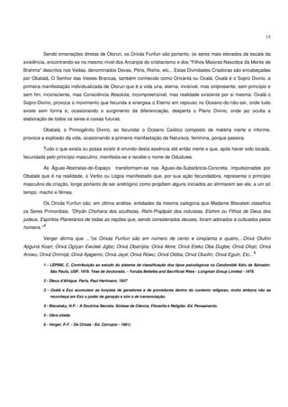 15


           Sendo emanações diretas de Olorun, os Orixás Funfun são portanto, os seres mais elevados da escala da
existência, encontrando-se no mesmo nível dos Arcanjos do cristianismo e dos "Filhos Maiores Nascidos da Mente de
Brahma" descritos nos Vedas, denominados Devas, Pitris, Rishis, etc... Estas Divindades Criadoras são encabeçadas
por Obatalá, O Senhor das Vestes Brancas, também conhecido como Orixánlá ou Oxalá. Oxalá é o Sopro Divino, a
primeira manifestação individualizada de Olorun que é a vida una, eterna, invisível, mas onipresente; sem princípio e
sem fim; inconsciente, mas Consciência Absoluta; incompreensível, mas realidade existente por si mesma. Oxalá o
Sopro-Divino, provoca o movimento que fecunda e energisa o Eterno em repouso no Oceano-do-não-ser, onde tudo
existe sem forma e, ocasionando o surgimento da diferenciação, desperta o Plano Divino, onde jaz oculta a
elaboração de todos os seres e coisas futuras.

           Obatalá, o Primogênito Divino, ao fecundar o Oceano Caótico composto de matéria inerte e informe,
provoca a explosão da vida, ocasionando a primeira manifestação da Natureza, feminina, porque passiva.

           Tudo o que exista ou possa existir é oriundo desta essência até então inerte e que, após haver sido tocada,
fecundada pelo princípio masculino, manifesta-se e recebe o nome de Oduduwa.

           As Águas-Abstratas-do-Espaço              transformam-se nas Águas-da-Substância-Concreta, impulsionadas por
Obatalá que é na realidade, o Verbo ou Logos manifestado que, por sua ação fecundadora, representa o princípio
masculino da criação, longe portanto de ser andrógino como propõem alguns iniciados ao afirmarem ser ele, a um só
tempo, macho e fêmea.

           Os Orixás Funfun são, em última análise, entidades da mesma categoria que Madame Blavatski classifica
os Seres Primordiais, "Dhyân Chohans dos ocultistas, Rishi-Prajâpati dos induístas, Elohim ou Filhos de Deus dos
judeus, Espíritos Planetários de todas as nações que, sendo considerados deuses, foram adorados e cultuados pelos
           5
homens."

           Verger afirma que ..."os Orixás Funfun são em número de cento e cinqüenta e quatro,...Orixá Olufón
Ajígunà Koari; Orixá Ogíyan Ewúleé Jigbo; Orixá Obaníjita; Orixá Akire; Orixá Eteko Oba Dugbe; Orixá Olojo; Orixá
                                                                                                                              6
Arowu; Orixá Onírinjà; Orixá Ajagemo; Orixá Jayé; Orixá Rówu; Orixá Olóba; Orixá Oluofin; Orixá Eguin; Etc...

           1 - LÉPINE, C. Contribuição ao estudo do sistema de classificação dos tipos psicológicos no Candomblé Kétu de Salvador.
               São Paulo, USP, 1978. Tese de doutorado. - Yoruba Beliefes and Sacrificial Rites - Longman Group Limited - 1979.

           2 - Dieux d'Afrique. Paris, Paul Hartmann, 1957

           3 - Oxalá e Exú acumulam as funções de geradores e de provedores dentro do contexto religioso, muito embora não se
               reconheça em Exú o poder de geração e sim o de transmutação.

           4 - Blavatsky, H.P. - A Doutrina Secreta. Síntese de Ciência, Filosofia e Religião. Ed. Pensamento.

           5 - Obra citada.

           6 - Verger, P.F. - Os Orixás - Ed. Corrupio - 1981).
 