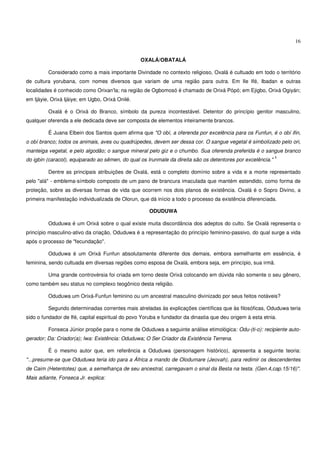16


                                                 OXALÁ/OBATALÁ

         Considerado como a mais importante Divindade no contexto religioso, Oxalá é cultuado em todo o território
de cultura yorubana, com nomes diversos que variam de uma região para outra. Em Ile Ifé, Ibadan e outras
localidades é conhecido como Orixan'la; na região de Ogbomosó é chamado de Orixá Pópó; em Ejigbo, Orixá Ogiyán;
em Ijàyie, Orixá Ijàiye; em Ugbo, Orixá Onilé.

         Oxalá é o Orixá do Branco, símbolo da pureza incontestável. Detentor do princípio genitor masculino,
qualquer oferenda a ele dedicada deve ser composta de elementos inteiramente brancos.

         É Juana Elbein dos Santos quem afirma que "O obí, a oferenda por excelência para os Funfun, é o obí ifin,
o obí branco; todos os animais, aves ou quadrúpedes, devem ser dessa cor. O sangue vegetal é simbolizado pelo ori,
manteiga vegetal, e pelo algodão; o sangue mineral pelo giz e o chumbo. Sua oferenda preferida é o sangue branco
                                                                                                             1
do igbin (caracol), equiparado ao sêmen, do qual os Irunmale da direita são os detentores por excelência."

         Dentre as principais atribuições de Oxalá, está o completo domínio sobre a vida e a morte representado
pelo "alá" - emblema-símbolo composto de um pano de brancura imaculada que mantém estendido, como forma de
proteção, sobre as diversas formas de vida que ocorrem nos dois planos de existência. Oxalá é o Sopro Divino, a
primeira manifestação individualizada de Olorun, que dá início a todo o processo da existência diferenciada.

                                                     ODUDUWA

         Oduduwa é um Orixá sobre o qual existe muita discordância dos adeptos do culto. Se Oxalá representa o
princípio masculino-ativo da criação, Oduduwa é a representação do princípio feminino-passivo, do qual surge a vida
após o processo de "fecundação".

         Oduduwa é um Orixá Funfun absolutamente diferente dos demais, embora semelhante em essência, é
feminina, sendo cultuada em diversas regiões como esposa de Oxalá, embora seja, em princípio, sua irmã.

         Uma grande controvérsia foi criada em torno deste Orixá colocando em dúvida não somente o seu gênero,
como também seu status no complexo teogônico desta religião.

         Oduduwa um Orixá-Funfun feminino ou um ancestral masculino divinizado por seus feitos notáveis?

         Segundo determinadas correntes mais atreladas às explicações científicas que às filosóficas, Oduduwa teria
sido o fundador de Ifé, capital espiritual do povo Yoruba e fundador da dinastia que deu origem à esta etnia.

         Fonseca Júnior propõe para o nome de Oduduwa a seguinte análise etimológica: Odu-(ti-o): recipiente auto-
gerador; Da: Criador(a); Iwa: Existência: Oduduwa; O Ser Criador da Existência Terrena.

         É o mesmo autor que, em referência a Oduduwa (personagem histórico), apresenta a seguinte teoria:
"...presume-se que Oduduwa teria ido para a África a mando de Olodumare (Jeovah), para redimir os descendentes
de Caim (Hetentotes) que, a semelhança de seu ancestral, carregavam o sinal da Besta na testa. (Gen.4,cap.15/16)".
Mais adiante, Fonseca Jr. explica:
 