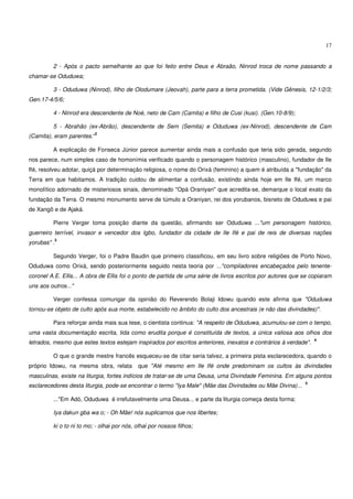 17


         2 - Após o pacto semelhante ao que foi feito entre Deus e Abraão, Ninrod troca de nome passando a
chamar-se Oduduwa;

         3 - Oduduwa (Ninrod), filho de Olodumare (Jeovah), parte para a terra prometida. (Vide Gênesis, 12-1/2/3;
Gen.17-4/5/6;

         4 - Ninrod era descendente de Noé, neto de Cam (Camita) e filho de Cusi (kusi). (Gen.10-8/9);

         5 - Abrahão (ex-Abrão), descendente de Sem (Semita) e Oduduwa (ex-Ninrod), descendente de Cam
                            2
(Camita), eram parentes.“

         A explicação de Fonseca Júnior parece aumentar ainda mais a confusão que teria sido gerada, segundo
nos parece, num simples caso de homonímia verificado quando o personagem histórico (masculino), fundador de Ile
Ifé, resolveu adotar, quiçá por determinação religiosa, o nome do Orixá (feminino) a quem é atribuída a "fundação" da
Terra em que habitamos. A tradição cuidou de alimentar a confusão, existindo ainda hoje em Ile Ifé, um marco
monolítico adornado de misteriosos sinais, denominado "Opá Oraniyan" que acredita-se, demarque o local exato da
fundação da Terra. O mesmo monumento serve de túmulo a Oraniyan, rei dos yorubanos, bisneto de Oduduwa e pai
de Xangô e de Ajaká.

         Pierre Verger toma posição diante da questão, afirmando ser Oduduwa ..."um personagem histórico,
guerreiro terrível, invasor e vencedor dos Igbo, fundador da cidade de Ile Ifé e pai de reis de diversas nações
             3
yorubas" .

         Segundo Verger, foi o Padre Baudin que primeiro classificou, em seu livro sobre religiões de Porto Novo,
Oduduwa como Orixá, sendo posteriormente seguido nesta teoria por ..."compiladores encabeçados pelo tenente-
coronel A.E. Ellis... A obra de Ellis foi o ponto de partida de uma série de livros escritos por autores que se copiaram
uns aos outros..."

         Verger confessa comungar da opinião do Reverendo Bolaji Idowu quando este afirma que "Oduduwa
tornou-se objeto de culto após sua morte, estabelecido no âmbito do culto dos ancestrais (e não das divindades)".

         Para reforçar ainda mais sua tese, o cientista continua: "A respeito de Oduduwa, acumulou-se com o tempo,
uma vasta documentação escrita, tida como erudita porque é constituída de textos, a única valiosa aos olhos dos
                                                                                                                 4
letrados, mesmo que estes textos estejam inspirados por escritos anteriores, inexatos e contrários à verdade".

         O que o grande mestre francês esqueceu-se de citar seria talvez, a primeira pista esclarecedora, quando o
próprio Idowu, na mesma obra, relata        que "Até mesmo em Ile Ifé onde predominam os cultos às divindades
masculinas, existe na liturgia, fortes indícios de tratar-se de uma Deusa, uma Divindade Feminina. Em alguns pontos
                                                                                                             5
esclarecedores desta liturgia, pode-se encontrar o termo "Iya Male" (Mãe das Divindades ou Mãe Divina)...

         ..."Em Adó, Oduduwa é irrefutavelmente uma Deusa... e parte da liturgia começa desta forma:

         Iya dakun gba wa o; - Oh Mãe! nós suplicamos que nos libertes;

         ki o to ni to mo; - olhai por nós, olhai por nossos filhos;
 