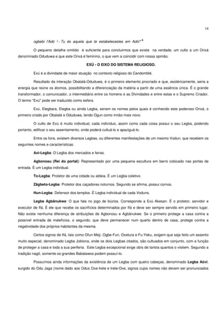 18


                                                                              6
         ogbebi l'Adó ! - Tu és aquela que te estabelecestes em Adó!"

         O pequeno detalhe omitido é suficiente para concluirmos que existe na verdade, um culto a um Orixá
denominado Oduduwa e que este Orixá é feminino, o que vem a coincidir com nossa opinião.

                                          EXÚ - O EIXO DO SISTEMA RELIGIOSO.

         Exú é a divindade de maior atuação no contexto religioso do Candomblé.

         Resultado da interação Obatalá-Oduduwa, é o primeiro elemento procriado e que, esotéricamente, seria a
energia que reúne os átomos, possibilitando a diferenciação da matéria a partir de uma essência única. É o grande
transformador, o comunicador, o intermediário entre os homens e as Divindades e entre estas e o Supremo Criador.
O termo "Exú" pode ser traduzido como esfera.

         Exú, Elegbara, Elegba ou ainda Legba, seriam os nomes pelos quais é conhecido este poderoso Orixá, o
primeiro criado por Obatalá e Oduduwa, tendo Ogun como irmão mais novo.

         O culto de Exú é muito individual, cada indivíduo, assim como cada coisa possui o seu Legba, podendo
portanto, edificar o seu assentamento, onde poderá cultuá-lo e apaziguá-lo.

         Entre os fons, existem diversos Legbas, ou diferentes manifestações de um mesmo Vodun, que recebem os
seguintes nomes e características:

         Axi-Legba: O Legba dos mercados e feiras.

         Agbonosu (Rei do portal): Representado por uma pequena escultura em barro colocado nas portas de
entrada. É um Legba individual.

         To-Legba: Protetor de uma cidade ou aldeia. É um Legba coletivo.

         Zãgbeto-Legba: Protetor dos caçadores noturnos. Segundo se afirma, possui cornos.

         Hun-Legba: Defensor dos templos. É Legba individual de cada Voduns.

         Legba Agbãnukwe: O que fala no jogo de búzios. Corresponde a Exú Akesan. É o protetor, servidor e
executor de Ifá. É ele que recebe os sacrifícios determinados por Ifá e deve ser sempre servido em primeiro lugar.
Não existe nenhuma diferença de atribuições de Agbonosu e Agbãnukwe. Se o primeiro protege a casa contra a
possível entrada de malefícios, o segundo, que deve permanecer num quarto dentro de casa, protege contra a
negatividade dos próprios habitantes da mesma.

         Certos signos de Ifá, tais como Ofun Meji, Ogbe-Fun, Oxetura e Fu-Yeku, exigem que seja feito um assento
muito especial, denominado Legba Jobiona, onde os dois Legbas citados, são cultuados em conjunto, com a função
de proteger a casa e toda a sua periferia. Este Legba excepcional exige obís de tantos quantos o visitem. Segundo a
tradição nagô, somente os grandes Babalawos podem possuí-lo.

         Possuímos ainda informações da existência de um Legba com quatro cabeças, denominado Legba Aóvi,
surgido do Odu Jaga (nome dado aos Odus Oxe-Irete e Irete-Oxe, signos cujos nomes não devem ser pronunciados
 