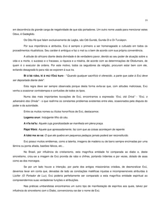 19


em decorrência da grande carga de negatividade de que são portadores. Um outro nome usado para mencionar estes
Odus, é Gadeglido.

          Os Odu-Ifá que falam exclusivamente de Legba, são Odi-Gundá, Gunda-Di e Di-Turukpon.

          Por sua importância e atributos, Exú é sempre o primeiro a ser homenageado e cultuado em todos os
procedimentos ritualísticos. Seu caráter é ambíguo e faz o mal ou o bem de acordo com sua própria conveniência.

          A atitude do africano diante desta divindade é de verdadeiro pavor, devido ao seu poder de atuação sobre a
vida e a morte, o sucesso e o fracasso, a riqueza e a miséria, de acordo com as determinações de Olodumare, de
quem é o executor de ordens. Por este motivo, todos os seguidores da religião, procuram estar bem com ele,
evitando desagradá-lo para não se exporem à sua ira.

          Bi á bá rúbo, ki á mú t'Exú kuro - "Quando qualquer sacrifício é oferecido, a parte que cabe à Exú deve
ser depositada diante dele".

          Esta regra deve ser sempre observada porque desta forma evita-se que, com atitudes maliciosas, Exú
venha a ocasionar contratempos e confusões de todos os tipos.

          Numa das mais importantes louvações de Exú, encontramos a expressão “Exú, otá Orixá” - "Exú, o
adversário dos Orixás" - o que reafirma os constantes problemas existentes entre eles, ocasionados pela disputa do
poder e da autoridade.

          Entre os muitos nomes ou títulos honoríficos de Exú, destacamos:

          Logemo orun: Indulgente filho do céu.

          A n'la ka'lu: Aquele cuja grandiosidade se manifesta em plena praça.

          Pápá Wàrà: Aquele que apressadamente, faz com que as coisas aconteçam de repente.

          A túká ma xe xa: O que ele quebra em pequenos pedaços jamais poderá ser reconstituído.

          Exú possui muitos emblemas, como a laterita, imagens de madeira ou de barro sempre encimadas por uma
lâmina ou ponta afiada, bastões fálicos, etc...

          No Brasil, por influência do cristianismo, esta magnífica entidade foi comparada ao diabo e, deste
sincretismo, criou-se a imagem de Exú provida de rabo e chifres, portando tridentes e por vezes, dotado de asas
como as dos morcegos.

          Se por um lado houve a intenção, por parte dos antigos missionários cristãos, de desmoralizar Exú,
devemos levar em conta que, deixadas de lado as conotações maléficas injustas e incompreensíveis atribuídas à
Lúcifer (O Portador de Luz), Exú poderia perfeitamente ser comparado a esta magnífica entidade espiritual ao
compreendermos suas verdadeiras funções e atribuições.

          Nas práticas umbandistas encontramos um outro tipo de manifestação de espíritos aos quais, talvez por
influência do sincretismo com o Diabo, convencionou-se dar o nome de Exú.
 