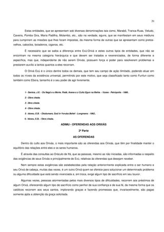 20


         Estas entidades, que se apresentam sob diversas denominações tais como, Marabô, Tranca-Ruas, Veludo,
Caveira, Pomba Gira, Maria Padilha, Molambo, etc., são na verdade, eguns, que se manifestam em seus médiuns
para cumprirem as missões que lhes foram impostas, da mesma forma de outras que se apresentam como pretos-
velhos, caboclos, boiadeiros, ciganos, etc.

         É necessário que se saiba a diferença entre Exú-Orixá e estes outros tipos de entidades, que não se
encontram na mesma categoria hierárquica e que devem ser tratados e reverenciados, de forma diferente e
específica, mas que, independente de não serem Orixás, possuem força e poder para resolverem problemas e
prestarem auxílio a tantos quantos a eles recorram.

         O Orixá Exú é o único dentre todos os demais, que tem seu campo de ação ilimitado, podendo atuar em
todos os níveis da existência universal, permitindo por este motivo, que seja classificado tanto como Funfun como
também como Ebora, tamanho é o seu poder de agir livremente.



         1 - Santos, J.E. - Os Nagô e a Morte. Padê, Axexe e o Culto Egun na Bahia. - Vozes - Petrópolis - 1986..

         2 - Obra citada.

         3 - 0bra citada.

         4 - Obra citada.

         5 - Idowu, E.B. - Olodumare, God in Yoruba Belief - Longmans - 1962..

         6 - Idowu, E.B. - Obra citada.

                                             ADIMU - OFERENDAS AOS ORIXÁS

                                                              2ª Parte

                                                         AS OFERENDAS

      Dentro do culto aos Orixás, o mais importante são as oferendas aos Orixás, que têm por finalidade manter o
equilíbrio das relações entre eles e os seres humanos.

      É através das consultas ao Oráculo de Ifá, que as pessoas, mesmo as não iniciadas, são informadas a respeito
das exigências de seus Orixás e principalmente de Exú, relativas às oferendas que desejam receber.

      Nem sempre estas exigências são estabelecidas pela relação anteriormente explicada entre o ser humano e
seu Orixá de cabeça, muitas das vezes, é um outro Orixá quem se oferece para solucionar um determinado problema
ou alguma dificuldade que está sendo vivenciada e, em troca, exige algum tipo de sacrifício em seu louvor.

      Algumas vezes, pessoas atormentadas pelos mais diversos tipos de dificuldades, recorrem aos préstimos de
algum Orixá, oferecendo algum tipo de sacrifício como penhor de sua confiança e de sua fé, da mesma forma que os
católicos recorrem aos seus santos, implorando graças e fazendo promessas que, invariavelmente, são pagas
somente após a obtenção da graça solicitada.
 